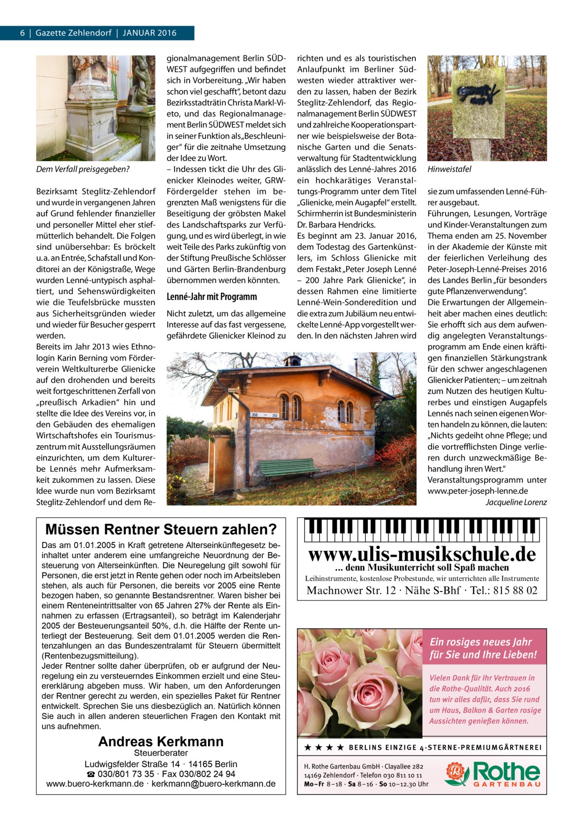 6  |  Gazette Zehlendorf  |  Januar 2016  Dem Verfall preisgegeben? Bezirksamt Steglitz-Zehlendorf und wurde in vergangenen Jahren auf Grund fehlender finanzieller und personeller Mittel eher stiefmütterlich behandelt. Die Folgen sind unübersehbar: Es bröckelt u. a. an Entrée, Schafstall und Konditorei an der Königstraße, Wege wurden Lenné-untypisch asphaltiert, und Sehenswürdigkeiten wie die Teufelsbrücke mussten aus Sicherheitsgründen wieder und wieder für Besucher gesperrt werden. Bereits im Jahr 2013 wies Ethnologin Karin Berning vom Förderverein Weltkulturerbe Glienicke auf den drohenden und bereits weit fortgeschrittenen Zerfall von „preußisch Arkadien“ hin und stellte die Idee des Vereins vor, in den Gebäuden des ehemaligen Wirtschaftshofes ein Tourismuszentrum mit Ausstellungsräumen einzurichten, um dem Kulturerbe Lennés mehr Aufmerksamkeit zukommen zu lassen. Diese Idee wurde nun vom Bezirksamt Steglitz-Zehlendorf und dem Re gionalmanagement Berlin SÜDWEST aufgegriffen und befindet sich in Vorbereitung. „Wir haben schon viel geschafft“, betont dazu Bezirksstadträtin Christa Markl-Vieto, und das Regionalmanagement Berlin SÜDWEST meldet sich in seiner Funktion als „Beschleuniger“ für die zeitnahe Umsetzung der Idee zu Wort. – Indessen tickt die Uhr des Glienicker Kleinodes weiter, GRWFörder­ g elder stehen im begrenzten Maß wenigstens für die Beseitigung der gröbsten Makel des Landschaftsparks zur Verfügung, und es wird überlegt, in wie weit Teile des Parks zukünftig von der Stiftung Preußische Schlösser und Gärten Berlin-Brandenburg übernommen werden könnten.  Lenné-Jahr mit Programm Nicht zuletzt, um das allgemeine Interesse auf das fast vergessene, gefährdete Glienicker Kleinod zu  richten und es als touristischen Anlaufpunkt im Berliner Südwesten wieder attraktiver werden zu lassen, haben der Bezirk Steglitz-Zehlendorf, das Regionalmanagement Berlin SÜDWEST und zahlreiche Kooperationspartner wie beispielsweise der Botanische Garten und die Senatsverwaltung für Stadtentwicklung anlässlich des Lenné-Jahres 2016 ein hochkarätiges Veranstaltungs-Programm unter dem Titel „Glienicke, mein Augapfel“ erstellt. Schirmherrin ist Bundesministerin Dr. Barbara Hendricks. Es beginnt am 23.  Januar 2016, dem Todestag des Gartenkünstlers, im Schloss Glienicke mit dem Festakt „Peter Joseph Lenné – 200  Jahre Park Glienicke“, in dessen Rahmen eine limitierte Lenné-Wein-Sonderedition und die extra zum Jubiläum neu entwickelte Lenné-App vorgestellt werden. In den nächsten Jahren wird  Hinweistafel sie zum umfassenden Lenné-Führer ausgebaut. Führungen, Lesungen, Vorträge und Kinder-Veranstaltungen zum Thema enden am 25. November in der Akademie der Künste mit der feierlichen Verleihung des Peter-Joseph-Lenné-Preises 2016 des Landes Berlin „für besonders gute Pflanzenverwendung“. Die Erwartungen der Allgemeinheit aber machen eines deutlich: Sie erhofft sich aus dem aufwendig angelegten Veranstaltungsprogramm am Ende einen kräftigen finanziellen Stärkungstrank für den schwer angeschlagenen Glienicker Patienten; – um zeitnah zum Nutzen des heutigen Kulturerbes und einstigen Aug­apfels Lennés nach seinen eigenen Worten handeln zu können, die lauten: „Nichts gedeiht ohne Pflege; und die vortrefflichsten Dinge verlieren durch unzweckmäßige Behandlung ihren Wert.“ Veranstaltungsprogramm unter www.peter-joseph-lenne.de � Jacqueline Lorenz  Müssen Rentner Steuern zahlen?  Das am 01.01.2005 in Kraft getretene Alterseinkünftegesetz beinhaltet unter anderem eine umfangreiche Neuordnung der Besteuerung von Alterseinkünften. Die Neuregelung gilt sowohl für Personen, die erst jetzt in Rente gehen oder noch im Arbeitsleben stehen, als auch für Personen, die bereits vor 2005 eine Rente bezogen haben, so genannte Bestandsrentner. Waren bisher bei einem Renteneintrittsalter von 65 Jahren 27% der Rente als Einnahmen zu erfassen (Ertragsanteil), so beträgt im Kalenderjahr 2005 der Besteuerungsanteil 50%, d.h. die Hälfte der Rente unterliegt der Besteuerung. Seit dem 01.01.2005 werden die Rentenzahlungen an das Bundeszentralamt für Steuern übermittelt (Rentenbezugsmitteilung). Jeder Rentner sollte daher überprüfen, ob er aufgrund der Neuregelung ein zu versteuerndes Einkommen erzielt und eine Steuererklärung abgeben muss. Wir haben, um den Anforderungen der Rentner gerecht zu werden, ein spezielles Paket für Rentner entwickelt. Sprechen Sie uns diesbezüglich an. Natürlich können Sie auch in allen anderen steuerlichen Fragen den Kontakt mit uns aufnehmen.  Andreas Kerkmann  Steuerberater Ludwigsfelder Straße 14 · 14165 Berlin ☎ 030/801 73 35 · Fax 030/802 24 94 www.buero-kerkmann.de · kerkmann@buero-kerkmann.de  www.ulis-musikschule.de ... denn Musikunterricht soll Spaß machen Leihinstrumente, kostenlose Probestunde, wir unterrichten alle Instrumente  Machnower Str. 12 · Nähe S-Bhf · Tel.: 815 88 02