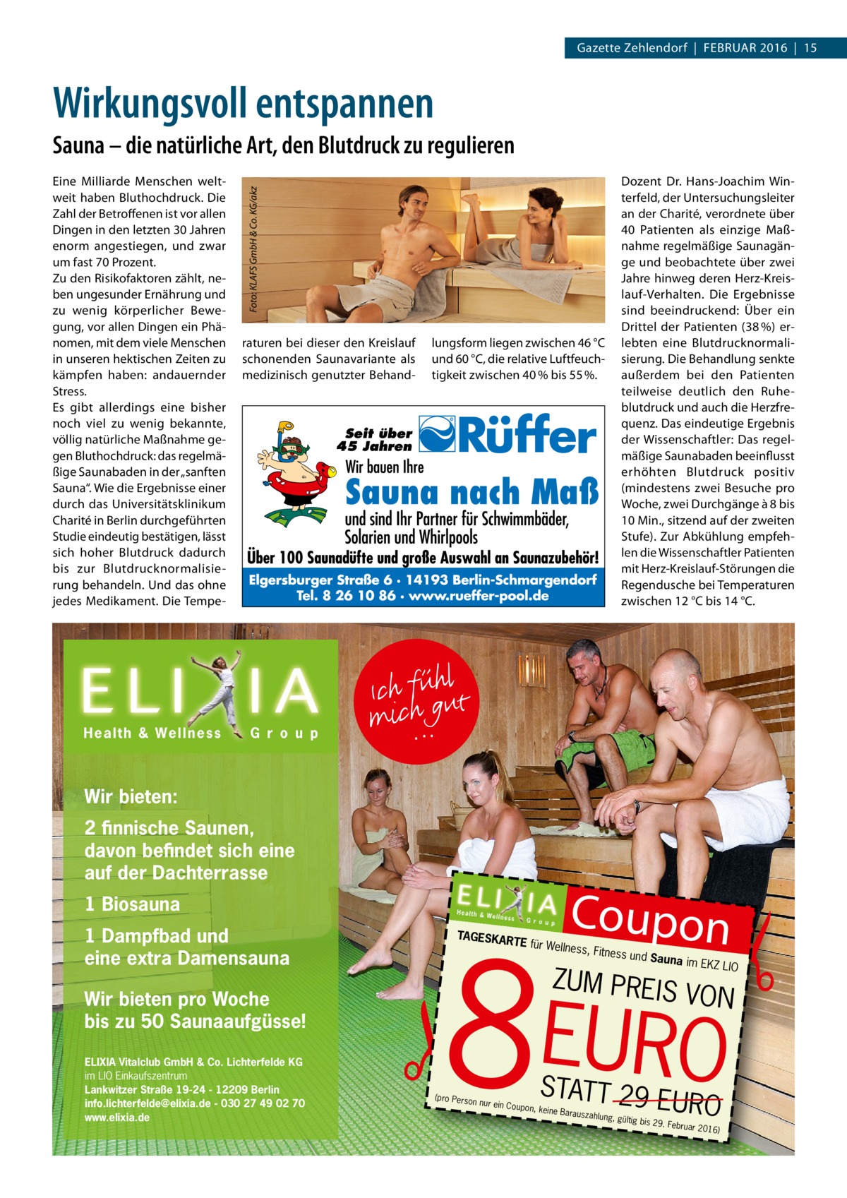 GESUNDHEIT Gazette Zehlendorf  |  Februar 2016  |  15  Wirkungsvoll entspannen Sauna – die natürliche Art, den Blutdruck zu regulieren Dozent Dr. Hans-Joachim Winterfeld, der Untersuchungsleiter an der Charité, verordnete über 40 Patienten als einzige Maßnahme regelmäßige Saunagänge und beobachtete über zwei Jahre hinweg deren Herz-Kreislauf-Verhalten. Die Ergebnisse sind beeindruckend: Über ein Drittel der Patienten (38 %) erlebten eine Blutdrucknormalisierung. Die Behandlung senkte außerdem bei den Patienten teilweise deutlich den Ruhe­ blutdruck und auch die Herzfrequenz. Das eindeutige Ergebnis der Wissenschaftler: Das regelmäßige Saunabaden beeinflusst erhöhten Blutdruck positiv (mindestens zwei Besuche pro Woche, zwei Durchgänge à 8 bis 10 Min., sitzend auf der zweiten Stufe). Zur Abkühlung empfehlen die Wissenschaftler Patienten mit Herz-Kreislauf-Störungen die Regendusche bei Temperaturen zwischen 12 °C bis 14 °C.  Foto: KLAFS GmbH & Co. KG/akz  Eine Milliarde Menschen weltweit haben Bluthochdruck. Die Zahl der Betroffenen ist vor allen Dingen in den letzten 30 Jahren enorm angestiegen, und zwar um fast 70 Prozent. Zu den Risikofaktoren zählt, neben ungesunder Ernährung und zu wenig körperlicher Bewegung, vor allen Dingen ein Phänomen, mit dem viele Menschen in unseren hektischen Zeiten zu kämpfen haben: andauernder Stress. Es gibt allerdings eine bisher noch viel zu wenig bekannte, völlig natürliche Maßnahme gegen Bluthochdruck: das regelmäßige Saunabaden in der „sanften Sauna“. Wie die Ergebnisse einer durch das Universitätsklinikum Charité in Berlin durchgeführten Studie eindeutig bestätigen, lässt sich hoher Blutdruck dadurch bis zur Blutdrucknormalisierung behandeln. Und das ohne jedes Medikament. Die Tempe raturen bei dieser den Kreislauf schonenden Saunavariante als medizinisch genutzter Behand lungsform liegen zwischen 46 °C und 60 °C, die relative Luftfeuchtigkeit zwischen 40 % bis 55 %.  Wir bieten: 2 finnische Saunen, davon befindet sich eine auf der Dachterrasse 1 Biosauna 1 Dampfbad und eine extra Damensauna Wir bieten pro Woche bis zu 50 Saunaaufgüsse! ELIXIA Vitalclub GmbH & Co. Lichterfelde KG im LIO Einkaufszentrum Lankwitzer Straße 19-24 - 12209 Berlin info.lichterfelde@elixia.de - 030 27 49 02 70 www.elixia.de  Coupon  � � EURO  8 TAGESKA  RTE für W ellnes  (pro Person  nur ein Coup  s, Fitness un  d Sauna im EKZ LIO  ZUM PREIS  STATT 29  on, keine Ba  rauszahlung  , gültig bis  VON  EURO  29. Februa  r 2016)