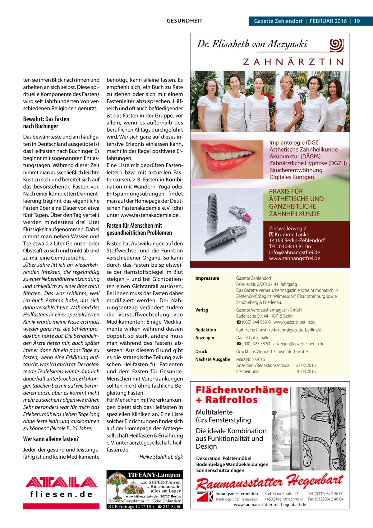 GESUNDHEIT  Gazette Zehlendorf  |  Februar 2016  |  19  Z A H N Ä R Z T I N ten sie ihren Blick nach innen und arbeiten an sich selbst. Diese spirituelle Komponente des Fastens wird seit Jahrhunderten von verschiedenen Religionen genutzt.  Bewährt: Das Fasten nach Buchinger Das bewährteste und am häufigsten in Deutschland ausgeübte ist das Heilfasten nach Buchinger. Es beginnt mit sogenannten Entlastungstagen. Während dieser Zeit nimmt man ausschließlich leichte Kost zu sich und bereitet sich auf das bevorstehende Fasten vor. Nach einer kompletten Darmentleerung beginnt das eigentliche Fasten über eine Dauer von etwa fünf Tagen. Über den Tag verteilt werden mindestens drei Liter Flüssigkeit aufgenommen. Dabei nimmt man neben Wasser und Tee etwa 0,2 Liter Gemüse- oder Obstsaft zu sich und trinkt ab und zu mal eine Gemüsebrühe. „Über Jahre litt ich an wiederkehrenden Infekten, die regelmäßig zu einer Nebenhöhlenentzündung und schließlich zu einer Bronchitis führten. Das war schlimm, weil ich auch Asthma habe, das sich dann verschlechtert. Während des Heilfastens in einer spezialisierten Klinik wurde meine Nase erstmals wieder ganz frei, die Schleimproduktion hörte auf. Die behandelnden Ärzte rieten mir, auch später immer dann für ein paar Tage zu fasten, wenn eine Erkältung auftaucht, was ich auch tat. Der belastende Teufelskreis wurde dadurch dauerhaft unterbrochen. Erkältungen tauchen bei mir auf wie bei anderen auch, aber es kommt nicht mehr zu solchen Folgen wie früher. Sehr besonders war für mich das Erleben, mühelos sieben Tage lang ohne feste Nahrung auskommen zu können.“ (Nicole F., 35 Jahre)  Wer kann alleine fasten? Jeder, der gesund und leistungsfähig ist und keine Medikamente  benötigt, kann alleine fasten. Es empfiehlt sich, ein Buch zu Rate zu ziehen oder sich mit einem Fastenleiter abzusprechen. Hilfreich und oft auch befriedigender ist das Fasten in der Gruppe, vor allem, wenn es außerhalb des beruflichen Alltags durchgeführt wird. Wer sich ganz auf dieses intensive Erlebnis einlassen kann, macht in der Regel positivere Erfahrungen. Eine Liste mit geprüften Fastenleitern bzw. mit aktuellen Fastenkursen, z. B. Fasten in Kombination mit Wandern, Yoga oder Entspannungsübungen, findet man auf der Homepage der Deutschen Fastenakademie e. V. (dfa) unter www.fastenakademie.de.  Implantologie (DGI) Ästhetische Zahnheilkunde Akupunktur (DÄGfA) Zahnärztliche Hypnose (DGZH) Raucherentwöhnung Digitales Röntgen  PRAXIS FÜR ÄSTHETISCHE UND GANZHEITLICHE ZAHNHEILKUNDE  Fasten für Menschen mit gesundheitlichen Problemen Fasten hat Auswirkungen auf den Stoffwechsel und die Funktion verschiedener Organe. So kann durch das Fasten beispielsweise der Harnstoffspiegel im Blut steigen – und bei Gichtpatienten einen Gichtanfall auslösen. Bei ihnen muss das Fasten daher modifiziert werden. Der Nahrungsentzug verändert zudem die Verstoffwechselung von Medikamenten: Einige Medikamente wirken während dessen doppelt so stark, andere muss man während des Fastens absetzen. Aus diesem Grund gibt es die strategische Teilung zwischen Heilfasten für Patienten und dem Fasten für Gesunde. Menschen mit Vorerkrankungen sollten nicht ohne fachliche Begleitung Fasten. Für Menschen mit Vorerkrankungen bietet sich das Heilfasten in speziellen Kliniken an. Eine Liste solcher Einrichtungen findet sich auf der Homepage der Ärztegesellschaft Heilfasten & Ernährung e. V. unter aerztegesellschaft-heilfasten.de. � Heike Stahlhut, dgk  TIFFANY-Lampen ...zu SUPER-Preisen ...Riesenauswahl ...alles am Lager www.stil-exclusiv.de · 10717 Berlin  Hohenzollerndamm 17 · Ecke Uhlandstr.  NUR freitags 12-17 Uhr · ☎ 211 82 60  Zinsweilerweg 7 � Krumme Lanke 14163 Berlin-Zehlendorf Tel.: 030-813 81 06 info@zahnangstfrei.de www.zahnangstfrei.de Impressum	  Gazette Zehlendorf Februar Nr. 2/2016 ·  41. Jahrgang Das Gazette Verbrauchermagazin erscheint monatlich in Zehlendorf, Steglitz, Wilmersdorf, Charlottenburg sowie Schöneberg & Friedenau.  Verlag	  Gazette Verbrauchermagazin GmbH Badensche Str. 44 · 10715 Berlin ☎ (030) 844 933-0 · www.gazette-berlin.de  Redaktion	  Karl-Heinz Christ · redaktion@gazette-berlin.de  Anzeigen	  Daniel Gottschalk ☎ (030) 323 38 54 · anzeigen@gazette-berlin.de  Druck	  Druckhaus Weppert Schweinfurt GmbH  Nächste Ausgabe	  März Nr. 3/2016 Anzeigen-/Redaktionsschluss	22.02.2016 Erscheinung	10.03.2016  Flächenvorhänge + Raffrollos Multitalente fürs Fensterstyling Die ideale Kombination aus Funktionalität und Design Dekoration Polstermöbel Bodenbeläge Wandbekleidungen Sonnenschutzanlagen  Innungsmeisterbetrieb  Karl-Marx-Straße 21 Tel. (033203) 2 46 00 14532 Kleinmachnow Fax (033203) 2 46 04 www.raumausstatter-rolf-hegenbart.de  staatl. geprüfter Restaurator