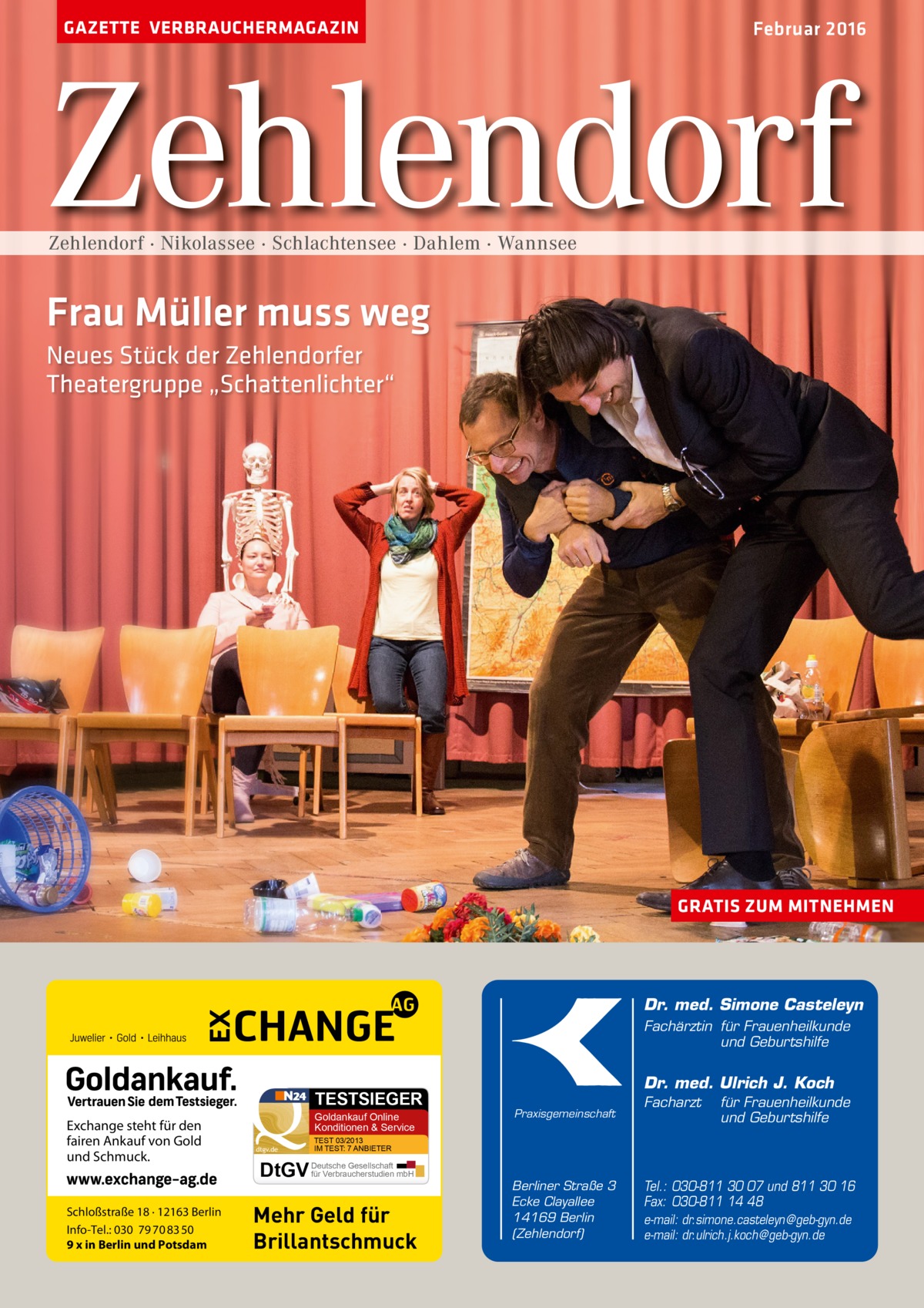 GAZETTE VERBRAUCHERMAGAZIN  Februar 2016  Zehlendorf Zehlendorf · Nikolassee · Schlachtensee · Dahlem · Wannsee  Frau Müller muss weg Neues Stück der Zehlendorfer Theatergruppe „Schattenlichter“  GRATIS ZUM MITNEHMEN  Dr. med. Simone Casteleyn Fachärztin für Frauenheilkunde und Geburtshilfe  TESTSIEGER  Exchange steht für den fairen Ankauf von Gold und Schmuck.  Schloßstraße 18 · 12163 Berlin Info-Tel.: 030 79 70 83 50 9 x in Berlin und Potsdam  Goldankauf Online Konditionen & Service dtgv.de  Dr. med. Ulrich J. Koch Praxisgemeinschaft  Facharzt  für Frauenheilkunde und Geburtshilfe  TEST 03/2013 IM TEST: 7 ANBIETER  Gesellschaft für Verbraucherstudien mbH DtGV Deutsche  Mehr Geld für Brillantschmuck  Berliner Straße 3 Ecke Clayallee 14169 Berlin (Zehlendorf)  Tel.: 030-811 30 07 und 811 30 16 Fax: 030-811 14 48 e-mail: dr.simone.casteleyn@geb-gyn.de e-mail: dr.ulrich.j.koch@geb-gyn.de