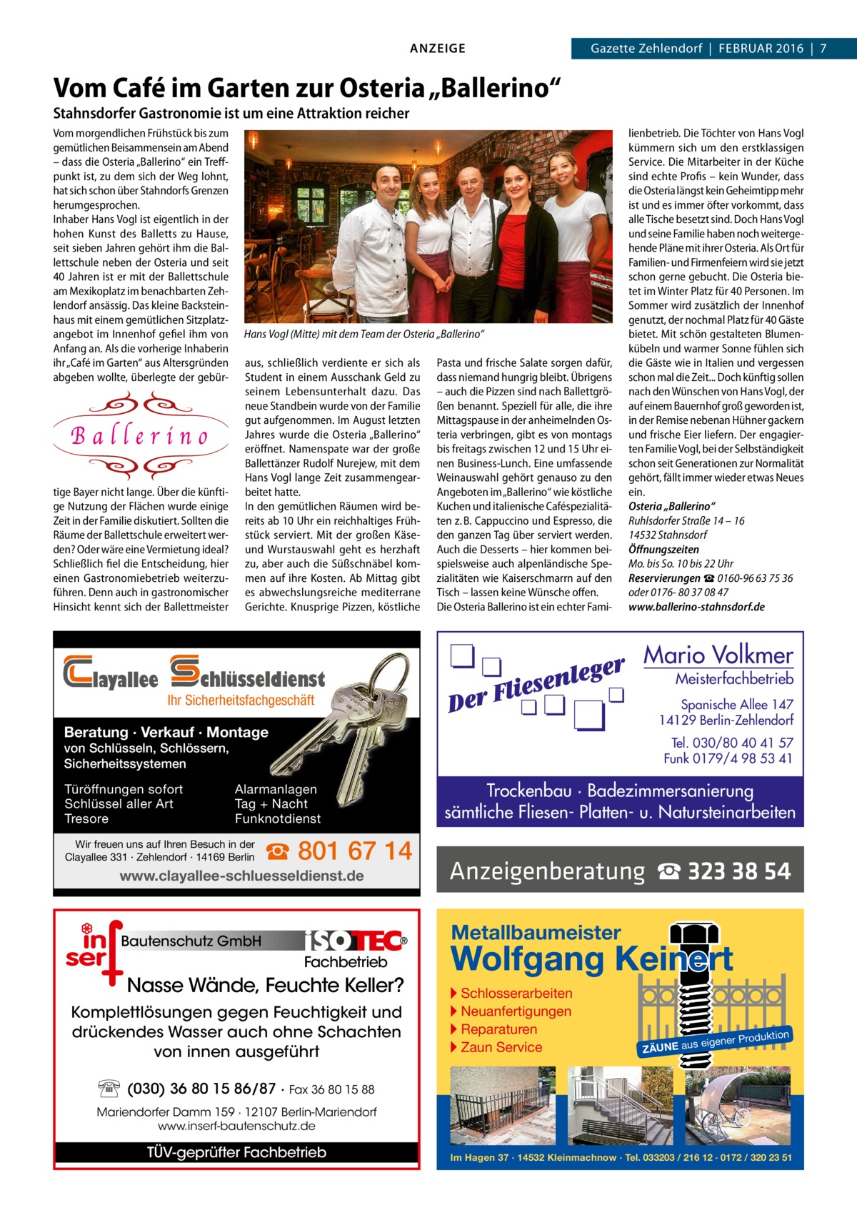 ANZEIGE  Gazette Zehlendorf  |  Februar 2016  |  7  Vom Café im Garten zur Osteria „Ballerino“ Stahnsdorfer Gastronomie ist um eine Attraktion reicher Vom morgendlichen Frühstück bis zum gemütlichen Beisammensein am Abend – dass die Osteria „Ballerino“ ein Treff­ punkt ist, zu dem sich der Weg lohnt, hat sich schon über Stahndorfs Grenzen herumgesprochen. Inhaber Hans Vogl ist eigentlich in der hohen Kunst des Balletts zu Hause, seit sieben Jahren gehört ihm die Bal­ lettschule neben der Osteria und seit 40 Jahren ist er mit der Ballettschule am Mexikoplatz im benachbarten Zeh­ lendorf ansässig. Das kleine Backstein­ haus mit einem gemütlichen Sitzplatz­ angebot im Innenhof gefiel ihm von Anfang an. Als die vorherige Inhaberin ihr „Café im Garten“ aus Altersgründen abgeben wollte, überlegte der gebür­  tige Bayer nicht lange. Über die künfti­ ge Nutzung der Flächen wurde einige Zeit in der Familie diskutiert. Sollten die Räume der Ballettschule erweitert wer­ den? Oder wäre eine Vermietung ideal? Schließlich fiel die Entscheidung, hier einen Gastronomiebetrieb weiterzu­ führen. Denn auch in gastronomischer Hinsicht kennt sich der Ballettmeister  layallee  Hans Vogl (Mitte) mit dem Team der Osteria „Ballerino“ aus, schließlich verdiente er sich als Student in einem Ausschank Geld zu seinem Lebensunterhalt dazu. Das neue Standbein wurde von der Familie gut aufgenommen. Im August letzten Jahres wurde die Osteria „Ballerino“ eröffnet. Namenspate war der große Ballettänzer Rudolf Nurejew, mit dem Hans Vogl lange Zeit zusammengear­ beitet hatte. In den gemütlichen Räumen wird be­ reits ab 10 Uhr ein reichhaltiges Früh­ stück serviert. Mit der großen Käse­ und Wurstauswahl geht es herzhaft zu, aber auch die Süßschnäbel kom­ men auf ihre Kosten. Ab Mittag gibt es abwechslungsreiche mediterrane Gerichte. Knusprige Pizzen, köstliche  Pasta und frische Salate sorgen dafür, dass niemand hungrig bleibt. Übrigens – auch die Pizzen sind nach Ballettgrö­ ßen benannt. Speziell für alle, die ihre Mittagspause in der anheimelnden Os­ teria verbringen, gibt es von montags bis freitags zwischen 12 und 15 Uhr ei­ nen Business­Lunch. Eine umfassende Weinauswahl gehört genauso zu den Angeboten im „Ballerino“ wie köstliche Kuchen und italienische Caféspezialitä­ ten z. B. Cappuccino und Espresso, die den ganzen Tag über serviert werden. Auch die Desserts – hier kommen bei­ spielsweise auch alpenländische Spe­ zialitäten wie Kaiserschmarrn auf den Tisch – lassen keine Wünsche offen. Die Osteria Ballerino ist ein echter Fami­  Mario Volkmer  chlüsseldienst  Meisterfachbetrieb  Ihr Sicherheitsfachgeschäft  Spanische Allee 147 14129 Berlin-Zehlendorf  Beratung · Verkauf · Montage  Tel. 030/80 40 41 57 Funk 0179/4 98 53 41  von Schlüsseln, Schlössern, Sicherheitssystemen Türöffnungen sofort Schlüssel aller Art Tresore  Alarmanlagen Tag + Nacht Funknotdienst  Wir freuen uns auf Ihren Besuch in der Clayallee 331 · Zehlendorf · 14169 Berlin  lienbetrieb. Die Töchter von Hans Vogl kümmern sich um den erstklassigen Service. Die Mitarbeiter in der Küche sind echte Profis – kein Wunder, dass die Osteria längst kein Geheimtipp mehr ist und es immer öfter vorkommt, dass alle Tische besetzt sind. Doch Hans Vogl und seine Familie haben noch weiterge­ hende Pläne mit ihrer Osteria. Als Ort für Familien­ und Firmenfeiern wird sie jetzt schon gerne gebucht. Die Osteria bie­ tet im Winter Platz für 40 Personen. Im Sommer wird zusätzlich der Innenhof genutzt, der nochmal Platz für 40 Gäste bietet. Mit schön gestalteten Blumen­ kübeln und warmer Sonne fühlen sich die Gäste wie in Italien und vergessen schon mal die Zeit... Doch künftig sollen nach den Wünschen von Hans Vogl, der auf einem Bauernhof groß geworden ist, in der Remise nebenan Hühner gackern und frische Eier liefern. Der engagier­ ten Familie Vogl, bei der Selbständigkeit schon seit Generationen zur Normalität gehört, fällt immer wieder etwas Neues ein. Osteria „Ballerino“ Ruhlsdorfer Straße 14 – 16 14532 Stahnsdorf Öffnungszeiten Mo. bis So. 10 bis 22 Uhr Reservierungen ☎ 0160-96 63 75 36 oder 0176- 80 37 08 47 www.ballerino-stahnsdorf.de  ☎ 801 67 14  Trockenbau · Badezimmersanierung sämtliche Fliesen- Platten- u. Natursteinarbeiten  www.clayallee-schluesseldienst.de  Anzeigenberatung ☎ 323 38 54  Bautenschutz GmbH  Metallbaumeister  Fachbetrieb  Nasse Wände, Feuchte Keller? Komplettlösungen gegen Feuchtigkeit und drückendes Wasser auch ohne Schachten von innen ausgeführt  Wolfgang Keinert ▸ Schlosserarbeiten ▸ Neuanfertigungen ▸ Reparaturen ▸ Zaun Service  roduktion  s eigener P  ZÄUNE au  (030) 36 80 15 86/87 · Fax 36 80 15 88 Mariendorfer Damm 159 · 12107 Berlin-Mariendorf www.inserf-bautenschutz.de  TÜV-geprüfter Fachbetrieb  Im Hagen 37 · 14532 Kleinmachnow · Tel. 033203 / 216 12 · 0172 / 320 23 51