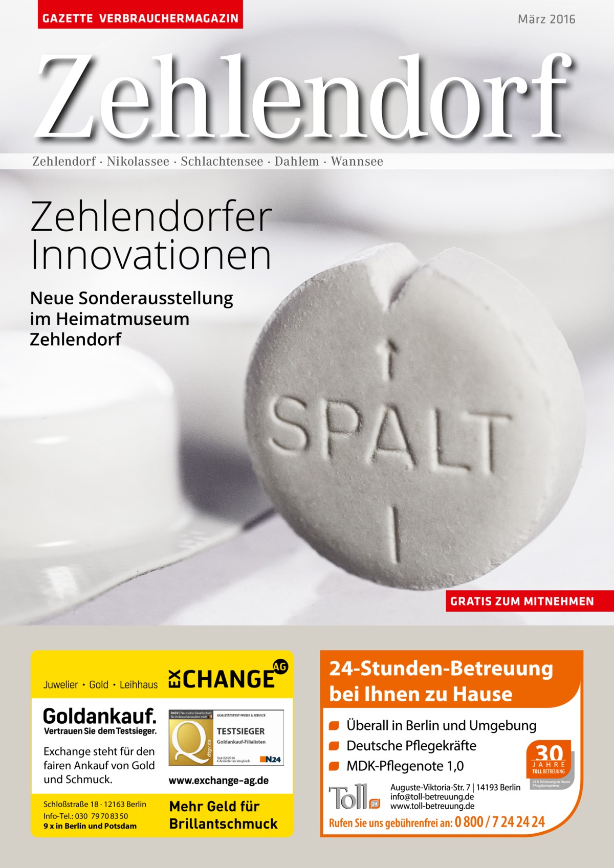 GAZETTE VERBRAUCHERMAGAZIN  März 2016  Zehlendorf Zehlendorf · Nikolassee · Schlachtensee · Dahlem · Wannsee  Zehlendorfer Innovationen Neue Sonderausstellung im Heimatmuseum Zehlendorf  GRATIS ZUM MITNEHMEN  Exchange steht für den fairen Ankauf von Gold und Schmuck. Schloßstraße 18 · 12163 Berlin Info-Tel.: 030 79 70 83 50 9 x in Berlin und Potsdam  Mehr Geld für Brillantschmuck