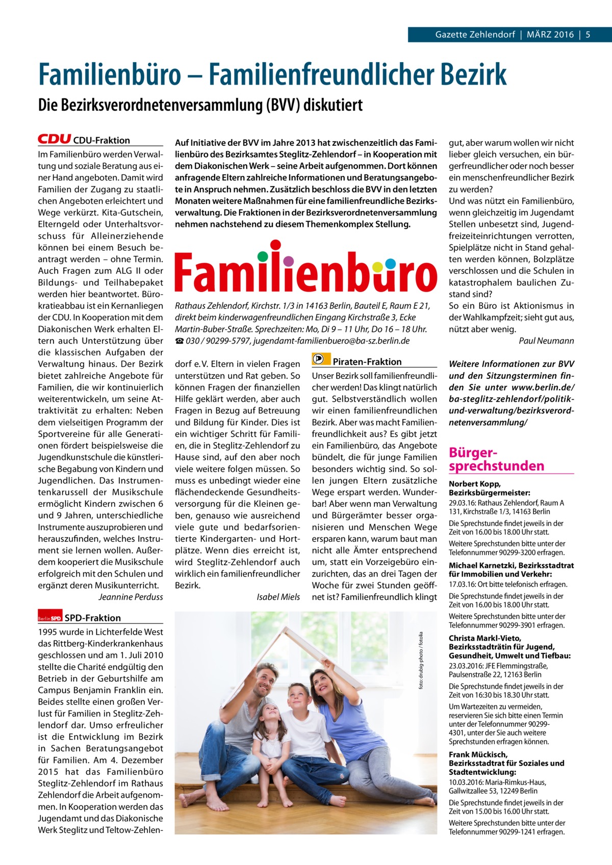 Gazette Zehlendorf  |  März 2016  |  5  Familienbüro – Familienfreundlicher Bezirk Die Bezirksverordnetenversammlung (BVV) diskutiert CDU-Fraktion Im Familienbüro werden Verwaltung und soziale Beratung aus einer Hand angeboten. Damit wird Familien der Zugang zu staatlichen Angeboten erleichtert und Wege verkürzt. Kita-Gutschein, Elterngeld oder Unterhaltsvorschuss für Alleinerziehende können bei einem Besuch beantragt werden – ohne Termin. Auch Fragen zum ALG II oder Bildungs- und Teilhabepaket werden hier beantwortet. Bürokratieabbau ist ein Kernanliegen der CDU. In Kooperation mit dem Diakonischen Werk erhalten Eltern auch Unterstützung über die klassischen Aufgaben der Verwaltung hinaus. Der Bezirk bietet zahlreiche Angebote für Familien, die wir kontinuierlich weiterentwickeln, um seine Attraktivität zu erhalten: Neben dem vielseitigen Programm der Sportvereine für alle Generationen fördert beispielsweise die Jugendkunstschule die künstlerische Begabung von Kindern und Jugendlichen. Das Instrumentenkarussell der Musikschule ermöglicht Kindern zwischen 6 und 9 Jahren, unterschiedliche Instrumente auszuprobieren und herauszufinden, welches Instrument sie lernen wollen. Außerdem kooperiert die Musikschule erfolgreich mit den Schulen und ergänzt deren Musikunterricht. Jeannine Perduss  Rathaus Zehlendorf, Kirchstr. 1/3 in 14163 Berlin, Bauteil E, Raum E 21, direkt beim kinderwagenfreundlichen Eingang Kirchstraße 3, Ecke Martin-Buber-Straße. Sprechzeiten: Mo, Di 9 – 11 Uhr, Do 16 – 18 Uhr. ☎ 030 / 90299-5797, jugendamt-familienbuero@ba-sz.berlin.de dorf e. V. Eltern in vielen Fragen unterstützen und rat geben. So können Fragen der finanziellen Hilfe geklärt werden, aber auch Fragen in Bezug auf Betreuung und Bildung für Kinder. Dies ist ein wichtiger Schritt für Familien, die in Steglitz-Zehlendorf zu Hause sind, auf den aber noch viele weitere folgen müssen. So muss es unbedingt wieder eine flächendeckende Gesundheitsversorgung für die Kleinen geben, genauso wie ausreichend viele gute und bedarfsorientierte Kindergarten- und Hortplätze. Wenn dies erreicht ist, wird Steglitz-Zehlendorf auch wirklich ein familienfreundlicher Bezirk. Isabel Miels  Piraten-Fraktion Unser Bezirk soll familienfreundlicher werden! Das klingt natürlich gut. Selbstverständlich wollen wir einen familienfreundlichen Bezirk. Aber was macht Familienfreundlichkeit aus? Es gibt jetzt ein Familienbüro, das Angebote bündelt, die für junge Familien besonders wichtig sind. So sollen jungen Eltern zusätzliche Wege erspart werden. Wunderbar! Aber wenn man Verwaltung und Bürgerämter besser organisieren und Menschen Wege ersparen kann, warum baut man nicht alle ämter entsprechend um, statt ein Vorzeigebüro einzurichten, das an drei Tagen der Woche für zwei Stunden geöffnet ist? Familienfreundlich klingt  SPD-Fraktion  1995 wurde in Lichterfelde West das rittberg-Kinderkrankenhaus geschlossen und am 1. Juli 2010 stellte die Charité endgültig den Betrieb in der Geburtshilfe am Campus Benjamin Franklin ein. Beides stellte einen großen Verlust für Familien in Steglitz-Zehlendorf dar. Umso erfreulicher ist die Entwicklung im Bezirk in Sachen Beratungsangebot für Familien. Am 4.  Dezember 2015 hat das Familienbüro Steglitz-Zehlendorf im rathaus Zehlendorf die Arbeit aufgenommen. In Kooperation werden das Jugendamt und das Diakonische Werk Steglitz und Teltow-Zehlen foto: drubig-photo / fotolia  Berlin  Auf Initiative der BVV im Jahre 2013 hat zwischenzeitlich das Familienbüro des Bezirksamtes Steglitz-Zehlendorf – in Kooperation mit dem Diakonischen Werk – seine Arbeit aufgenommen. Dort können anfragende Eltern zahlreiche Informationen und Beratungsangebote in Anspruch nehmen. Zusätzlich beschloss die BVV in den letzten Monaten weitere Maßnahmen für eine familienfreundliche Bezirksverwaltung. Die Fraktionen in der Bezirksverordnetenversammlung nehmen nachstehend zu diesem Themenkomplex Stellung.  gut, aber warum wollen wir nicht lieber gleich versuchen, ein bürgerfreundlicher oder noch besser ein menschenfreundlicher Bezirk zu werden? Und was nützt ein Familienbüro, wenn gleichzeitig im Jugendamt Stellen unbesetzt sind, Jugendfreizeiteinrichtungen verrotten, Spielplätze nicht in Stand gehalten werden können, Bolzplätze verschlossen und die Schulen in katastrophalem baulichen Zustand sind? So ein Büro ist Aktionismus in der Wahlkampfzeit; sieht gut aus, nützt aber wenig. Paul Neumann Weitere Informationen zur BVV und den Sitzungsterminen finden Sie unter www.berlin.de/ ba-steglitz-zehlendorf/politikund-verwaltung/bezirksverordnetenversammlung/  Bürgersprechstunden Norbert Kopp, Bezirksbürgermeister: 29.03.16: Rathaus Zehlendorf, Raum A 131, Kirchstraße 1/3, 14163 Berlin Die Sprechstunde findet jeweils in der Zeit von 16.00 bis 18.00 Uhr statt. Weitere Sprechstunden bitte unter der Telefonnummer 90299­3200 erfragen. Michael Karnetzki, Bezirksstadtrat für Immobilien und Verkehr: 17.03.16: Ort bitte telefonisch erfragen. Die Sprechstunde findet jeweils in der Zeit von 16.00 bis 18.00 Uhr statt. Weitere Sprechstunden bitte unter der Telefonnummer 90299­3901 erfragen. Christa Markl-Vieto, Bezirksstadträtin für Jugend, Gesundheit, Umwelt und Tiefbau: 23.03.2016: JFE Flemmingstraße, Paulsenstraße 22, 12163 Berlin Die Sprechstunde findet jeweils in der Zeit von 16:30 bis 18.30 Uhr statt. Um Wartezeiten zu vermeiden, reservieren Sie sich bitte einen Termin unter der Telefonnummer 90299­ 4301, unter der Sie auch weitere Sprechstunden erfragen können. Frank Mückisch, Bezirksstadtrat für Soziales und Stadtentwicklung: 10.03.2016: Maria­Rimkus­Haus, Gallwitzallee 53, 12249 Berlin Die Sprechstunde findet jeweils in der Zeit von 15.00 bis 16.00 Uhr statt. Weitere Sprechstunden bitte unter der Telefonnummer 90299­1241 erfragen.