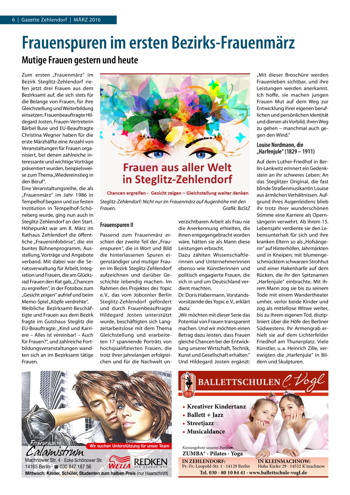 6  |  Gazette Zehlendorf  |  März 2016  Frauenspuren im ersten Bezirks-Frauenmärz Mutige Frauen gestern und heute Zum ersten „Frauenmärz“ im Bezirk Steglitz-Zehlendorf riefen jetzt drei Frauen aus dem Bezirksamt auf, die sich stets für die Belange von Frauen, für ihre Gleichstellung und Weiterbildung einsetzen: Frauenbeauftragte Hildegard Josten, Frauen-Vertreterin Bärbel Buse und EU-Beauftragte Christina Wegner haben für die erste Märzhälfte eine Anzahl von Veranstaltungen für Frauen organisiert, bei denen zahlreiche interessante und wichtige Vorträge präsentiert wurden, beispielsweise zum Thema „Wiedereinstieg in den Beruf“. Eine Veranstaltungsreihe, die als „Frauenmärz“ im Jahr 1986 in Tempelhof begann und zur festen Institution in Tempelhof-Schöneberg wurde, ging nun auch in Steglitz-Zehlendorf an den Start. Höhepunkt war am 8.  März im Rathaus Zehlendorf die öffentliche „Fraueninfobörse“, die ein buntes Bühnenprogramm, Ausstellung, Vorträge und Angebote verband. Mit dabei war die Senatsverwaltung für Arbeit, Integration und Frauen, die am Glücksrad Frauen den Rat gab, „Chancen zu ergreifen“, in der Fotobox zum „Gesicht zeigen“ aufrief und beim Memo-Spiel „Köpfe verdrehte“. Weibliche Bezirksamt-Beschäftigte und Frauen aus dem Bezirk fragte im Gutshaus Steglitz die EU-Beauftragte: „Kind und Karriere – Alles ist vereinbar! – Auch für Frauen?“, und zahlreiche Fortbildungsveranstaltungen wandten sich an im Bezirksamt tätige Frauen.  „Mit dieser Broschüre werden Frauenleben sichtbar, und ihre Leistungen werden anerkannt. Ich hoffe, sie machen jungen Frauen Mut auf dem Weg zur Entwicklung ihrer eigenen beruflichen und persönlichen Identität und dienen als Vorbild, ihren Weg zu gehen – manchmal auch gegen den Wind.“  Louise Nordmann, die „Harfenjule“ (1829 – 1911)  Steglitz-Zehlendorf: Nicht nur im Frauenmärz auf Augenhöhe mit den Frauen.� Grafik: BaStZ  Frauenspuren II Passend zum Frauenmärz erschien der zweite Teil der „Frauenspuren“, die in Wort und Bild die hinterlassenen Spuren eigenständiger und mutiger Frauen im Bezirk Steglitz-Zehlendorf aufzeichnen und darüber Geschichte lebendig machen. Im Rahmen des Projektes des Yopic e. V., das vom Jobcenter Berlin Steglitz-Zehlendorf gefördert und durch Frauenbeauftragte Hildegard Josten unterstützt wurde, beschäftigten sich Langzeitarbeitslose mit dem Thema Gleichstellung und erarbeiteten 17 spannende Porträts von hochqualifizierten Frauen, die trotz ihrer jahrelangen erfolgreichen und für die Nachwelt un verzichtbaren Arbeit als Frau nie die Anerkennung erhielten, die ihnen entgegengebracht worden wäre, hätten sie als Mann diese Leistungen erbracht. Dazu zählten Wissenschaftlerinnen und Unternehmerinnen ebenso wie Künstlerinnen und politisch engagierte Frauen, die sich in und um Deutschland verdient machten. Dr. Doris Habermann, Vorstandsvorsitzende des Yopic e. V., erklärt dazu: „Wir möchten mit dieser Serie das Potential von Frauen transparent machen. Und wir möchten einen Betrag dazu leisten, dass Frauen gleiche Chancen bei der Entwicklung unserer Wirtschaft, Technik, Kunst und Gesellschaft erhalten.“ Und Hildegard Josten ergänzt:  Auf dem Luther-Friedhof in Berlin-Lankwitz erinnert ein Gedenkstein an ihr schweres Leben: An das Steglitzer Original, die fast blinde Straßenmusikantin Louise aus ärmlichen Verhältnissen. Aufgrund ihres Augenleidens blieb ihr trotz ihrer wunderschönen Stimme eine Karriere als Opernsängerin verwehrt. Ab ihrem 15. Lebensjahr verdiente sie den Lebensunterhalt für sich und ihre kranken Eltern so als „Hofsängerin“ auf Hinterhöfen, Jahrmärkten und in Kneipen; mit blumengeschmücktem schwarzen Strohhut und einer Hakenharfe auf dem Rücken, die ihr den Spitznamen „Harfenjule“ einbrachte. Mit ihrem Mann zog sie bis zu seinem Tode mit einem Wandertheater umher, verlor beide Kinder und zog als mittellose Witwe weiter, bis zu ihrem eigenen Tod, diszipliniert über die Höfe des Berliner Südwestens. Ihr Armengrab erhielt sie auf dem Lichterfelder Friedhof am Thunerplatz. Viele Künstler, u. a. Heinrich Zille, verewigten die „Harfenjule“ in Bildern und Skulpturen.  • Kreativer Kindertanz • Ballett + Jazz • Streetjazz • Musicaldance Wir suchen Unterstützung für unser Team  Machnower Str. 4 · Ecke Schönower Str. 14165 Berlin · ☎ 030 847 167 56 Mittwoch: Kinder, Schüler, Studenten zum halben Preis (nur Haarschnitt)  Kursangebote unserer Partner:  ZUMBA® · Pilates · Yoga IN ZEHLENDORF:  Pr.-Fr.-Leopold-Str. 1 · 14129 Berlin  IN KLEINMACHNOW:  Hohe Kiefer 29 · 14532 K‘machnow  Tel. 030 - 80 10 84 41 · www.ballettschule-vogl.de