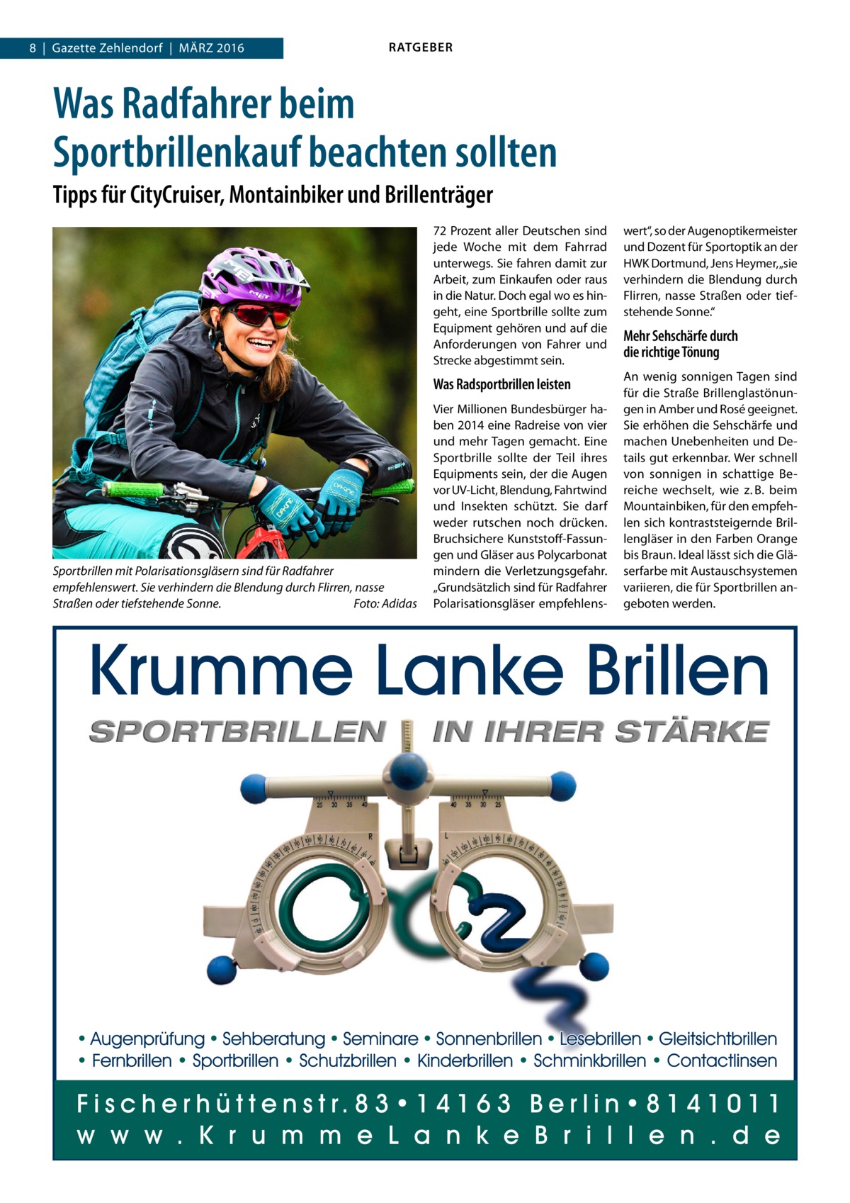 8  |  Gazette Zehlendorf  |  März 2016  RATGEBER  Was Radfahrer beim Sportbrillenkauf beachten sollten Tipps für CityCruiser, Montainbiker und Brillenträger  Sportbrillen mit Polarisationsgläsern sind für Radfahrer empfehlenswert. Sie verhindern die Blendung durch Flirren, nasse Straßen oder tiefstehende Sonne.� Foto: Adidas  72 Prozent aller Deutschen sind jede Woche mit dem Fahrrad unterwegs. Sie fahren damit zur Arbeit, zum Einkaufen oder raus in die Natur. Doch egal wo es hingeht, eine Sportbrille sollte zum Equipment gehören und auf die Anforderungen von Fahrer und Strecke abgestimmt sein.  wert“, so der Augenoptikermeister und Dozent für Sportoptik an der HWK Dortmund, Jens Heymer, „sie verhindern die Blendung durch Flirren, nasse Straßen oder tiefstehende Sonne.“  Was Radsportbrillen leisten  An wenig sonnigen Tagen sind für die Straße Brillenglastönungen in Amber und Rosé geeignet. Sie erhöhen die Sehschärfe und machen Unebenheiten und Details gut erkennbar. Wer schnell von sonnigen in schattige Bereiche wechselt, wie z. B. beim Mountainbiken, für den empfehlen sich kontraststeigernde Brillengläser in den Farben Orange bis Braun. Ideal lässt sich die Gläserfarbe mit Austauschsystemen variieren, die für Sportbrillen angeboten werden.  Vier Millionen Bundesbürger haben 2014 eine Radreise von vier und mehr Tagen gemacht. Eine Sportbrille sollte der Teil ihres Equipments sein, der die Augen vor UV-Licht, Blendung, Fahrtwind und Insekten schützt. Sie darf weder rutschen noch drücken. Bruchsichere Kunststoff-Fassungen und Gläser aus Polycarbonat mindern die Verletzungsgefahr. „Grundsätzlich sind für Radfahrer Polarisationsgläser empfehlens Mehr Sehschärfe durch die richtige Tönung