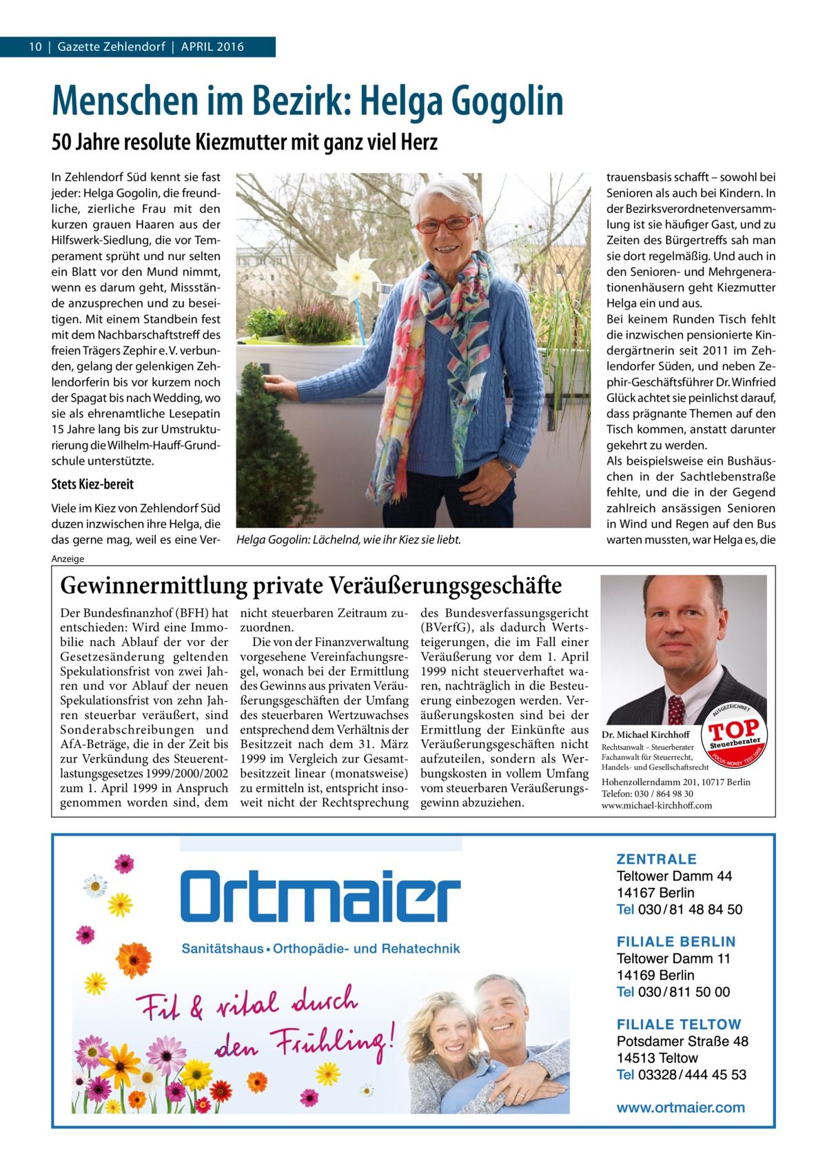 10  |  Gazette Zehlendorf  |  April 2016  Menschen im Bezirk: Helga Gogolin 50 Jahre resolute Kiezmutter mit ganz viel Herz In Zehlendorf Süd kennt sie fast jeder: Helga Gogolin, die freundliche, zierliche Frau mit den kurzen grauen Haaren aus der Hilfswerk-Siedlung, die vor Temperament sprüht und nur selten ein Blatt vor den Mund nimmt, wenn es darum geht, Missstände anzusprechen und zu beseitigen. Mit einem Standbein fest mit dem Nachbarschaftstreff des freien Trägers Zephir e. V. verbunden, gelang der gelenkigen Zehlendorferin bis vor kurzem noch der Spagat bis nach Wedding, wo sie als ehrenamtliche Lesepatin 15 Jahre lang bis zur Umstrukturierung die Wilhelm-Hauff-Grundschule unterstützte.  Stets Kiez-bereit Viele im Kiez von Zehlendorf Süd duzen inzwischen ihre Helga, die das gerne mag, weil es eine Ver Helga Gogolin: Lächelnd, wie ihr Kiez sie liebt.  trauensbasis schafft – sowohl bei Senioren als auch bei Kindern. In der Bezirksverordnetenversammlung ist sie häufiger Gast, und zu Zeiten des Bürgertreffs sah man sie dort regelmäßig. Und auch in den Senioren- und Mehrgenerationenhäusern geht Kiezmutter Helga ein und aus. Bei keinem Runden Tisch fehlt die inzwischen pensionierte Kindergärtnerin seit 2011 im Zehlendorfer Süden, und neben Zephir-Geschäftsführer Dr. Winfried Glück achtet sie peinlichst darauf, dass prägnante Themen auf den Tisch kommen, anstatt darunter gekehrt zu werden. Als beispielsweise ein Bushäuschen in der Sachtlebenstraße fehlte, und die in der Gegend zahlreich ansässigen Senioren in Wind und Regen auf den Bus warten mussten, war Helga es, die  Anzeige  Gewinnermittlung private Veräußerungsgeschäfte  Dr. Michael Kirchhoff  US  GEZ  EICHNET  TOP berater  Steuer Rechtsanwalt – Steuerberater FO Fachanwalt für Steuerrecht, CU T S -MO EY TES N Handels- und Gesellschaftsrecht  08  des Bundesverfassungsgericht (BVerfG), als dadurch Wertsteigerungen, die im Fall einer Veräußerung vor dem 1.  April 1999 nicht steuerverhaftet waren, nachträglich in die Besteuerung einbezogen werden. Veräußerungskosten sind bei der Ermittlung der Einkünfte aus Veräußerungsgeschäften nicht aufzuteilen, sondern als Werbungskosten in vollem Umfang vom steuerbaren Veräußerungsgewinn abzuziehen.  20  nicht steuerbaren Zeitraum zuzuordnen. Die von der Finanzverwaltung vorgesehene Vereinfachungsregel, wonach bei der Ermittlung des Gewinns aus privaten Veräußerungsgeschäften der Umfang des steuerbaren Wertzuwachses entsprechend dem Verhältnis der Besitzzeit nach dem 31.  März 1999 im Vergleich zur Gesamtbesitzzeit linear (monatsweise) zu ermitteln ist, entspricht insoweit nicht der Rechtsprechung  A  Der Bundesfinanzhof (BFH) hat entschieden: Wird eine Immobilie nach Ablauf der vor der Gesetzesänderung geltenden Spekulationsfrist von zwei Jahren und vor Ablauf der neuen Spekulationsfrist von zehn Jahren steuerbar veräußert, sind Sonderabschreibungen und AfA-Beträge, die in der Zeit bis zur Verkündung des Steuerentlastungsgesetzes 1999/2000/2002 zum 1. April 1999 in Anspruch genommen worden sind, dem  Hohenzollerndamm 201, 10717 Berlin Telefon: 030 / 864 98 30 www.michael-kirchhoff.com