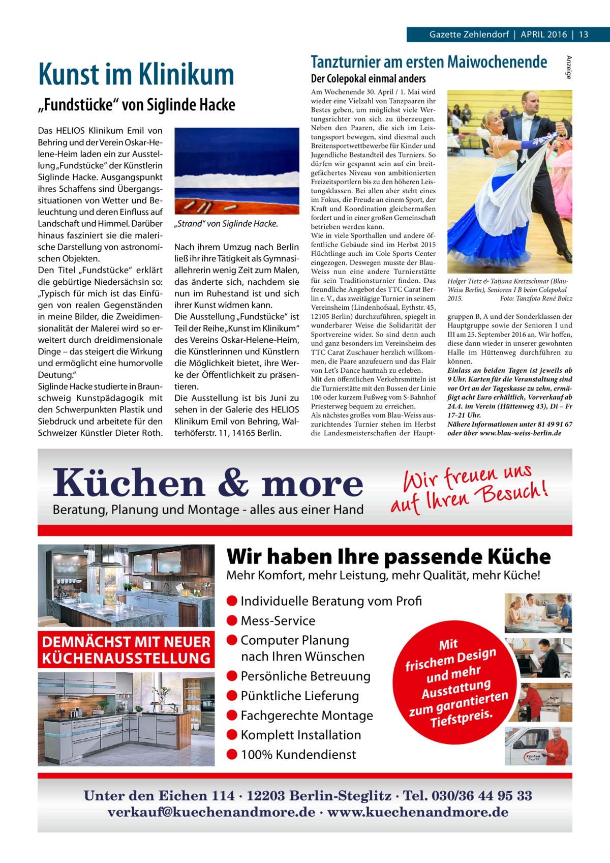 Gazette Zehlendorf  |  April 2016  |  13  „Fundstücke“ von Siglinde Hacke Das HELIOS Klinikum Emil von Behring und der Verein Oskar-Helene-Heim laden ein zur Ausstellung „Fundstücke“ der Künstlerin Siglinde Hacke. Ausgangspunkt ihres Schaffens sind Übergangssituationen von Wetter und Beleuchtung und deren Einfluss auf Landschaft und Himmel. Darüber hinaus fasziniert sie die malerische Darstellung von astronomischen Objekten. Den Titel „Fundstücke“ erklärt die gebürtige Niedersächsin so: „Typisch für mich ist das Einfügen von realen Gegenständen in meine Bilder, die Zweidimensionalität der Malerei wird so erweitert durch dreidimensionale Dinge – das steigert die Wirkung und ermöglicht eine humorvolle Deutung.“ Siglinde Hacke studierte in Braunschweig Kunstpädagogik mit den Schwerpunkten Plastik und Siebdruck und arbeitete für den Schweizer Künstler Dieter Roth.  „Strand“ von Siglinde Hacke. Nach ihrem Umzug nach Berlin ließ ihr ihre Tätigkeit als Gymnasiallehrerin wenig Zeit zum Malen, das änderte sich, nachdem sie nun im Ruhestand ist und sich ihrer Kunst widmen kann. Die Ausstellung „Fundstücke“ ist Teil der Reihe „Kunst im Klinikum“ des Vereins Oskar-Helene-Heim, die Künstlerinnen und Künstlern die Möglichkeit bietet, ihre Werke der Öffentlichkeit zu präsentieren. Die Ausstellung ist bis Juni zu sehen in der Galerie des HELIOS Klinikum Emil von Behring, Walterhöferstr. 11, 14165 Berlin.  Der Colepokal einmal anders  Am Wochenende 30. April / 1. Mai wird wieder eine Vielzahl von Tanzpaaren ihr Bestes geben, um möglichst viele Wertungsrichter von sich zu überzeugen. Neben den Paaren, die sich im Leistungssport bewegen, sind diesmal auch Breitensportwettbewerbe für Kinder und Jugendliche Bestandteil des Turniers. So dürfen wir gespannt sein auf ein breitgefächertes Niveau von ambitionierten Freizeitsportlern bis zu den höheren Leistungsklassen. Bei allen aber steht eines im Fokus, die Freude an einem Sport, der Kraft und Koordination gleichermaßen fordert und in einer großen Gemeinschaft betrieben werden kann. Wie in viele Sporthallen und andere öffentliche Gebäude sind im Herbst 2015 Flüchtlinge auch im Cole Sports Center eingezogen. Deswegen musste der BlauWeiss nun eine andere Turnierstätte für sein Traditionsturnier finden. Das freundliche Angebot des TTC Carat Berlin e. V., das zweitägige Turnier in seinem Vereinsheim (Lindenhofsaal, Eythstr. 45, 12105 Berlin) durchzuführen, spiegelt in wunderbarer Weise die Solidarität der Sportvereine wider. So sind denn auch und ganz besonders im Vereinsheim des TTC Carat Zuschauer herzlich willkommen, die Paare anzufeuern und das Flair von Let‘s Dance hautnah zu erleben. Mit den öffentlichen Verkehrsmitteln ist die Turnierstätte mit den Bussen der Linie 106 oder kurzem Fußweg vom S-Bahnhof Priesterweg bequem zu erreichen. Als nächstes großes vom Blau-Weiss auszurichtendes Turnier stehen im Herbst die Landesmeisterschaften der Haupt Holger Tietz & Tatjana Kretzschmar (BlauWeiss Berlin), Senioren I B beim Colepokal 2015. Foto: Tanzfoto René Bolcz  gruppen B, A und der Sonderklassen der Hauptgruppe sowie der Senioren I und III am 25. September 2016 an. Wir hoffen, diese dann wieder in unserer gewohnten Halle im Hüttenweg durchführen zu können. Einlass an beiden Tagen ist jeweils ab 9 Uhr. Karten für die Veranstaltung sind vor Ort an der Tageskasse zu zehn, ermäßigt acht Euro erhältlich, Vorverkauf ab 24.4. im Verein (Hüttenweg 43), Di – Fr 17-21 Uhr. Nähere Informationen unter 81 49 91 67 oder über www.blau-weiss-berlin.de  uns n e u e r f r i W Küchen & more auf Ihren Besuch!  Beratung, Planung und Montage - alles aus einer Hand  Wir haben Ihre passende Küche Mehr Komfort, mehr Leistung, mehr Qualität, mehr Küche!  DEMNÄCHST MIT NEUER KÜCHENAUSSTELLUNG  Anzeige  Kunst im Klinikum  Tanzturnier am ersten Maiwochenende  ● Individuelle Beratung vom Profi ● Mess-Service ● Computer Planung Mit gn nach Ihren Wünschen m Desi frische ehr ● Persönliche Betreuung und m ng ttu Aussta tierten ● Pünktliche Lieferung ran zum ga tpreis. ● Fachgerechte Montage Tiefs ● Komplett Installation ● 100% Kundendienst  Unter den Eichen 114 · 12203 Berlin-Steglitz · Tel. 030/36 44 95 33 verkauf@kuechenandmore.de · www.kuechenandmore.de