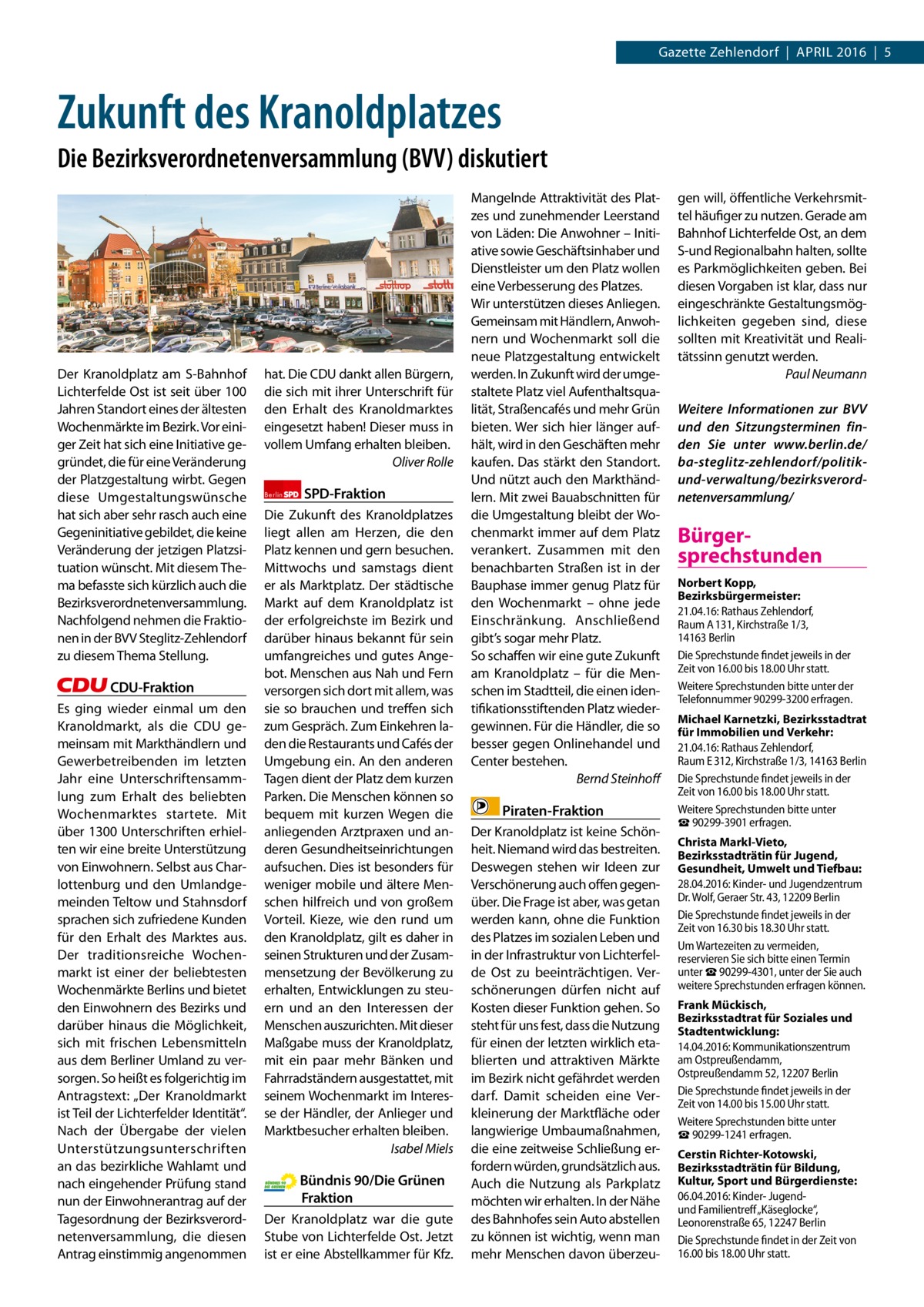 Gazette Zehlendorf  |  April 2016  |  5  Zukunft des Kranoldplatzes Die Bezirksverordnetenversammlung (BVV) diskutiert  Der Kranoldplatz am S-Bahnhof lichterfelde Ost ist seit über 100 Jahren Standort eines der ältesten Wochenmärkte im Bezirk. Vor einiger Zeit hat sich eine initiative gegründet, die für eine Veränderung der platzgestaltung wirbt. Gegen diese Umgestaltungswünsche hat sich aber sehr rasch auch eine Gegeninitiative gebildet, die keine Veränderung der jetzigen platzsituation wünscht. Mit diesem Thema befasste sich kürzlich auch die Bezirksverordnetenversammlung. Nachfolgend nehmen die Fraktionen in der BVV Steglitz-Zehlendorf zu diesem Thema Stellung.  CDU-Fraktion Es ging wieder einmal um den Kranoldmarkt, als die CDU gemeinsam mit Markthändlern und Gewerbetreibenden im letzten Jahr eine Unterschriftensammlung zum Erhalt des beliebten Wochenmarktes startete. Mit über 1300 Unterschriften erhielten wir eine breite Unterstützung von Einwohnern. Selbst aus Charlottenburg und den Umlandgemeinden Teltow und Stahnsdorf sprachen sich zufriedene Kunden für den Erhalt des Marktes aus. Der traditionsreiche Wochenmarkt ist einer der beliebtesten Wochenmärkte Berlins und bietet den Einwohnern des Bezirks und darüber hinaus die Möglichkeit, sich mit frischen lebensmitteln aus dem Berliner Umland zu versorgen. So heißt es folgerichtig im Antragstext: „Der Kranoldmarkt ist Teil der lichterfelder identität“. Nach der Übergabe der vielen Unterstützungsunterschriften an das bezirkliche Wahlamt und nach eingehender prüfung stand nun der Einwohnerantrag auf der Tagesordnung der Bezirksverordnetenversammlung, die diesen Antrag einstimmig angenommen  hat. Die CDU dankt allen Bürgern, die sich mit ihrer Unterschrift für den Erhalt des Kranoldmarktes eingesetzt haben! Dieser muss in vollem Umfang erhalten bleiben. Oliver Rolle Berlin  SPD-Fraktion  Die Zukunft des Kranoldplatzes liegt allen am Herzen, die den platz kennen und gern besuchen. Mittwochs und samstags dient er als Marktplatz. Der städtische Markt auf dem Kranoldplatz ist der erfolgreichste im Bezirk und darüber hinaus bekannt für sein umfangreiches und gutes Angebot. Menschen aus Nah und Fern versorgen sich dort mit allem, was sie so brauchen und treffen sich zum Gespräch. Zum Einkehren laden die restaurants und Cafés der Umgebung ein. An den anderen Tagen dient der platz dem kurzen parken. Die Menschen können so bequem mit kurzen Wegen die anliegenden Arztpraxen und anderen Gesundheitseinrichtungen aufsuchen. Dies ist besonders für weniger mobile und ältere Menschen hilfreich und von großem Vorteil. Kieze, wie den rund um den Kranoldplatz, gilt es daher in seinen Strukturen und der Zusammensetzung der Bevölkerung zu erhalten, Entwicklungen zu steuern und an den interessen der Menschen auszurichten. Mit dieser Maßgabe muss der Kranoldplatz, mit ein paar mehr Bänken und Fahrradständern ausgestattet, mit seinem Wochenmarkt im interesse der Händler, der Anlieger und Marktbesucher erhalten bleiben. Isabel Miels  Bündnis 90/Die Grünen Fraktion Der Kranoldplatz war die gute Stube von lichterfelde Ost. Jetzt ist er eine Abstellkammer für Kfz.  Mangelnde Attraktivität des platzes und zunehmender leerstand von läden: Die Anwohner – initiative sowie Geschäftsinhaber und Dienstleister um den platz wollen eine Verbesserung des platzes. Wir unterstützen dieses Anliegen. Gemeinsam mit Händlern, Anwohnern und Wochenmarkt soll die neue platzgestaltung entwickelt werden. in Zukunft wird der umgestaltete platz viel Aufenthaltsqualität, Straßencafés und mehr Grün bieten. Wer sich hier länger aufhält, wird in den Geschäften mehr kaufen. Das stärkt den Standort. Und nützt auch den Markthändlern. Mit zwei Bauabschnitten für die Umgestaltung bleibt der Wochenmarkt immer auf dem platz verankert. Zusammen mit den benachbarten Straßen ist in der Bauphase immer genug platz für den Wochenmarkt – ohne jede Einschränkung. Anschließend gibt’s sogar mehr platz. So schaffen wir eine gute Zukunft am Kranoldplatz – für die Menschen im Stadtteil, die einen identifikationsstiftenden platz wiedergewinnen. Für die Händler, die so besser gegen Onlinehandel und Center bestehen. Bernd Steinhoﬀ  Piraten-Fraktion Der Kranoldplatz ist keine Schönheit. Niemand wird das bestreiten. Deswegen stehen wir ideen zur Verschönerung auch offen gegenüber. Die Frage ist aber, was getan werden kann, ohne die Funktion des platzes im sozialen leben und in der infrastruktur von lichterfelde Ost zu beeinträchtigen. Verschönerungen dürfen nicht auf Kosten dieser Funktion gehen. So steht für uns fest, dass die Nutzung für einen der letzten wirklich etablierten und attraktiven Märkte im Bezirk nicht gefährdet werden darf. Damit scheiden eine Verkleinerung der Marktfläche oder langwierige Umbaumaßnahmen, die eine zeitweise Schließung erfordern würden, grundsätzlich aus. Auch die Nutzung als parkplatz möchten wir erhalten. in der Nähe des Bahnhofes sein Auto abstellen zu können ist wichtig, wenn man mehr Menschen davon überzeu gen will, öffentliche Verkehrsmittel häufiger zu nutzen. Gerade am Bahnhof lichterfelde Ost, an dem S-und regionalbahn halten, sollte es parkmöglichkeiten geben. Bei diesen Vorgaben ist klar, dass nur eingeschränkte Gestaltungsmöglichkeiten gegeben sind, diese sollten mit Kreativität und realitätssinn genutzt werden. Paul Neumann Weitere Informationen zur BVV und den Sitzungsterminen finden Sie unter www.berlin.de/ ba-steglitz-zehlendorf/politikund-verwaltung/bezirksverordnetenversammlung/  Bürgersprechstunden Norbert Kopp, Bezirksbürgermeister: 21.04.16: Rathaus Zehlendorf, Raum A 131, Kirchstraße 1/3, 14163 Berlin Die Sprechstunde findet jeweils in der Zeit von 16.00 bis 18.00 Uhr statt. Weitere Sprechstunden bitte unter der Telefonnummer 90299-3200 erfragen. Michael Karnetzki, Bezirksstadtrat für Immobilien und Verkehr: 21.04.16: Rathaus Zehlendorf, Raum E 312, Kirchstraße 1/3, 14163 Berlin Die Sprechstunde findet jeweils in der Zeit von 16.00 bis 18.00 Uhr statt. Weitere Sprechstunden bitte unter ☎ 90299-3901 erfragen. Christa Markl-Vieto, Bezirksstadträtin für Jugend, Gesundheit, Umwelt und Tiefbau: 28.04.2016: Kinder- und Jugendzentrum Dr. Wolf, Geraer Str. 43, 12209 Berlin Die Sprechstunde findet jeweils in der Zeit von 16.30 bis 18.30 Uhr statt. Um Wartezeiten zu vermeiden, reservieren Sie sich bitte einen Termin unter ☎ 90299-4301, unter der Sie auch weitere Sprechstunden erfragen können. Frank Mückisch, Bezirksstadtrat für Soziales und Stadtentwicklung: 14.04.2016: Kommunikationszentrum am Ostpreußendamm, Ostpreußendamm 52, 12207 Berlin Die Sprechstunde findet jeweils in der Zeit von 14.00 bis 15.00 Uhr statt. Weitere Sprechstunden bitte unter ☎ 90299-1241 erfragen. Cerstin Richter-Kotowski, Bezirksstadträtin für Bildung, Kultur, Sport und Bürgerdienste: 06.04.2016: Kinder- Jugendund Familientreff „Käseglocke“, Leonorenstraße 65, 12247 Berlin Die Sprechstunde findet in der Zeit von 16.00 bis 18.00 Uhr statt.