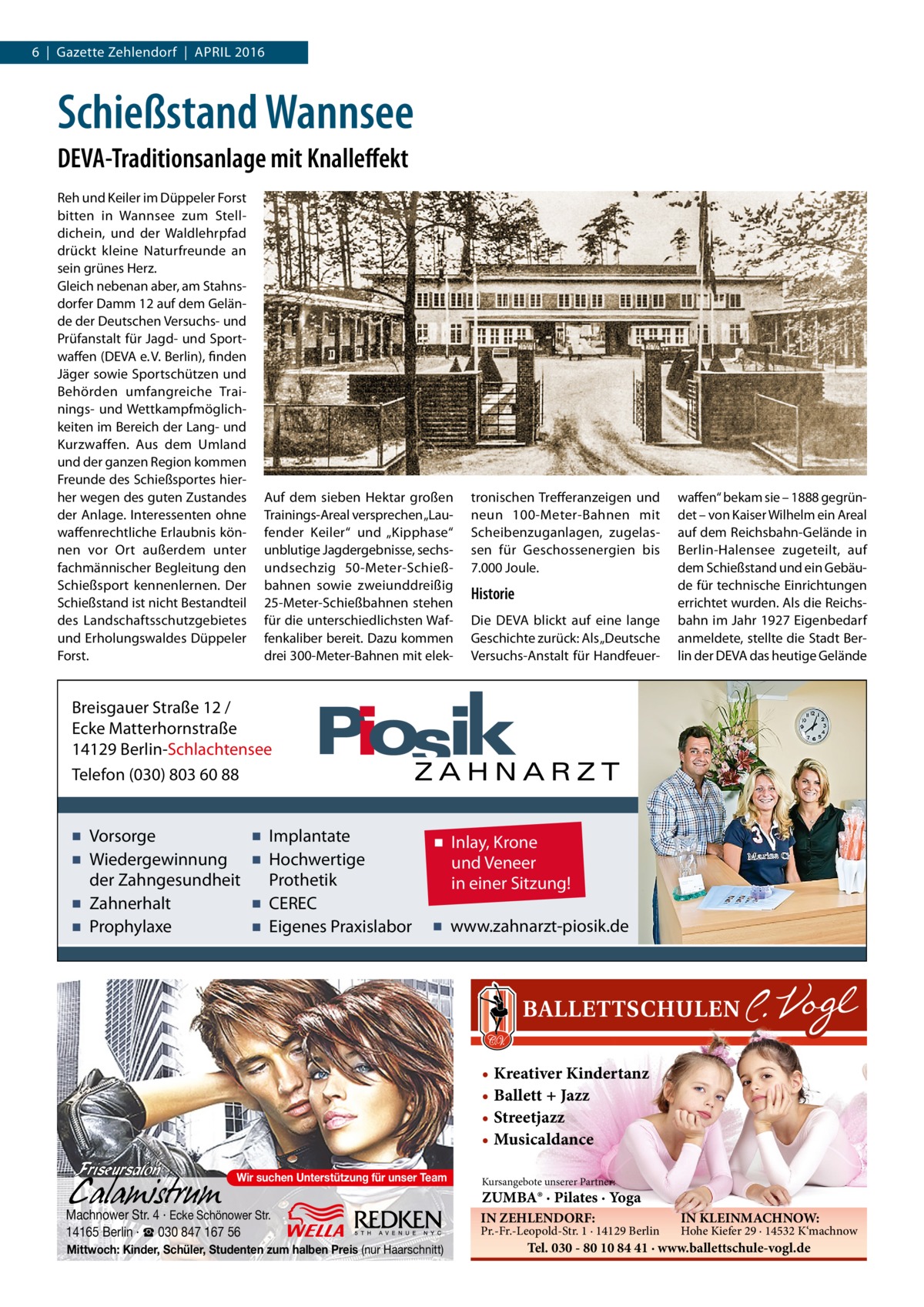 6  |  Gazette Zehlendorf  |  April 2016  Schießstand Wannsee DEVA-Traditionsanlage mit Knalleffekt Reh und Keiler im Düppeler Forst bitten in Wannsee zum Stelldichein, und der Waldlehrpfad drückt kleine Naturfreunde an sein grünes Herz. Gleich nebenan aber, am Stahnsdorfer Damm 12 auf dem Gelände der Deutschen Versuchs- und Prüfanstalt für Jagd- und Sportwaffen (DEVA e. V. Berlin), finden Jäger sowie Sportschützen und Behörden umfangreiche Trainings- und Wettkampfmöglichkeiten im Bereich der Lang- und Kurzwaffen. Aus dem Umland und der ganzen Region kommen Freunde des Schießsportes hierher wegen des guten Zustandes der Anlage. Interessenten ohne waffenrechtliche Erlaubnis können vor Ort außerdem unter fachmännischer Begleitung den Schießsport kennenlernen. Der Schießstand ist nicht Bestandteil des Landschaftsschutzgebietes und Erholungswaldes Düppeler Forst.  Auf dem sieben Hektar großen Trainings-Areal versprechen „Laufender Keiler“ und „Kipphase“ unblutige Jagdergebnisse, sechsundsechzig 50-Meter-Schießbahnen sowie zweiunddreißig 25-Meter-Schießbahnen stehen für die unterschiedlichsten Waffenkaliber bereit. Dazu kommen drei 300-Meter-Bahnen mit elek tronischen Trefferanzeigen und neun 100-Meter-Bahnen mit Scheibenzuganlagen, zugelassen für Geschossenergien bis 7.000 Joule.  Historie Die DEVA blickt auf eine lange Geschichte zurück: Als „Deutsche Versuchs-Anstalt für Handfeuer waffen“ bekam sie – 1888 gegründet – von Kaiser Wilhelm ein Areal auf dem Reichsbahn-Gelände in Berlin-Halensee zugeteilt, auf dem Schießstand und ein Gebäude für technische Einrichtungen errichtet wurden. Als die Reichsbahn im Jahr 1927 Eigenbedarf anmeldete, stellte die Stadt Berlin der DEVA das heutige Gelände  Breisgauer Straße 12 / Ecke Matterhornstraße 14129 Berlin-Schlachtensee Telefon (030) 803 60 88  ▪ Vorsorge ▪ Wiedergewinnung der Zahngesundheit ▪ Zahnerhalt ▪ Prophylaxe  ▪ Implantate ▪ Hochwertige Prothetik ▪ CEREC ▪ Eigenes Praxislabor  ▪ Inlay, Krone und Veneer in einer Sitzung! ▪ www.zahnarzt-piosik.de  • Kreativer Kindertanz • Ballett + Jazz • Streetjazz • Musicaldance Wir suchen Unterstützung für unser Team  Machnower Str. 4 · Ecke Schönower Str. 14165 Berlin · ☎ 030 847 167 56 Mittwoch: Kinder, Schüler, Studenten zum halben Preis (nur Haarschnitt)  Kursangebote unserer Partner:  ZUMBA® · Pilates · Yoga IN ZEHLENDORF:  Pr.-Fr.-Leopold-Str. 1 · 14129 Berlin  IN KLEINMACHNOW:  Hohe Kiefer 29 · 14532 K‘machnow  Tel. 030 - 80 10 84 41 · www.ballettschule-vogl.de