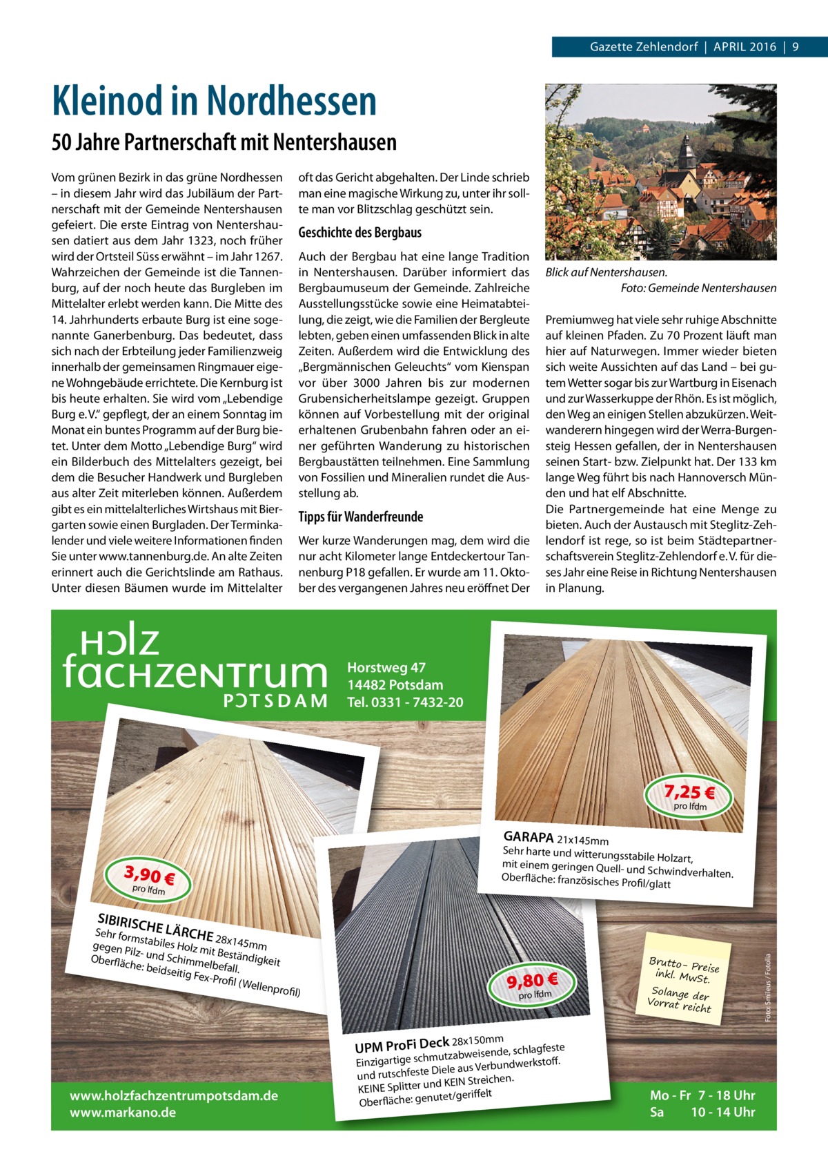 Gazette Zehlendorf  |  April 2016  |  9  Kleinod in Nordhessen 50 Jahre Partnerschaft mit Nentershausen Vom grünen Bezirk in das grüne Nordhessen – in diesem Jahr wird das Jubiläum der Partnerschaft mit der Gemeinde Nentershausen gefeiert. Die erste Eintrag von Nentershausen datiert aus dem Jahr 1323, noch früher wird der Ortsteil Süss erwähnt – im Jahr 1267. Wahrzeichen der Gemeinde ist die Tannenburg, auf der noch heute das Burgleben im Mittelalter erlebt werden kann. Die Mitte des 14. Jahrhunderts erbaute Burg ist eine sogenannte Ganerbenburg. Das bedeutet, dass sich nach der Erbteilung jeder Familienzweig innerhalb der gemeinsamen Ringmauer eigene Wohngebäude errichtete. Die Kernburg ist bis heute erhalten. Sie wird vom „Lebendige Burg e. V.“ gepflegt, der an einem Sonntag im Monat ein buntes Programm auf der Burg bietet. Unter dem Motto „Lebendige Burg“ wird ein Bilderbuch des Mittelalters gezeigt, bei dem die Besucher Handwerk und Burgleben aus alter Zeit miterleben können. Außerdem gibt es ein mittelalterliches Wirtshaus mit Biergarten sowie einen Burgladen. Der Terminkalender und viele weitere Informationen finden Sie unter www.tannenburg.de. An alte Zeiten erinnert auch die Gerichtslinde am Rathaus. Unter diesen Bäumen wurde im Mittelalter  oft das Gericht abgehalten. Der Linde schrieb man eine magische Wirkung zu, unter ihr sollte man vor Blitzschlag geschützt sein.  Geschichte des Bergbaus Auch der Bergbau hat eine lange Tradition in Nentershausen. Darüber informiert das Bergbaumuseum der Gemeinde. Zahlreiche Ausstellungsstücke sowie eine Heimatabteilung, die zeigt, wie die Familien der Bergleute lebten, geben einen umfassenden Blick in alte Zeiten. Außerdem wird die Entwicklung des „Bergmännischen Geleuchts“ vom Kienspan vor über 3000  Jahren bis zur modernen Grubensicherheitslampe gezeigt. Gruppen können auf Vorbestellung mit der original erhaltenen Grubenbahn fahren oder an einer geführten Wanderung zu historischen Bergbaustätten teilnehmen. Eine Sammlung von Fossilien und Mineralien rundet die Ausstellung ab.  Tipps für Wanderfreunde Wer kurze Wanderungen mag, dem wird die nur acht Kilometer lange Entdeckertour Tannenburg P18 gefallen. Er wurde am 11. Oktober des vergangenen Jahres neu eröffnet Der  Blick auf Nentershausen. � Foto: Gemeinde Nentershausen Premiumweg hat viele sehr ruhige Abschnitte auf kleinen Pfaden. Zu 70 Prozent läuft man hier auf Naturwegen. Immer wieder bieten sich weite Aussichten auf das Land – bei gutem Wetter sogar bis zur Wartburg in Eisenach und zur Wasserkuppe der Rhön. Es ist möglich, den Weg an einigen Stellen abzukürzen. Weitwanderern hingegen wird der Werra-Burgensteig Hessen gefallen, der in Nentershausen seinen Start- bzw. Zielpunkt hat. Der 133 km lange Weg führt bis nach Hannoversch Münden und hat elf Abschnitte. Die Partnergemeinde hat eine Menge zu bieten. Auch der Austausch mit Steglitz-Zehlendorf ist rege, so ist beim Städtepartnerschaftsverein Steglitz-Zehlendorf e. V. für dieses Jahr eine Reise in Richtung Nentershausen in Planung.  Horstweg 47 14482 Potsdam Tel. 0331 - 7432-20  7,25 € pro lfdm  3,90 € pro lfdm  GARAPA 21x145mm Sehr harte und witterungs stabile Holzart, mit einem geringen Quellund Schwindverhalten. Oberfläche: französisches Profil/glatt  9,80 € pro lfdm  BruttoPre inkl. Mw ise St. Solange der Vorrat reicht  28x150mm UPM ProFi Decutkzabweisende, schlagfeste  www.holzfachzentrumpotsdam.de www.markano.de  Einzigartige schm dwerkstoff. Diele aus Verbun und rutschfeste . en ich re St IN d KE KEINE Splitter un elt iff er t/g te nu ge Oberfläche:  Mo - Fr 7 - 18 Uhr Sa 10 - 14 Uhr  Foto: Smileus / Fotolia  SIBIRISC  Sehr form HE LÄRCHE 28x145m s gegen P tabiles Holz m m it B ilz Oberflä - und Schimme eständigkeit che: beid lbefall. seitig Fe x-Profil (Wellen profil)