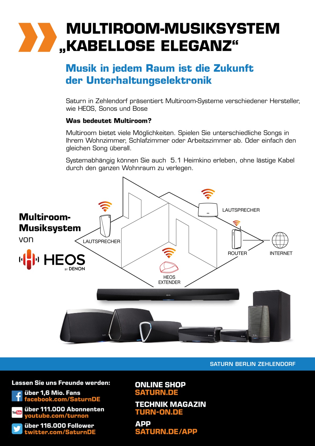 MULTIROOM-MUSIKSYSTEM „KABELLOSE ELEGANZ“ Musik in jedem Raum ist die Zukunft der Unterhaltungselektronik Saturn in Zehlendorf präsentiert Multiroom-Systeme verschiedener Hersteller, wie HEOS, Sonos und Bose Was bedeutet Multiroom? Multiroom bietet viele Möglichkeiten. Spielen Sie unterschiedliche Songs in Ihrem Wohnzimmer, Schlafzimmer oder Arbeitszimmer ab. Oder einfach den gleichen Song überall. Systemabhängig können Sie auch 5.1 Heimkino erleben, ohne lästige Kabel durch den ganzen Wohnraum zu verlegen.  LAUTSPRECHER  MultiroomMusiksystem von LAUTSPRECHER  ROUTER  INTERNET  HEOS EXTENDER  SATURN BERLIN ZEHLENDORF