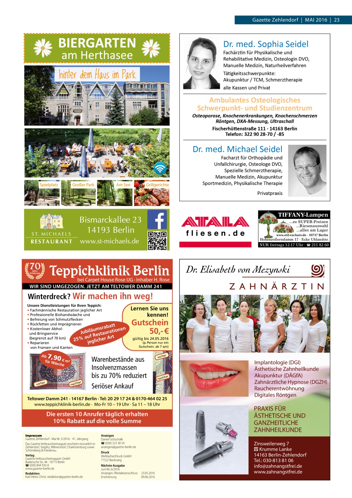 Gazette Zehlendorf  |  Mai 2016  |  23  Dr. med. Sophia Seidel  Fachärztin für Physikalische und Rehabilitative Medizin, Osteologin DVO, Manuelle Medizin, Naturheilverfahren Tätigkeitsschwerpunkte: Akupunktur / TCM, Schmerztherapie alle Kassen und Privat  Ambulantes Osteologisches Schwerpunkt- und Studienzentrum  Osteoporose, Knochenerkrankungen, Knochenschmerzen Röntgen, DXA-Messung, Ultraschall Fischerhüttenstraße 111 · 14163 Berlin Telefon: 322 90 28-70 / -85  Dr. med. Michael Seidel  Facharzt für Orthopädie und Unfallchirurgie, Osteologe DVO, Spezielle Schmerztherapie, Manuelle Medizin, Akupunktur Sportmedizin, Physikalische Therapie Privatpraxis  TIFFANY-Lampen ...zu SUPER-Preisen ...Riesenauswahl ...alles am Lager www.stil-exclusiv.de · 10717 Berlin  Hohenzollerndamm 17 · Ecke Uhlandstr.  NUR freitags 12-17 Uhr · ☎ 211 82 60  70  Teppichklinik Berlin  Jahre Erfahrung  bei Carpet House Rose UG · Inhaber H. Rose WIR SIND UMGEZOGEN. JETZT AM TELTOWER DAMM 241  Winterdreck? Wir machen ihn weg! Unsere Dienstleistungen für Ihren Teppich: • Fachmännische Restauration jeglicher Art • Professionelle Biohandwäsche und • Befreiung von Schmutzflecken • Rückfetten und Imprägnieren abatt en • Kostenloser Abholn umsr Jubilä estauratio und Bringservice uf R er Art a (begrenzt auf 70 km) % h 25 jeglic • Reparieren von Fransen und Kanten  7,90 €  Ab für W ä  sche  er  vorh  m²  er  h nach  Lernen Sie uns kennen!  Gutschein 50,- € gültig bis 24.05.2016 (p. Person nur ein Gutschein; ab 7 qm)  Warenbestände aus Insolvenzmassen bis zu 70% reduziert Seriöser Ankauf  er  vorh  her  nach  Teltower Damm 241 · 14167 Berlin · Tel: 20 29 17 24 & 0170-464 02 25 www.teppichklinik-berlin.de · Mo-Fr 10 – 19 Uhr · Sa 11 – 18 Uhr  Die ersten 10 Anrufer täglich erhalten 10% Rabatt auf die volle Summe Impressum Gazette Zehlendorf · Mai Nr. 5/2016 ·  41. Jahrgang Das Gazette Verbrauchermagazin erscheint monatlich in Zehlendorf, Steglitz, Wilmersdorf, Charlottenburg sowie Schöneberg & Friedenau. Verlag Gazette Verbrauchermagazin GmbH Badensche Str. 44 · 10715 Berlin ☎ (030) 844 933-0 www.gazette-berlin.de Redaktion Karl-Heinz Christ ·redaktion@gazette-berlin.de  Z A H N Ä R Z T I N  Anzeigen Daniel Gottschalk ☎ (030) 323 38 54 anzeigen@gazette-berlin.de Druck WirMachenDruck GmbH 71522 Backnang Nächste Ausgabe Juni Nr. 6/2016 Anzeigen-/Redaktionsschluss	23.05.2016 Erscheinung	09.06.2016  Implantologie (DGI) Ästhetische Zahnheilkunde Akupunktur (DÄGfA) Zahnärztliche Hypnose (DGZH) Raucherentwöhnung Digitales Röntgen  PRAXIS FÜR ÄSTHETISCHE UND GANZHEITLICHE ZAHNHEILKUNDE Zinsweilerweg 7 � Krumme Lanke 14163 Berlin-Zehlendorf Tel.: 030-813 81 06 info@zahnangstfrei.de www.zahnangstfrei.de