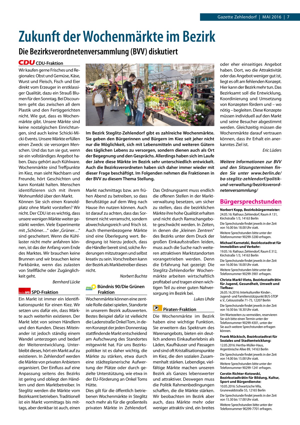 Gazette Zehlendorf  |  Mai 2016  |  7  Zukunft der Wochenmärkte im Bezirk Die Bezirksverordnetenversammlung (BVV) diskutiert CDU-Fraktion Wir kaufen gerne Frisches und Regionales: Obst und Gemüse, Käse, Wurst und Fleisch, Fisch und Eier direkt vom Erzeuger in erstklassiger Qualität, dazu ein Strauß Blumen für den Sonntag. Bei Discountern geht das zwischen all dem Plastik und den Fertiggerichten nicht. Wie gut, dass es Wochenmärkte gibt. Unsere Märkte sind keine nostalgischen Einrichtungen, sind auch keine Schicki-Micki-Events. Unsere Märkte erfüllen einen Zweck: sie versorgen Menschen. Und das tun sie gut, wenn sie ein vollständiges angebot haben. Dazu gehört auch Kühlware. Wochenmärkte sind Treffpunkte im Kiez, man sieht Nachbarn und Freunde, hört Geschichten und kann Kontakt halten. Menschen identifizieren sich mit ihrem Wohnumfeld über den Markt. Können Sie sich einen Kranoldplatz ohne Markt vorstellen? Wir nicht. Der CDU ist es wichtig, dass unsere wenigen Märkte weiter gestärkt werden. Viele Experimente mit „Schöner…“ oder „Grüner…“ sind gescheitert. Wenn die Kühllaster nicht mehr anfahren können, ist das der anfang vom Ende des Marktes. Wir brauchen keine Brunnen und wir brauchen keine Parkbänke, wenn das zulasten von Stellfläche oder Zugänglichkeit geht. Bernhard Lücke Berlin  SPD-Fraktion  Ein Markt ist immer ein identifikationspunkt für einen Kiez. Wir setzen uns dafür ein, dass Märkte auch weiterhin existieren. Der Markt lebt von seinen Händlern und den Kunden. Dieses Miteinander ist jedoch ständig einem Wandel unterzogen und bedarf der Weiterentwicklung. Unterbleibt dieses, hört ein Markt auf zu existieren. in Zehlendorf werden die Märkte von privaten anbietern organisiert. Der Einfluss auf eine anpassung seitens des Bezirks ist gering und obliegt den Händlern und dem Marktbetreiber. in Steglitz werden die Märkte vom Bezirksamt betrieben. Traditionell ist ein Markt vormittags bis mittags, aber denkbar ist auch, einen  Im Bezirk Steglitz-Zehlendorf gibt es zahlreiche Wochenmärkte. Sie geben den Bürgerinnen und Bürgern im Kiez seit jeher nicht nur die Möglichkeit, sich mit Lebensmitteln und weiteren Gütern des täglichen Lebens zu versorgen, sondern dienen auch als Ort der Begegnung und den Gesprächs. Allerdings haben sich im Laufe der Jahre diese Märkte im Bezirk sehr unterschiedlich entwickelt. Auch die Bezirksverordneten haben sich daher immer wieder mit dieser Frage beschäftigt. Im Folgenden nehmen die Fraktionen in der BVV zu diesem Thema Stellung. Markt nachmittags bzw. am frühen abend zu betreiben, so dass Berufstätige auf dem Weg nach Hause ihn nutzen können. auch ist darauf zu achten, dass das Sortiment nicht verramscht, sondern abwechslungsreich und frisch ist. auch themenbezogene Märkte sind eine Überlegung wert. Bedingung ist hierzu jedoch, dass die Händler bereit sind, solche Änderungen mitzutragen und selbst kreativ zu sein. Vorschreiben kann der Bezirk als Markbetreiber dieses nicht. Norbert Buchta  Bündnis 90/Die Grünen Fraktion Wochenmärkte können eine zentrale Rolle dabei spielen, Standorte in unserem Bezirk aufzuwerten. Bestes Beispiel dafür ist vielleicht die Ladenstraße Onkel Tom, in deren Konzept der jeden Donnerstag stattfindende Markt entscheidend am aufschwung des Standortes mitgewirkt hat. Für uns Bezirkspolitiker ist es daher wichtig, die Märkte zu stärken, etwa durch eine städteplanerische aufwertung der Plätze oder durch gezielte Unterstützung, wie etwa in der EU-Förderung an Onkel Toms Hütte. Dies gilt für die öffentlich betriebenen Wochenmärkte in Steglitz noch mehr als für die großenteils privaten Märkte in Zehlendorf.  Das Ordnungsamt muss endlich die offenen Stellen in der Marktverwaltung besetzen, um sicher zu stellen, dass die bezirklichen Märkte ihre hohe Qualität erhalten und nicht durch Ramschangebote geschwächt werden. in Zeiten, in denen die „kleinen Zentren“ des Bezirks unter dem Druck der großen Einkaufsstraßen leiden, muss auch die Suche nach weiteren attraktiven Marktstandorten vorangetrieben werden. Denn die Erfahrung hat gezeigt: Die Steglitz-Zehlendorfer Wochenmärkte arbeiten wirtschaftlich profitabel und tragen einen wichtigen Teil zu einer guten Nahversorgung im Bezirk bei. Lukas Uhde  Piraten-Fraktion Die Wochenmärkte im Bezirk haben eine wichtige Funktion. Sie erweitern das Spektrum des Warenangebots, bieten ein deutlich anderes Einkaufserlebnis als Läden, Kaufhäuser und Passagen und sind oft Kristallisationspunkte im Kiez, die den sozialen Zusammenhalt stärken. Lebendige, vielfältige Märkte machen unseren Bezirk als Ganzes lebenswerter und attraktiver. Deswegen muss die Politik Rahmenbedingungen schaffen, die die Märkte stärken. Wir beobachten im Bezirk aber auch, dass Märkte mehr oder weniger attraktiv sind, ein breites  oder eher einseitiges angebot haben. Dort, wo die attraktivität oder das angebot weniger gut ist, liegt es oft am fehlenden Konzept. Hier kann der Bezirk mehr tun. Das Bezirksamt soll die Entwicklung, Koordinierung und Umsetzung von Konzepten fördern und – wo nötig – begleiten. Diese Konzepte müssen individuell auf den Markt und seine Besucher abgestimmt werden. Gleichzeitig müssen die Wochenmärkte darauf vertrauen können, dass ihr Erhalt ein anerkanntes Ziel ist. Eric Lüders Weitere Informationen zur BVV und den Sitzungsterminen finden Sie unter www.berlin.de/ ba-steglitz-zehlendorf/politikund-verwaltung/bezirksverordnetenversammlung/  Bürgersprechstunden Norbert Kopp, Bezirksbürgermeister: 24.05.16: Rathaus Zehlendorf, Raum A 131, Kirchstraße 1/3, 14163 Berlin Die Sprechstunde findet jeweils in der Zeit von 16.00 bis 18.00 Uhr statt. Weitere Sprechstunden bitte unter der Telefonnummer 90299-3200 erfragen. Michael Karnetzki, Bezirksstadtrat für Immobilien und Verkehr: 19.05.16: Rathaus Zehlendorf, Raum E 312, Kirchstraße 1/3, 14163 Berlin Die Sprechstunde findet jeweils in der Zeit von 16.00 bis 18.00 Uhr statt. Weitere Sprechstunden bitte unter der Telefonnummer 90299-3901 erfragen. Christa Markl-Vieto, Bezirksstadträtin für Jugend, Gesundheit, Umwelt und Tiefbau: 26.05.16.2016: Interkultureller Kinder-, Jugend- und Familienstützpunkt BUS-STOP e. V., Celsiusstraße 71-73, 12207 Berlin Die Sprechstunde findet jeweils in der Zeit von 16:30 bis 18.30 Uhr statt. Um Wartezeiten zu vermeiden, reservieren Sie sich bitte einen Termin unter der Telefonnummer 90299-4301, unter der Sie auch weitere Sprechstunden erfragen können. Frank Mückisch, Bezirksstadtrat für Soziales und Stadtentwicklung: 12.05.2016: Hertha-Müller-Haus, Argentinische Allee 89, 14163 Berlin Die Sprechstunde findet jeweils in der Zeit von 14.00 bis 15.00 Uhr statt. Weitere Sprechstunden bitte unter der Telefonnummer 90299-1241 erfragen. Cerstin Richter-Kotowski, Bezirksstadträtin für Bildung, Kultur, Sport und Bürgerdienste: 10.05.2016: Schwartzsche Villa, Grunewaldstraße 55, 12165 Berlin Die Sprechstunde findet jeweils in der Zeit von 15.30 bis 17.00 Uhr statt. Weitere Sprechstunden bitte unter der Telefonnummer 90299-7701 erfragen.