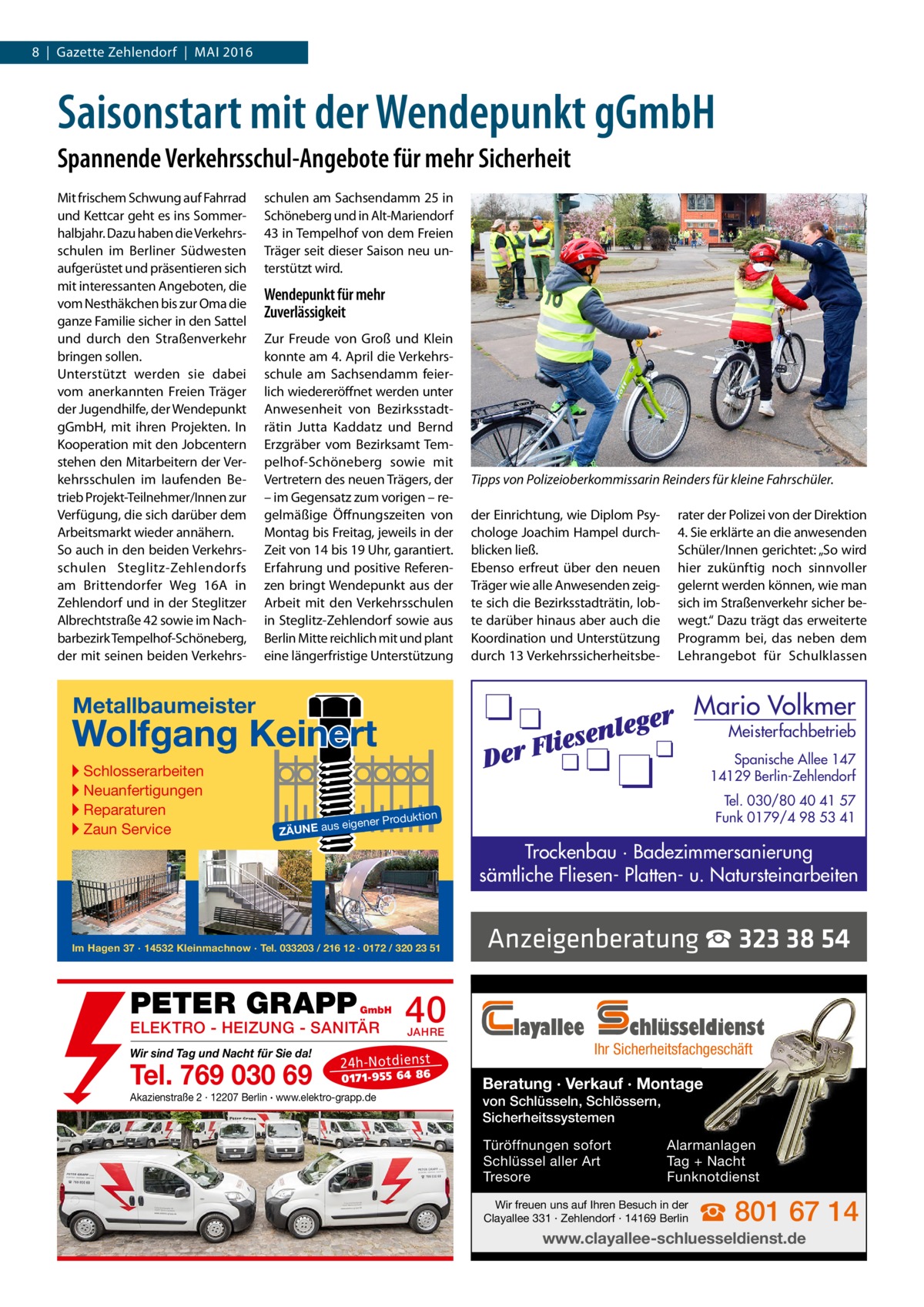 8  |  Gazette Zehlendorf  |  Mai 2016  Saisonstart mit der Wendepunkt gGmbH Spannende Verkehrsschul-Angebote für mehr Sicherheit Mit frischem Schwung auf Fahrrad und Kettcar geht es ins Sommerhalbjahr. Dazu haben die Verkehrsschulen im Berliner Südwesten aufgerüstet und präsentieren sich mit interessanten Angeboten, die vom Nesthäkchen bis zur Oma die ganze Familie sicher in den Sattel und durch den Straßenverkehr bringen sollen. Unterstützt werden sie dabei vom anerkannten Freien Träger der Jugendhilfe, der Wendepunkt gGmbH, mit ihren Projekten. In Kooperation mit den Jobcentern stehen den Mitarbeitern der Verkehrsschulen im laufenden Betrieb Projekt-Teilnehmer/Innen zur Verfügung, die sich darüber dem Arbeitsmarkt wieder annähern. So auch in den beiden Verkehrsschulen Steglitz-Zehlendorfs am Brittendorfer Weg  16A in Zehlendorf und in der Steglitzer Albrechtstraße 42 sowie im Nachbarbezirk Tempelhof-Schöneberg, der mit seinen beiden Verkehrs schulen am Sachsendamm 25 in Schöneberg und in Alt-Mariendorf 43 in Tempelhof von dem Freien Träger seit dieser Saison neu unterstützt wird.  Wendepunkt für mehr Zuverlässigkeit Zur Freude von Groß und Klein konnte am 4. April die Verkehrsschule am Sachsendamm feierlich wiedereröffnet werden unter Anwesenheit von Bezirksstadträtin Jutta Kaddatz und Bernd Erzgräber vom Bezirksamt Tempelhof-Schöneberg sowie mit Vertretern des neuen Trägers, der – im Gegensatz zum vorigen – regelmäßige Öffnungszeiten von Montag bis Freitag, jeweils in der Zeit von 14 bis 19 Uhr, garantiert. Erfahrung und positive Referenzen bringt Wendepunkt aus der Arbeit mit den Verkehrsschulen in Steglitz-Zehlendorf sowie aus Berlin Mitte reichlich mit und plant eine längerfristige Unterstützung  Tipps von Polizeioberkommissarin Reinders für kleine Fahrschüler. der Einrichtung, wie Diplom Psychologe Joachim Hampel durchblicken ließ. Ebenso erfreut über den neuen Träger wie alle Anwesenden zeigte sich die Bezirksstadträtin, lobte darüber hinaus aber auch die Koordination und Unterstützung durch 13 Verkehrssicherheitsbe rater der Polizei von der Direktion 4. Sie erklärte an die anwesenden Schüler/Innen gerichtet: „So wird hier zukünftig noch sinnvoller gelernt werden können, wie man sich im Straßenverkehr sicher bewegt.“ Dazu trägt das erweiterte Programm bei, das neben dem Lehrangebot für Schulklassen  Mario Volkmer  Metallbaumeister  Wolfgang Keinert ▸ Schlosserarbeiten ▸ Neuanfertigungen ▸ Reparaturen ▸ Zaun Service  Meisterfachbetrieb  Spanische Allee 147 14129 Berlin-Zehlendorf Tel. 030/80 40 41 57 Funk 0179/4 98 53 41  n  roduktio s eigener P  ZÄUNE au  Trockenbau · Badezimmersanierung sämtliche Fliesen- Platten- u. Natursteinarbeiten  Im Hagen 37 · 14532 Kleinmachnow · Tel. 033203 / 216 12 · 0172 / 320 23 51  PETER GRAPP  GmbH  ELEKTRO - HEIZUNG - SANITÄR Wir sind Tag und Nacht für Sie da!  Tel. 769 030 69  40 JAHRE  24 h-N ot die ns t  01 71- 95 5 64 86  Akazienstraße 2 · 12207 Berlin · www.elektro-grapp.de  Anzeigenberatung ☎ 323 38 54 layallee  chlüsseldienst  Ihr Sicherheitsfachgeschäft  Beratung · Verkauf · Montage von Schlüsseln, Schlössern, Sicherheitssystemen Türöffnungen sofort Schlüssel aller Art Tresore  Alarmanlagen Tag + Nacht Funknotdienst  Wir freuen uns auf Ihren Besuch in der Clayallee 331 · Zehlendorf · 14169 Berlin  ☎ 801 67 14  www.clayallee-schluesseldienst.de