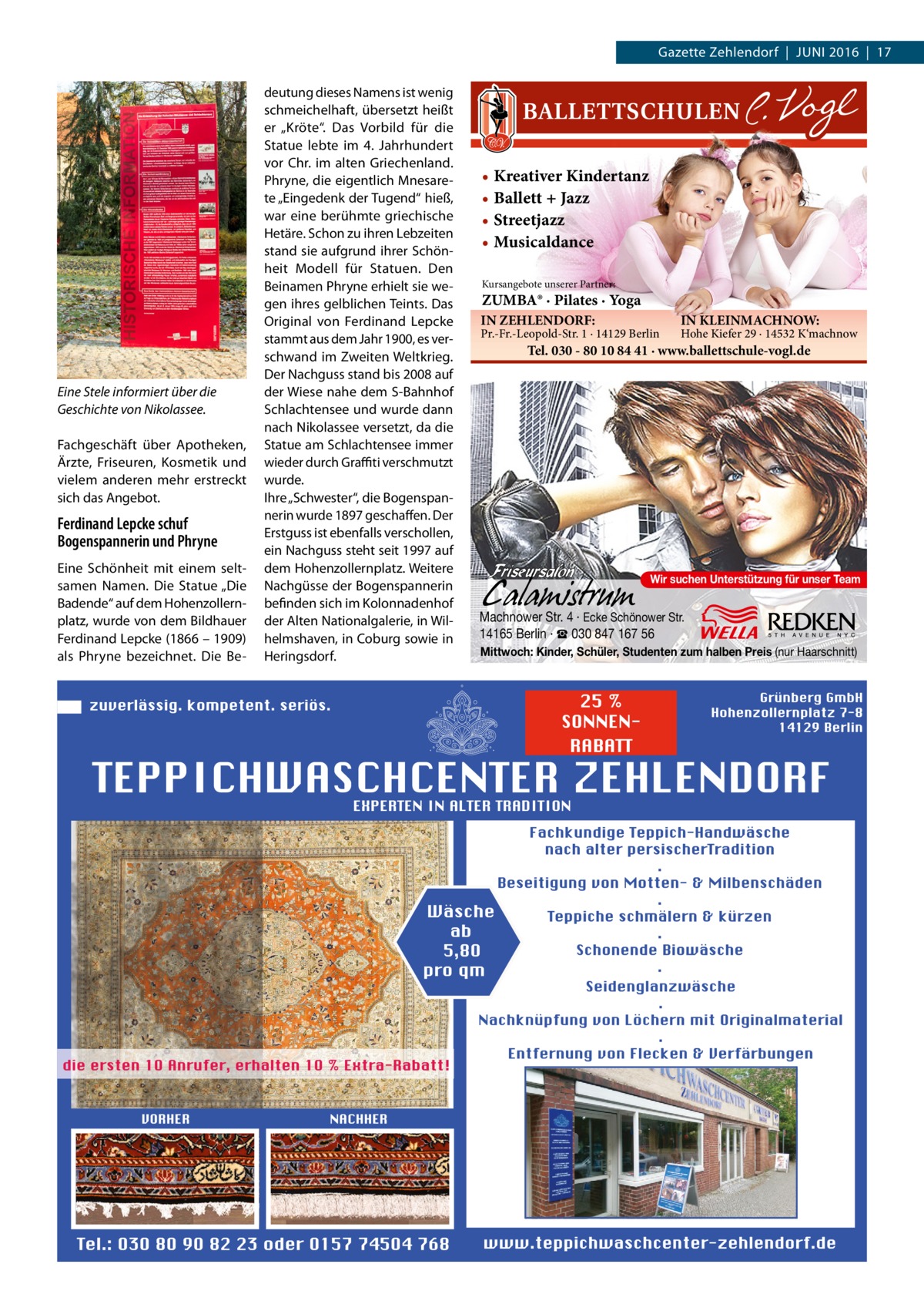 Gazette Zehlendorf  |  Juni 2016  |  17  Eine Stele informiert über die Geschichte von Nikolassee. Fachgeschäft über Apotheken, Ärzte, Friseuren, Kosmetik und vielem anderen mehr erstreckt sich das Angebot.  Ferdinand Lepcke schuf Bogenspannerin und Phryne Eine Schönheit mit einem seltsamen Namen. Die Statue „Die Badende“ auf dem Hohenzollernplatz, wurde von dem Bildhauer Ferdinand Lepcke (1866 – 1909) als Phryne bezeichnet. Die Be deutung dieses Namens ist wenig schmeichelhaft, übersetzt heißt er „Kröte“. Das Vorbild für die Statue lebte im 4.  Jahrhundert vor Chr. im alten Griechenland. Phryne, die eigentlich Mnesarete „Eingedenk der Tugend“ hieß, war eine berühmte griechische Hetäre. Schon zu ihren Lebzeiten stand sie aufgrund ihrer Schönheit Modell für Statuen. Den Beinamen Phryne erhielt sie wegen ihres gelblichen Teints. Das Original von Ferdinand Lepcke stammt aus dem Jahr 1900, es verschwand im Zweiten Weltkrieg. Der Nachguss stand bis 2008 auf der Wiese nahe dem S-Bahnhof Schlachtensee und wurde dann nach Nikolassee versetzt, da die Statue am Schlachtensee immer wieder durch Graffiti verschmutzt wurde. Ihre „Schwester“, die Bogenspannerin wurde 1897 geschaffen. Der Erstguss ist ebenfalls verschollen, ein Nachguss steht seit 1997 auf dem Hohenzollernplatz. Weitere Nachgüsse der Bogenspannerin befinden sich im Kolonnadenhof der Alten Nationalgalerie, in Wilhelmshaven, in Coburg sowie in Heringsdorf.  • Kreativer Kindertanz • Ballett + Jazz • Streetjazz • Musicaldance Kursangebote unserer Partner:  ZUMBA® · Pilates · Yoga IN ZEHLENDORF:  Pr.-Fr.-Leopold-Str. 1 · 14129 Berlin  IN KLEINMACHNOW:  Hohe Kiefer 29 · 14532 K‘machnow  Tel. 030 - 80 10 84 41 · www.ballettschule-vogl.de  Wir suchen Unterstützung für unser Team  Machnower Str. 4 · Ecke Schönower Str. 14165 Berlin · ☎ 030 847 167 56 Mittwoch: Kinder, Schüler, Studenten zum halben Preis (nur Haarschnitt)