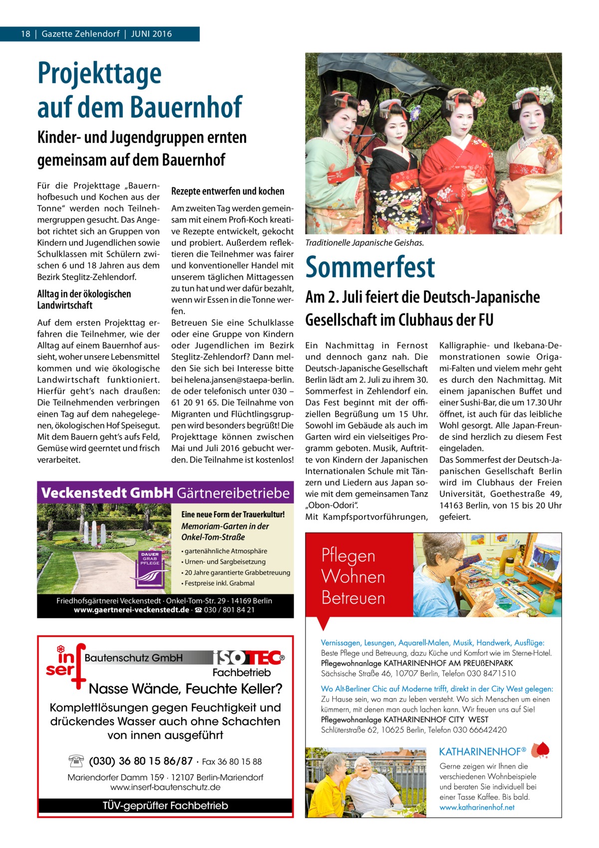 18  |  Gazette Zehlendorf  |  Juni 2016  Projekttage auf dem Bauernhof Kinder- und Jugendgruppen ernten gemeinsam auf dem Bauernhof Für die Projekttage „Bauernhofbesuch und Kochen aus der Tonne“ werden noch Teilnehmergruppen gesucht. Das Angebot richtet sich an Gruppen von Kindern und Jugendlichen sowie Schulklassen mit Schülern zwischen 6 und 18 Jahren aus dem Bezirk Steglitz-Zehlendorf.  Alltag in der ökologischen Landwirtschaft Auf dem ersten Projekttag erfahren die Teilnehmer, wie der Alltag auf einem Bauernhof aussieht, woher unsere Lebensmittel kommen und wie ökologische Landwirtschaft funktioniert. Hierfür geht‘s nach draußen: Die Teilnehmenden verbringen einen Tag auf dem nahegelegenen, ökologischen Hof Speisegut. Mit dem Bauern geht‘s aufs Feld, Gemüse wird geerntet und frisch verarbeitet.  Rezepte entwerfen und kochen Am zweiten Tag werden gemeinsam mit einem Profi-Koch kreative Rezepte entwickelt, gekocht und probiert. Außerdem reflektieren die Teilnehmer was fairer und konventioneller Handel mit unserem täglichen Mittagessen zu tun hat und wer dafür bezahlt, wenn wir Essen in die Tonne werfen. Betreuen Sie eine Schulklasse oder eine Gruppe von Kindern oder Jugendlichen im Bezirk Steglitz-Zehlendorf? Dann melden Sie sich bei Interesse bitte bei helena.jansen@staepa-berlin. de oder telefonisch unter 030 – 61 20 91 65. Die Teilnahme von Migranten und Flüchtlingsgruppen wird besonders begrüßt! Die Projekttage können zwischen Mai und Juli 2016 gebucht werden. Die Teilnahme ist kostenlos!  Veckenstedt GmbH Gärtnereibetriebe Eine neue Form der Trauerkultur! Memoriam-Garten in der Onkel-Tom-Straße • gartenähnliche Atmosphäre • Urnen- und Sargbeisetzung • 20 Jahre garantierte Grabbetreuung • Festpreise inkl. Grabmal  Friedhofsgärtnerei Veckenstedt · Onkel-Tom-Str. 29 · 14169 Berlin www.gaertnerei-veckenstedt.de · ☎ 030 / 801 84 21  Bautenschutz GmbH  Fachbetrieb  Nasse Wände, Feuchte Keller? Komplettlösungen gegen Feuchtigkeit und drückendes Wasser auch ohne Schachten von innen ausgeführt (030) 36 80 15 86/87 · Fax 36 80 15 88 Mariendorfer Damm 159 · 12107 Berlin-Mariendorf www.inserf-bautenschutz.de  TÜV-geprüfter Fachbetrieb  Traditionelle Japanische Geishas.  Sommerfest Am 2. Juli feiert die Deutsch-Japanische Gesellschaft im Clubhaus der FU Ein Nachmittag in Fernost und dennoch ganz nah. Die Deutsch-Japanische Gesellschaft Berlin lädt am 2. Juli zu ihrem 30. Sommerfest in Zehlendorf ein. Das Fest beginnt mit der offiziellen Begrüßung um 15  Uhr. Sowohl im Gebäude als auch im Garten wird ein vielseitiges Programm geboten. Musik, Auftritte von Kindern der Japanischen Internationalen Schule mit Tänzern und Liedern aus Japan sowie mit dem gemeinsamen Tanz „Obon-Odori“. Mit Kampfsportvorführungen,  Kalligraphie- und Ikebana-Demonstrationen sowie Origami-Falten und vielem mehr geht es durch den Nachmittag. Mit einem japanischen Buffet und einer Sushi-Bar, die um 17.30 Uhr öffnet, ist auch für das leibliche Wohl gesorgt. Alle Japan-Freunde sind herzlich zu diesem Fest eingeladen. Das Sommerfest der Deutsch-Japanischen Gesellschaft Berlin wird im Clubhaus der Freien Universität, Goethestraße  49, 14163 Berlin, von 15 bis 20 Uhr gefeiert.