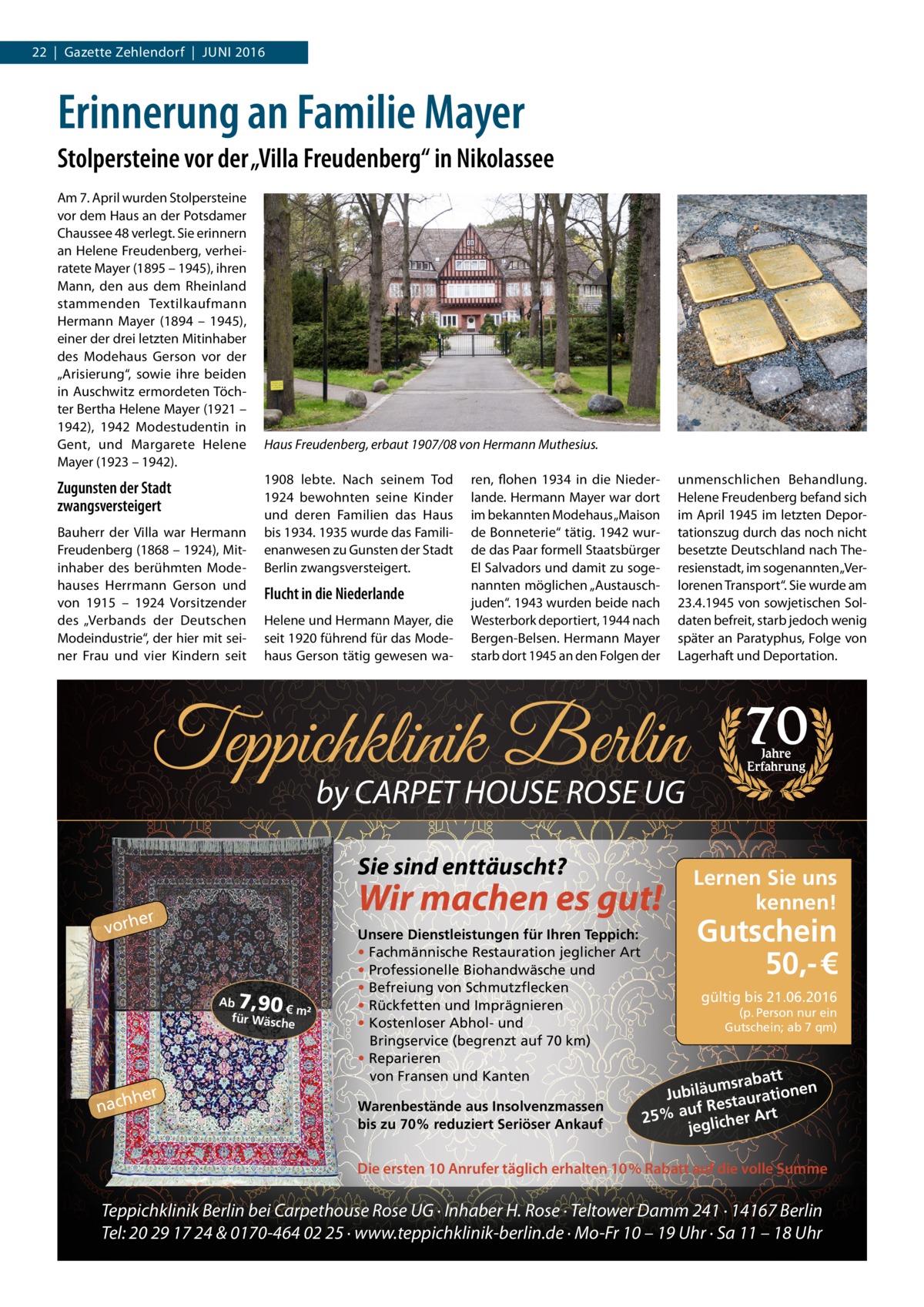 22  |  Gazette Zehlendorf  |  Juni 2016  Erinnerung an Familie Mayer Stolpersteine vor der „Villa Freudenberg“ in Nikolassee Am 7. April wurden Stolpersteine vor dem Haus an der Potsdamer Chaussee 48 verlegt. Sie erinnern an Helene Freudenberg, verheiratete Mayer (1895 – 1945), ihren Mann, den aus dem Rheinland stammenden Textilkaufmann Hermann Mayer (1894 – 1945), einer der drei letzten Mitinhaber des Modehaus Gerson vor der „Arisierung“, sowie ihre beiden in Auschwitz ermordeten Töchter Bertha Helene Mayer (1921 – 1942), 1942 Modestudentin in Gent, und Margarete Helene Mayer (1923 – 1942).  Zugunsten der Stadt zwangsversteigert Bauherr der Villa war Hermann Freudenberg (1868 – 1924), Mit­ inhaber des berühmten Modehauses Herrmann Gerson und von 1915 – 1924 Vorsitzender des „Verbands der Deutschen Modeindustrie“, der hier mit seiner Frau und vier Kindern seit  Haus Freudenberg, erbaut 1907/08 von Hermann Muthesius. 1908 lebte. Nach seinem Tod 1924 bewohnten seine Kinder und deren Familien das Haus bis 1934. 1935 wurde das Familienanwesen zu Gunsten der Stadt Berlin zwangsversteigert.  Flucht in die Niederlande Helene und Hermann Mayer, die seit 1920 führend für das Modehaus Gerson tätig gewesen wa ren, flohen 1934 in die Niederlande. Hermann Mayer war dort im bekannten Modehaus „Maison de Bonneterie“ tätig. 1942 wurde das Paar formell Staatsbürger El Salvadors und damit zu sogenannten möglichen „Austauschjuden“. 1943 wurden beide nach Westerbork deportiert, 1944 nach Bergen-Belsen. Hermann Mayer starb dort 1945 an den Folgen der  unmenschlichen Behandlung. Helene Freudenberg befand sich im April 1945 im letzten Deportationszug durch das noch nicht besetzte Deutschland nach Theresienstadt, im sogenannten „Verlorenen Transport“. Sie wurde am 23.4.1945 von sowjetischen Soldaten befreit, starb jedoch wenig später an Paratyphus, Folge von Lagerhaft und Deportation.  Teppichklinik Berlin by CARPET HOUSE ROSE UG Sie sind enttäuscht?  Wir machen es gut!  er vorh  7,90  Ab € m² für Wäsch e  hher  nac  Unsere Dienstleistungen für Ihren Teppich: • Fachmännische Restauration jeglicher Art • Professionelle Biohandwäsche und • Befreiung von Schmutzflecken • Rückfetten und Imprägnieren • Kostenloser Abhol- und Bringservice (begrenzt auf 70 km) • Reparieren von Fransen und Kanten Warenbestände aus Insolvenzmassen bis zu 70% reduziert Seriöser Ankauf  70 Jahre Erfahrung  Lernen Sie uns kennen!  Gutschein 50,- €  gültig bis 21.06.2016  (p. Person nur ein Gutschein; ab 7 qm)  att msrab u ä en il b Ju ration Restau t f u a 25% er Ar jeglich  Die ersten 10 Anrufer täglich erhalten 10% Rabatt auf die volle Summe  Teppichklinik Berlin bei Carpethouse Rose UG · Inhaber H. Rose · Teltower Damm 241 · 14167 Berlin Tel: 20 29 17 24 & 0170-464 02 25 · www.teppichklinik-berlin.de · Mo-Fr 10 – 19 Uhr · Sa 11 – 18 Uhr