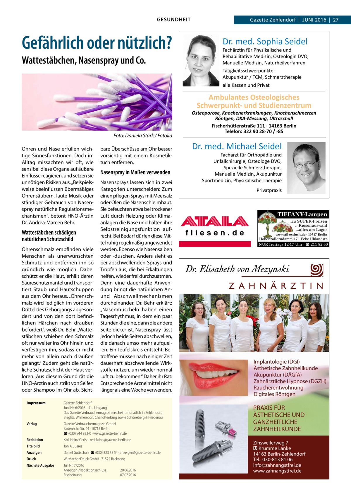 GESUNDHEIT  Gefährlich oder nützlich? Wattestäbchen, Nasenspray und Co.  Gazette Zehlendorf  |  Juni 2016  |  27  Dr. med. Sophia Seidel  Fachärztin für Physikalische und Rehabilitative Medizin, Osteologin DVO, Manuelle Medizin, Naturheilverfahren Tätigkeitsschwerpunkte: Akupunktur / TCM, Schmerztherapie alle Kassen und Privat  Ambulantes Osteologisches Schwerpunkt- und Studienzentrum  �  Foto: Daniela Stärk / Fotolia  Ohren und Nase erfüllen wichtige Sinnesfunktionen. Doch im Alltag missachten wir oft, wie sensibel diese Organe auf äußere Einflüsse reagieren, und setzen sie unnötigen Risiken aus. „Beispielsweise beeinflussen übermäßiges Ohrensäubern, laute Musik oder ständiger Gebrauch von Nasenspray natürliche Regulationsmechanismen“, betont HNO-Ärztin Dr. Andrea-Mareen Behr.  Wattestäbchen schädigen natürlichen Schutzschild Ohrenschmalz empfinden viele Menschen als unerwünschten Schmutz und entfernen ihn so gründlich wie möglich. Dabei schützt er die Haut, erhält deren Säureschutzmantel und transportiert Staub und Hautschuppen aus dem Ohr heraus. „Ohrenschmalz wird lediglich im vorderen Drittel des Gehörgangs abgesondert und von den dort befindlichen Härchen nach draußen befördert“, weiß Dr. Behr. „Wattestäbchen schieben den Schmalz oft nur weiter ins Ohr hinein und verfestigen ihn, sodass er nicht mehr von allein nach draußen gelangt.“ Zudem geht die natürliche Schutzschicht der Haut verloren. Aus diesem Grund rät die HNO-Ärztin auch strikt von Seifen oder Shampoo im Ohr ab. Sicht bare Überschüsse am Ohr besser vorsichtig mit einem Kosmetik­ tuch entfernen.  Nasenspray in Maßen verwenden Nasensprays lassen sich in zwei Kategorien unterscheiden: Zum einen pflegen Sprays mit Meersalz oder Ölen die Nasenschleimhaut. Sie befeuchten etwa bei trockener Luft durch Heizung oder Klimaanlagen die Nase und halten ihre Selbstreinigungsfunktion aufrecht. Bei Bedarf dürfen diese Mittel ruhig regelmäßig angewendet werden. Ebenso wie Nasensalben oder -duschen. Anders sieht es bei abschwellenden Sprays und Tropfen aus, die bei Erkältungen helfen, wieder frei durchzuatmen. Denn eine dauerhafte Anwendung bringt die natürlichen Anund Abschwellmechanismen durcheinander. Dr. Behr erklärt: „Nasenmuscheln haben einen Tagesrhythmus, in dem ein paar Stunden die eine, dann die andere Seite dicker ist. Nasenspray lässt jedoch beide Seiten abschwellen, die danach umso mehr aufquellen. Ein Teufelskreis entsteht: Betroffene müssen nach einiger Zeit dauerhaft abschwellende Wirkstoffe nutzen, um wieder normal Luft zu bekommen.“ Daher ihr Rat: Entsprechende Arzneimittel nicht länger als eine Woche verwenden.  Impressum	  Gazette Zehlendorf Juni Nr. 6/2016 ·  41. Jahrgang Das Gazette Verbrauchermagazin erscheint monatlich in Zehlendorf, Steglitz, Wilmersdorf, Charlottenburg sowie Schöneberg & Friedenau.  Verlag	  Gazette Verbrauchermagazin GmbH Badensche Str. 44 · 10715 Berlin ☎ (030) 844 933-0 · www.gazette-berlin.de  Redaktion	  Karl-Heinz Christ · redaktion@gazette-berlin.de  Titelbild	  Jon A. Juarez  Anzeigen	  Daniel Gottschalk ·☎ (030) 323 38 54 · anzeigen@gazette-berlin.de  Druck	  WirMachenDruck GmbH · 71522 Backnang  Nächste Ausgabe	  Juli Nr. 7/2016 Anzeigen-/Redaktionsschluss	20.06.2016 Erscheinung	07.07.2016  Osteoporose, Knochenerkrankungen, Knochenschmerzen Röntgen, DXA-Messung, Ultraschall Fischerhüttenstraße 111 · 14163 Berlin Telefon: 322 90 28-70 / -85  Dr. med. Michael Seidel  Facharzt für Orthopädie und Unfallchirurgie, Osteologe DVO, Spezielle Schmerztherapie, Manuelle Medizin, Akupunktur Sportmedizin, Physikalische Therapie Privatpraxis  TIFFANY-Lampen ...zu SUPER-Preisen ...Riesenauswahl ...alles am Lager www.stil-exclusiv.de · 10717 Berlin  Hohenzollerndamm 17 · Ecke Uhlandstr.  NUR freitags 12-17 Uhr · ☎ 211 82 60  Z A H N Ä R Z T I N  Implantologie (DGI) Ästhetische Zahnheilkunde Akupunktur (DÄGfA) Zahnärztliche Hypnose (DGZH) Raucherentwöhnung Digitales Röntgen  PRAXIS FÜR ÄSTHETISCHE UND GANZHEITLICHE ZAHNHEILKUNDE Zinsweilerweg 7 � Krumme Lanke 14163 Berlin-Zehlendorf Tel.: 030-813 81 06 info@zahnangstfrei.de www.zahnangstfrei.de