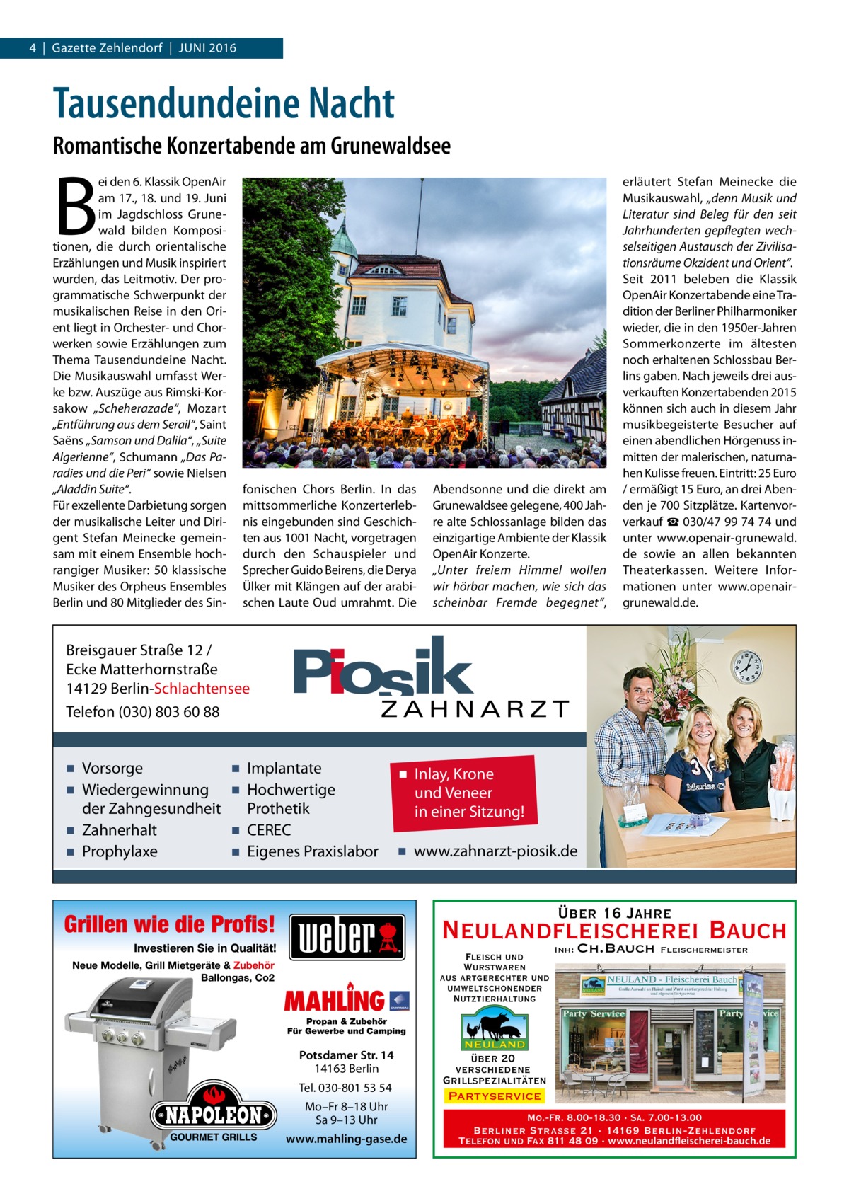 4  |  Gazette Zehlendorf  |  Juni 2016  Tausendundeine Nacht Romantische Konzertabende am Grunewaldsee  B  ei den 6. Klassik OpenAir am 17., 18. und 19. Juni im Jagdschloss Grunewald bilden Kompositionen, die durch orientalische Erzählungen und Musik inspiriert wurden, das Leitmotiv. Der programmatische Schwerpunkt der musikalischen Reise in den Orient liegt in Orchester- und Chorwerken sowie Erzählungen zum Thema Tausendundeine Nacht. Die Musikauswahl umfasst Werke bzw. Auszüge aus Rimski-Korsakow „Scheherazade“, Mozart „Entführung aus dem Serail“, Saint Saëns „Samson und Dalila“, „Suite Algerienne“, Schumann „Das Paradies und die Peri“ sowie Nielsen „Aladdin Suite“. Für exzellente Darbietung sorgen der musikalische Leiter und Dirigent Stefan Meinecke gemeinsam mit einem Ensemble hochrangiger Musiker: 50  klassische Musiker des Orpheus Ensembles Berlin und 80 Mitglieder des Sin fonischen Chors Berlin. In das mittsommerliche Konzerterlebnis eingebunden sind Geschichten aus 1001 Nacht, vorgetragen durch den Schauspieler und Sprecher Guido Beirens, die Derya Ülker mit Klängen auf der arabischen Laute Oud umrahmt. Die  Abendsonne und die direkt am Grunewaldsee gelegene, 400 Jahre alte Schlossanlage bilden das einzigartige Ambiente der Klassik OpenAir Konzerte. „Unter freiem Himmel wollen wir hörbar machen, wie sich das scheinbar Fremde begegnet“,  erläutert Stefan Meinecke die Musikauswahl, „denn Musik und Literatur sind Beleg für den seit Jahrhunderten gepflegten wechselseitigen Austausch der Zivilisationsräume Okzident und Orient“. Seit 2011 beleben die Klassik OpenAir Konzertabende eine Tradition der Berliner Philharmoniker wieder, die in den 1950er-Jahren Sommerkonzerte im ältesten noch erhaltenen Schlossbau Berlins gaben. Nach jeweils drei ausverkauften Konzertabenden 2015 können sich auch in diesem Jahr musikbegeisterte Besucher auf einen abendlichen Hörgenuss inmitten der malerischen, naturnahen Kulisse freuen. Eintritt: 25 Euro / ermäßigt 15 Euro, an drei Abenden je 700 Sitzplätze. Kartenvorverkauf ☎ 030/47 99 74 74 und unter www.openair-­grunewald. de sowie an allen bekannten Theaterkassen. Weitere Informationen unter www.openair-­ grunewald.de.  Breisgauer Straße 12 / Ecke Matterhornstraße 14129 Berlin-Schlachtensee Telefon (030) 803 60 88  ▪ Vorsorge ▪ Wiedergewinnung der Zahngesundheit ▪ Zahnerhalt ▪ Prophylaxe  ▪ Implantate ▪ Hochwertige Prothetik ▪ CEREC ▪ Eigenes Praxislabor  ▪ Inlay, Krone und Veneer in einer Sitzung! ▪ www.zahnarzt-piosik.de  Über 16 Jahre  Grillen wie die Profis!  Neulandfleischerei Bauch Ch.Bauch  Investieren Sie in Qualität! Neue Modelle, Grill Mietgeräte & Zubehör Ballongas, Co2  MAHLING  Fleisch und Wurstwaren aus artgerechter und umweltschonender Nutztierhaltung  Inh:  Fleischermeister  Propan & Zubehör Für Gewerbe und Camping  Potsdamer Str. 14 14163 Berlin Tel. 030-801 53 54 Mo–Fr 8–18 Uhr Sa 9–13 Uhr www.mahling-gase.de  über 20 verschiedene Grillspezialitäten Partyservice Mo.-Fr. 8.00-18.30 · Sa. 7.00-13.00 Berliner Straße 21 · 14169 Berlin-Zehlendorf Telefon und Fax 811 48 09 · www.neulandfleischerei-bauch.de