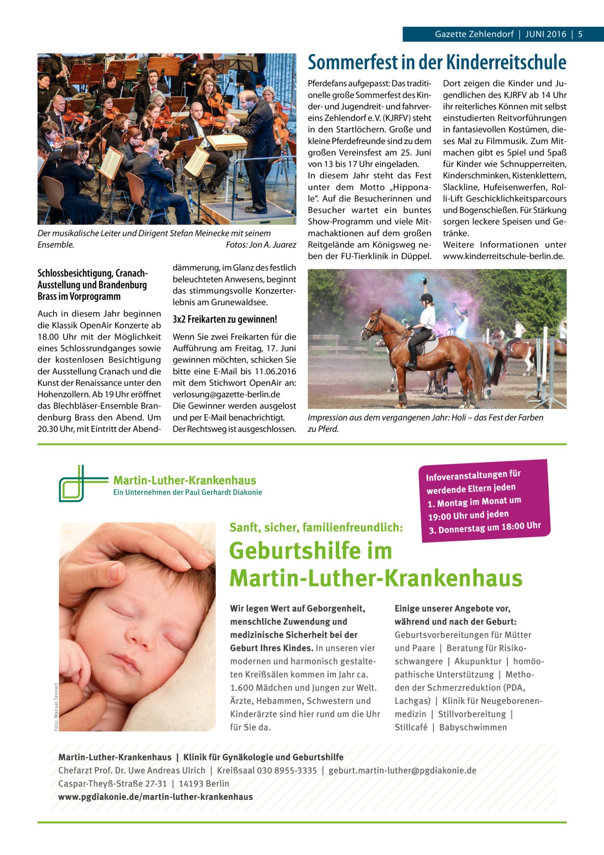 Gazette Zehlendorf  |  Juni 2016  |  5  Sommerfest in der Kinderreitschule  Der musikalische Leiter und Dirigent Stefan Meinecke mit seinem Ensemble. � Fotos: Jon A. Juarez  Schlossbesichtigung, CranachAusstellung und Brandenburg Brass im Vorprogramm  dämmerung, im Glanz des festlich beleuchteten Anwesens, beginnt das stimmungsvolle Konzerterlebnis am Grunewaldsee.  Auch in diesem Jahr beginnen die Klassik OpenAir Konzerte ab 18.00  Uhr mit der Möglichkeit eines Schlossrundganges sowie der kostenlosen Besichtigung der Ausstellung Cranach und die Kunst der Renaissance unter den Hohenzollern. Ab 19 Uhr eröffnet das Blechbläser-Ensemble Brandenburg Brass den Abend. Um 20.30 Uhr, mit Eintritt der Abend 3x2 Freikarten zu gewinnen! Wenn Sie zwei Freikarten für die Aufführung am Freitag, 17.  Juni gewinnen möchten, schicken Sie bitte eine E-Mail bis 11.06.2016 mit dem Stichwort OpenAir an: verlosung@gazette-berlin.de Die Gewinner werden ausgelost und per E-Mail benachrichtigt. Der Rechtsweg ist ausgeschlossen.  Pferdefans aufgepasst: Das traditionelle große Sommerfest des Kinder- und Jugendreit- und fahrvereins Zehlendorf e. V. (KJRFV) steht in den Startlöchern. Große und kleine Pferdefreunde sind zu dem großen Vereinsfest am 25.  Juni von 13 bis 17 Uhr eingeladen. In diesem Jahr steht das Fest unter dem Motto „Hipponale“. Auf die Besucherinnen und Besucher wartet ein buntes Show-Programm und viele Mitmachaktionen auf dem großen Reitgelände am Königsweg neben der FU-Tierklinik in Düppel.  Dort zeigen die Kinder und Jugendlichen des KJRFV ab 14 Uhr ihr reiterliches Können mit selbst einstudierten Reitvorführungen in fantasievollen Kostümen, dieses Mal zu Filmmusik. Zum Mitmachen gibt es Spiel und Spaß für Kinder wie Schnupperreiten, Kinderschminken, Kistenklettern, Slackline, Hufeisenwerfen, Rolli-Lift Geschicklichkeitsparcours und Bogenschießen. Für Stärkung sorgen leckere Speisen und Getränke. Weitere Informationen unter www.­kinderreitschule-berlin.de.  Impression aus dem vergangenen Jahr: Holi – das Fest der Farben zu Pferd.