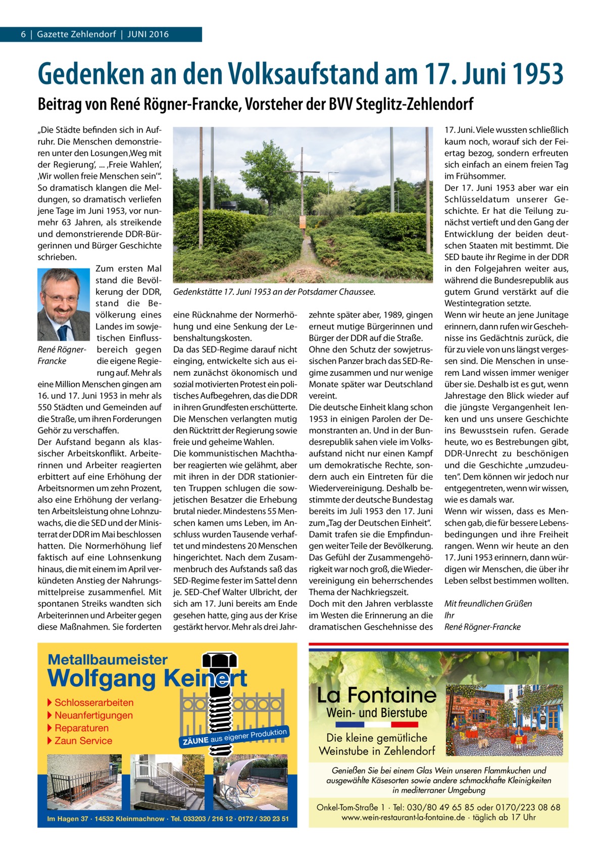 1 | Gazette ST-Z 6  |  Gazette Zehlendorf  |  Juni | 2016 2016  Gedenken an den Volksaufstand am 17. Juni 1953 Beitrag von René Rögner-Francke, Vorsteher der BVV Steglitz-Zehlendorf „Die Städte befinden sich in Aufruhr. Die Menschen demonstrieren unter den Losungen ‚Weg mit der Regierung’, ... ‚Freie Wahlen’, ‚Wir wollen freie Menschen sein’“. So dramatisch klangen die Meldungen, so dramatisch verliefen jene Tage im Juni 1953, vor nunmehr 63  Jahren, als streikende und demonstrierende DDR-Bürgerinnen und Bürger Geschichte schrieben. Zum ersten Mal stand die Bevölkerung der DDR, stand die Bevölkerung eines Landes im sowjetischen EinflussRené Rögner- bereich gegen die eigene RegieFrancke rung auf. Mehr als eine Million Menschen gingen am 16. und 17. Juni 1953 in mehr als 550 Städten und Gemeinden auf die Straße, um ihren Forderungen Gehör zu verschaffen. Der Aufstand begann als klassischer Arbeitskonflikt. Arbeiterinnen und Arbeiter reagierten erbittert auf eine Erhöhung der Arbeitsnormen um zehn Prozent, also eine Erhöhung der verlangten Arbeitsleistung ohne Lohnzuwachs, die die SED und der Ministerrat der DDR im Mai beschlossen hatten. Die normerhöhung lief faktisch auf eine Lohnsenkung hinaus, die mit einem im April verkündeten Anstieg der nahrungsmittelpreise zusammenfiel. Mit spontanen Streiks wandten sich Arbeiterinnen und Arbeiter gegen diese Maßnahmen. Sie forderten  Gedenkstätte 17. Juni 1953 an der Potsdamer Chaussee. eine Rücknahme der normerhöhung und eine Senkung der Lebenshaltungskosten. Da das SED-Regime darauf nicht einging, entwickelte sich aus einem zunächst ökonomisch und sozial motivierten Protest ein politisches Aufbegehren, das die DDR in ihren Grundfesten erschütterte. Die Menschen verlangten mutig den Rücktritt der Regierung sowie freie und geheime Wahlen. Die kommunistischen Machthaber reagierten wie gelähmt, aber mit ihren in der DDR stationierten Truppen schlugen die sowjetischen Besatzer die Erhebung brutal nieder. Mindestens 55 Menschen kamen ums Leben, im Anschluss wurden Tausende verhaftet und mindestens 20 Menschen hingerichtet. nach dem Zusammenbruch des Aufstands saß das SED-Regime fester im Sattel denn je. SED-Chef Walter ulbricht, der sich am 17. Juni bereits am Ende gesehen hatte, ging aus der Krise gestärkt hervor. Mehr als drei Jahr zehnte später aber, 1989, gingen erneut mutige Bürgerinnen und Bürger der DDR auf die Straße. Ohne den Schutz der sowjetrussischen Panzer brach das SED-Regime zusammen und nur wenige Monate später war Deutschland vereint. Die deutsche Einheit klang schon 1953 in einigen Parolen der Demonstranten an. und in der Bundesrepublik sahen viele im Volksaufstand nicht nur einen Kampf um demokratische Rechte, sondern auch ein Eintreten für die Wiedervereinigung. Deshalb bestimmte der deutsche Bundestag bereits im Juli 1953 den 17. Juni zum „Tag der Deutschen Einheit“. Damit trafen sie die Empfindungen weiter Teile der Bevölkerung. Das Gefühl der Zusammengehörigkeit war noch groß, die Wiedervereinigung ein beherrschendes Thema der nachkriegszeit. Doch mit den Jahren verblasste im Westen die Erinnerung an die dramatischen Geschehnisse des  17. Juni. Viele wussten schließlich kaum noch, worauf sich der Feiertag bezog, sondern erfreuten sich einfach an einem freien Tag im Frühsommer. Der 17.  Juni 1953 aber war ein Schlüsseldatum unserer Geschichte. Er hat die Teilung zunächst vertieft und den Gang der Entwicklung der beiden deutschen Staaten mit bestimmt. Die SED baute ihr Regime in der DDR in den Folgejahren weiter aus, während die Bundesrepublik aus gutem Grund verstärkt auf die Westintegration setzte. Wenn wir heute an jene Junitage erinnern, dann rufen wir Geschehnisse ins Gedächtnis zurück, die für zu viele von uns längst vergessen sind. Die Menschen in unserem Land wissen immer weniger über sie. Deshalb ist es gut, wenn Jahrestage den Blick wieder auf die jüngste Vergangenheit lenken und uns unsere Geschichte ins Bewusstsein rufen. Gerade heute, wo es Bestrebungen gibt, DDR-unrecht zu beschönigen und die Geschichte „umzudeuten“. Dem können wir jedoch nur entgegentreten, wenn wir wissen, wie es damals war. Wenn wir wissen, dass es Menschen gab, die für bessere Lebensbedingungen und ihre Freiheit rangen. Wenn wir heute an den 17. Juni 1953 erinnern, dann würdigen wir Menschen, die über ihr Leben selbst bestimmen wollten. Mit freundlichen Grüßen Ihr René Rögner-Francke  Metallbaumeister  Wolfgang Keinert ▸ Schlosserarbeiten ▸ Neuanfertigungen ▸ Reparaturen ▸ Zaun Service  La Fontaine Wein- und Bierstube  roduktion  s eigener P  ZÄUNE au  Die kleine gemütliche Weinstube in Zehlendorf Genießen Sie bei einem Glas Wein unseren Flammkuchen und ausgewählte Käsesorten sowie andere schmackhafte Kleinigkeiten in mediterraner Umgebung  Im Hagen 37 · 14532 Kleinmachnow · Tel. 033203 / 216 12 · 0172 / 320 23 51  Onkel-Tom-Straße 1 · Tel: 030/80 49 65 85 oder 0170/223 08 68 www.wein-restaurant-la-fontaine.de · täglich ab 17 Uhr