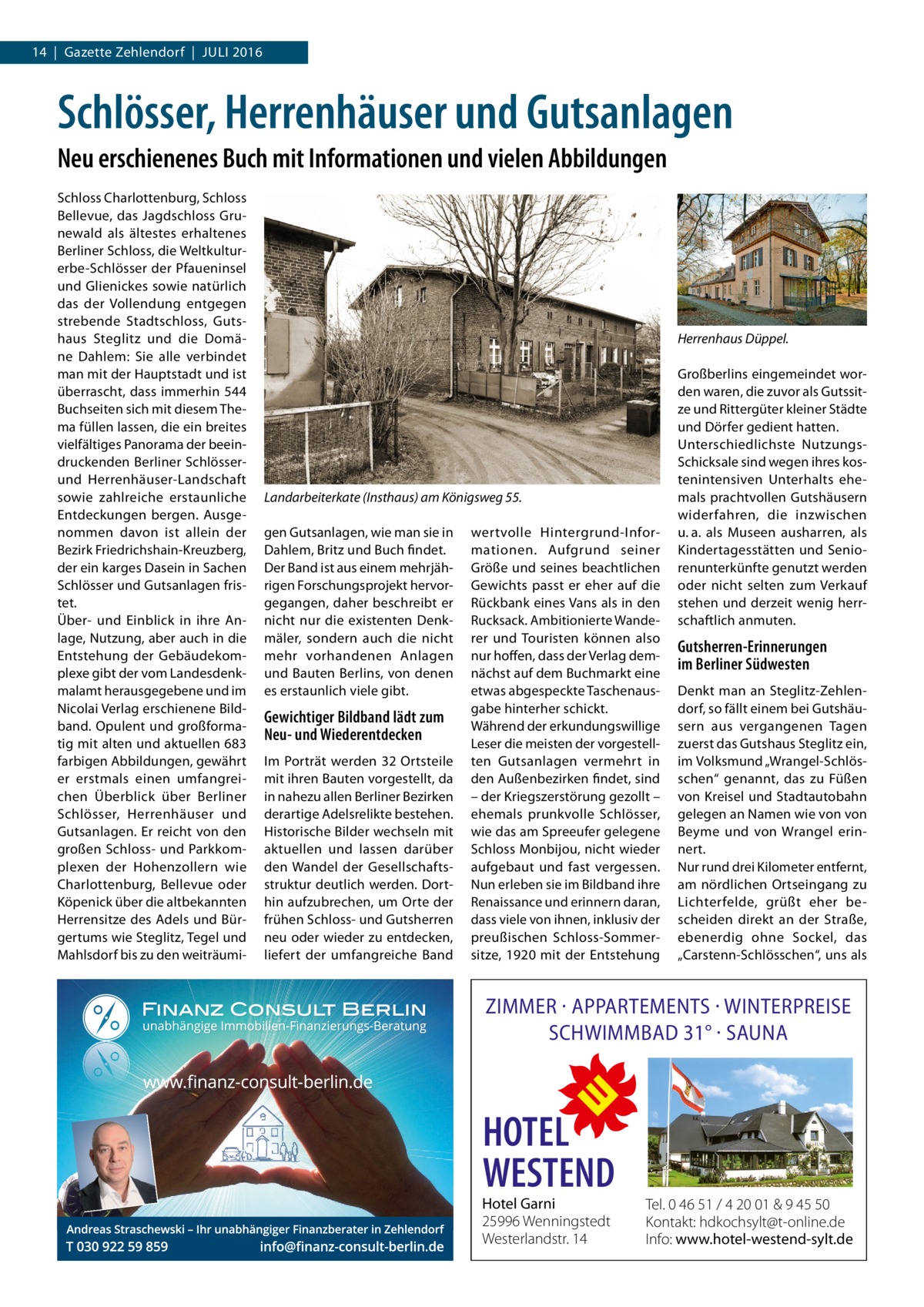 14  |  Gazette Zehlendorf  |  Juli 2016  Schlösser, Herrenhäuser und Gutsanlagen Neu erschienenes Buch mit Informationen und vielen Abbildungen Schloss Charlottenburg, Schloss Bellevue, das Jagdschloss Grunewald als ältestes erhaltenes Berliner Schloss, die Weltkultur­ erbe-Schlösser der Pfaueninsel und Glienickes sowie natürlich das der Vollendung entgegen strebende Stadtschloss, Gutshaus Steglitz und die Domäne Dahlem: Sie alle verbindet man mit der Hauptstadt und ist überrascht, dass immerhin 544 Buchseiten sich mit diesem Thema füllen lassen, die ein breites vielfältiges Panorama der beeindruckenden Berliner Schlösserund Herrenhäuser-Landschaft sowie zahlreiche erstaunliche Entdeckungen bergen. Ausgenommen davon ist allein der Bezirk Friedrichshain-Kreuzberg, der ein karges Dasein in Sachen Schlösser und Gutsanlagen fristet. Über- und Einblick in ihre Anlage, Nutzung, aber auch in die Entstehung der Gebäudekomplexe gibt der vom Landesdenkmalamt herausgegebene und im Nicolai Verlag erschienene Bildband. Opulent und großformatig mit alten und aktuellen 683 farbigen Abbildungen, gewährt er erstmals einen umfangreichen Überblick über Berliner Schlösser, Herrenhäuser und Gutsanlagen. Er reicht von den großen Schloss- und Parkkomplexen der Hohenzollern wie Charlottenburg, Bellevue oder Köpenick über die altbekannten Herrensitze des Adels und Bürgertums wie Steglitz, Tegel und Mahlsdorf bis zu den weiträumi Herrenhaus Düppel.  Landarbeiterkate (Insthaus) am Königsweg 55. gen Gutsanlagen, wie man sie in Dahlem, Britz und Buch findet. Der Band ist aus einem mehrjährigen Forschungsprojekt hervorgegangen, daher beschreibt er nicht nur die existenten Denkmäler, sondern auch die nicht mehr vorhandenen Anlagen und Bauten Berlins, von denen es erstaunlich viele gibt.  Gewichtiger Bildband lädt zum Neu- und Wiederentdecken Im Porträt werden 32 Ortsteile mit ihren Bauten vorgestellt, da in nahezu allen Berliner Bezirken derartige Adelsrelikte bestehen. Historische Bilder wechseln mit aktuellen und lassen darüber den Wandel der Gesellschaftsstruktur deutlich werden. Dorthin aufzubrechen, um Orte der frühen Schloss- und Gutsherren neu oder wieder zu entdecken, liefert der umfangreiche Band  wertvolle Hintergrund-Informationen. Aufgrund seiner Größe und seines beachtlichen Gewichts passt er eher auf die Rückbank eines Vans als in den Rucksack. Ambitionierte Wanderer und Touristen können also nur hoffen, dass der Verlag demnächst auf dem Buchmarkt eine etwas abgespeckte Taschenausgabe hinterher schickt. Während der erkundungswillige Leser die meisten der vorgestellten Gutsanlagen vermehrt in den Außenbezirken findet, sind – der Kriegszerstörung gezollt – ehemals prunkvolle Schlösser, wie das am Spreeufer gelegene Schloss Monbijou, nicht wieder aufgebaut und fast vergessen. Nun erleben sie im Bildband ihre Renaissance und erinnern daran, dass viele von ihnen, inklusiv der preußischen Schloss-Sommersitze, 1920 mit der Entstehung  Großberlins eingemeindet worden waren, die zuvor als Gutssitze und Rittergüter kleiner Städte und Dörfer gedient hatten. Unterschiedlichste NutzungsSchicksale sind wegen ihres kostenintensiven Unterhalts ehemals prachtvollen Gutshäusern widerfahren, die inzwischen u. a. als Museen ausharren, als Kindertagesstätten und Seniorenunterkünfte genutzt werden oder nicht selten zum Verkauf stehen und derzeit wenig herrschaftlich anmuten.  Gutsherren-Erinnerungen im Berliner Südwesten Denkt man an Steglitz-Zehlendorf, so fällt einem bei Gutshäusern aus vergangenen Tagen zuerst das Gutshaus Steglitz ein, im Volksmund „Wrangel-Schlösschen“ genannt, das zu Füßen von Kreisel und Stadtautobahn gelegen an Namen wie von von Beyme und von Wrangel erinnert. Nur rund drei Kilometer entfernt, am nördlichen Ortseingang zu Lichterfelde, grüßt eher bescheiden direkt an der Straße, ebenerdig ohne Sockel, das „Carstenn-Schlösschen“, uns als  ZIMMER · APPARTEMENTS · WINTERPREISE SCHWIMMBAD 31° · SAUNA  HOTEL WESTEND  Hotel Garni 25996 Wenningstedt Westerlandstr. 14  Tel. 0 46 51 / 4 20 01 & 9 45 50 Kontakt: hdkochsylt@t-online.de Info: www.hotel-westend-sylt.de