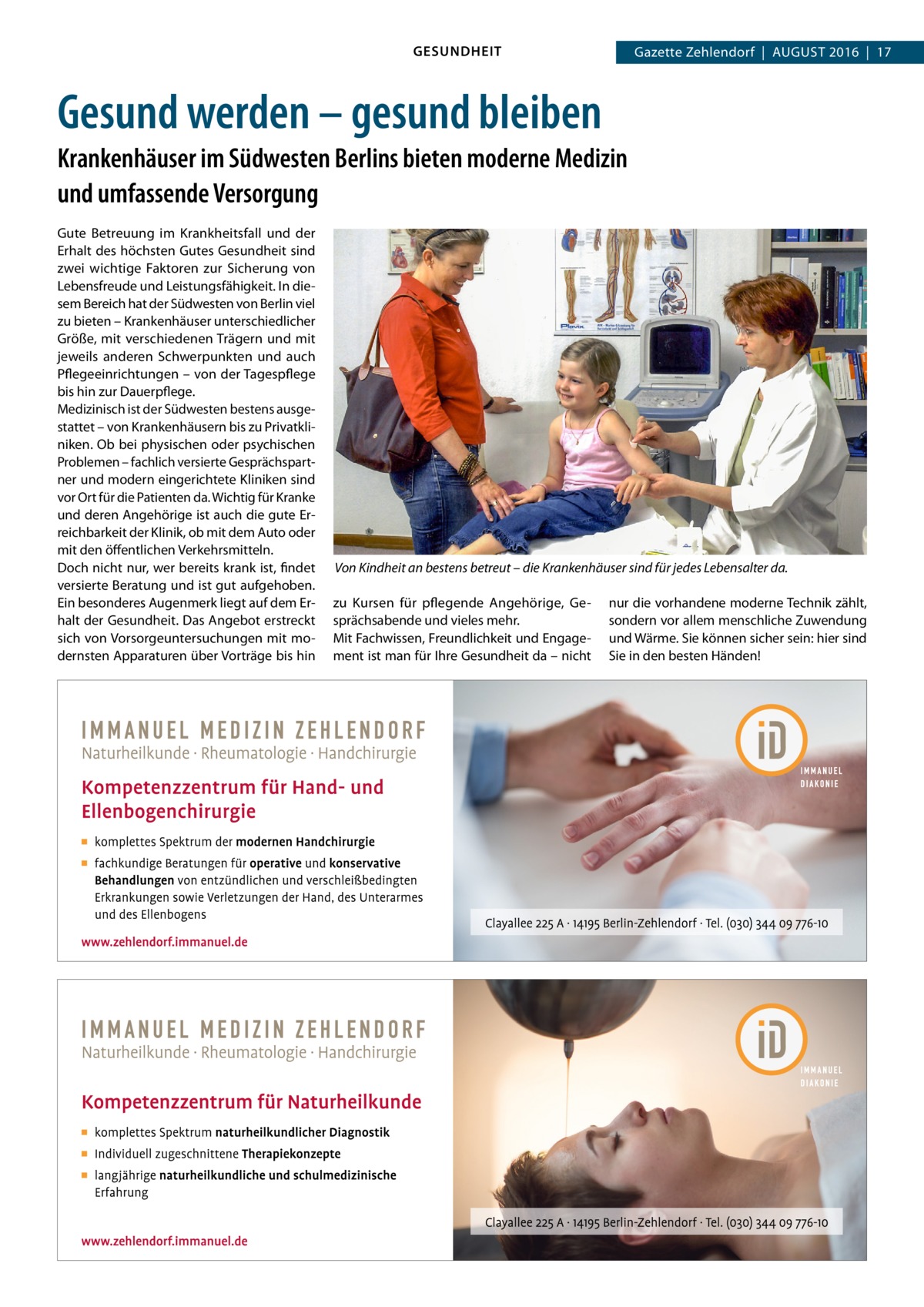 GESUNDHEIT  Gazette Zehlendorf  |  August 2016  |  17  Gesund werden – gesund bleiben Krankenhäuser im Südwesten Berlins bieten moderne Medizin und umfassende Versorgung Gute Betreuung im Krankheitsfall und der Erhalt des höchsten Gutes Gesundheit sind zwei wichtige Faktoren zur Sicherung von Lebensfreude und Leistungsfähigkeit. In diesem Bereich hat der Südwesten von Berlin viel zu bieten – Krankenhäuser unterschiedlicher Größe, mit verschiedenen Trägern und mit jeweils anderen Schwerpunkten und auch Pflegeeinrichtungen – von der Tagespflege bis hin zur Dauerpflege. Medizinisch ist der Südwesten bestens ausgestattet – von Krankenhäusern bis zu Privatkliniken. Ob bei physischen oder psychischen Problemen – fachlich versierte Gesprächspartner und modern eingerichtete Kliniken sind vor Ort für die Patienten da. Wichtig für Kranke und deren Angehörige ist auch die gute Erreichbarkeit der Klinik, ob mit dem Auto oder mit den öffentlichen Verkehrsmitteln. Doch nicht nur, wer bereits krank ist, findet versierte Beratung und ist gut aufgehoben. Ein besonderes Augenmerk liegt auf dem Erhalt der Gesundheit. Das Angebot erstreckt sich von Vorsorgeuntersuchungen mit modernsten Apparaturen über Vorträge bis hin  Von Kindheit an bestens betreut – die Krankenhäuser sind für jedes Lebensalter da. zu Kursen für pflegende Angehörige, Gesprächsabende und vieles mehr. Mit Fachwissen, Freundlichkeit und Engagement ist man für Ihre Gesundheit da – nicht  nur die vorhandene moderne Technik zählt, sondern vor allem menschliche Zuwendung und Wärme. Sie können sicher sein: hier sind Sie in den besten Händen!