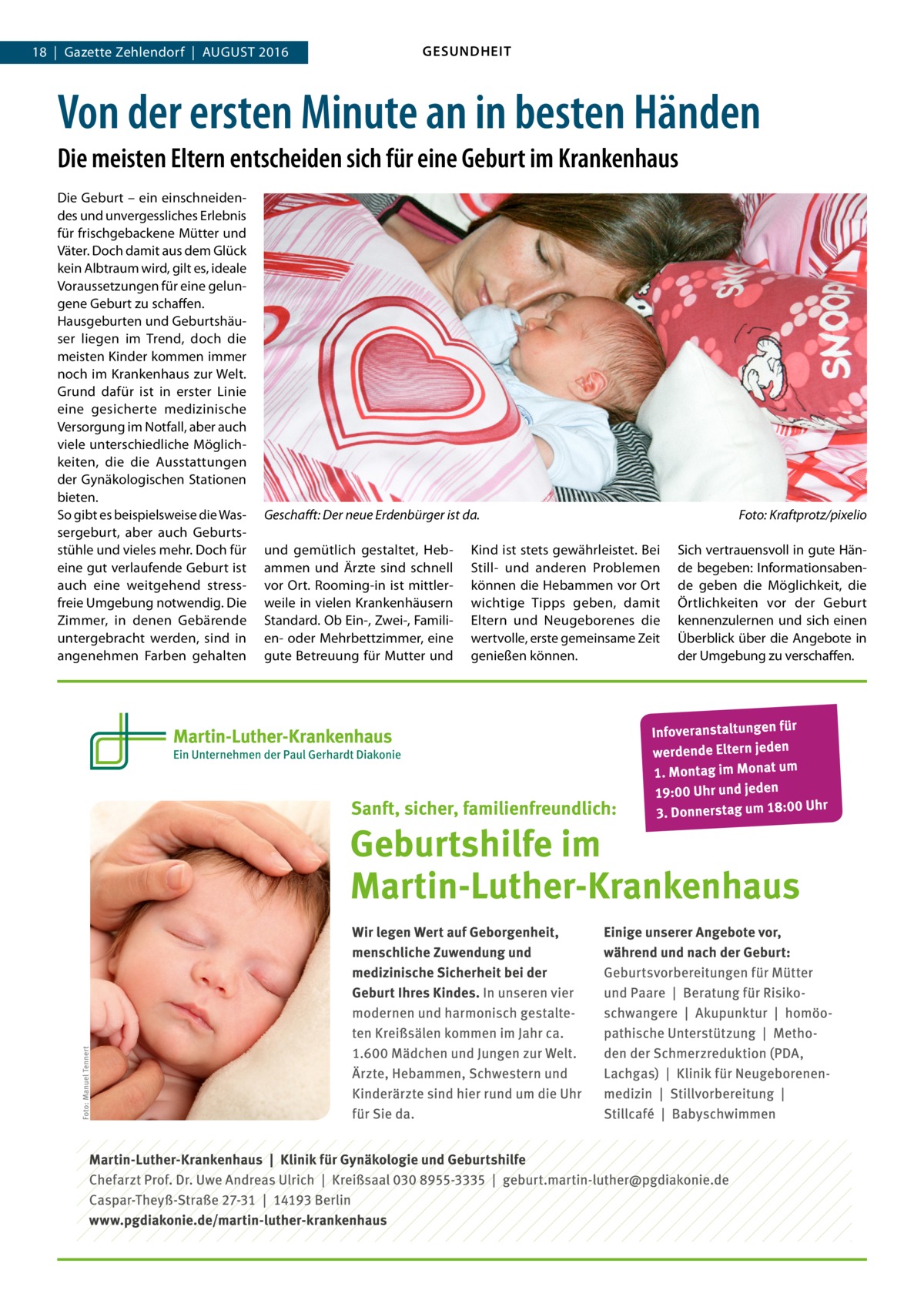 18  |  Gazette Zehlendorf  |  August 2016  GESUNDHEIT  Von der ersten Minute an in besten Händen Die meisten Eltern entscheiden sich für eine Geburt im Krankenhaus Die Geburt – ein einschneidendes und unvergessliches Erlebnis für frischgebackene Mütter und Väter. Doch damit aus dem Glück kein Albtraum wird, gilt es, ideale Voraussetzungen für eine gelungene Geburt zu schaffen. Hausgeburten und Geburtshäuser liegen im Trend, doch die meisten Kinder kommen immer noch im Krankenhaus zur Welt. Grund dafür ist in erster Linie eine gesicherte medizinische Versorgung im Notfall, aber auch viele unterschiedliche Möglichkeiten, die die Ausstattungen der Gynäkologischen Stationen bieten. So gibt es beispielsweise die Wassergeburt, aber auch Geburtsstühle und vieles mehr. Doch für eine gut verlaufende Geburt ist auch eine weitgehend stressfreie Umgebung notwendig. Die Zimmer, in denen Gebärende untergebracht werden, sind in angenehmen Farben gehalten  Geschafft: Der neue Erdenbürger ist da.� und gemütlich gestaltet, Hebammen und Ärzte sind schnell vor Ort. Rooming-in ist mittlerweile in vielen Krankenhäusern Standard. Ob Ein-, Zwei-, Familien- oder Mehrbettzimmer, eine gute Betreuung für Mutter und  Kind ist stets gewährleistet. Bei Still- und anderen Problemen können die Hebammen vor Ort wichtige Tipps geben, damit Eltern und Neugeborenes die wertvolle, erste gemeinsame Zeit genießen können.  Foto: Kraftprotz/pixelio Sich vertrauensvoll in gute Hände begeben: Informationsabende geben die Möglichkeit, die Örtlichkeiten vor der Geburt kennenzulernen und sich einen Überblick über die Angebote in der Umgebung zu verschaffen.