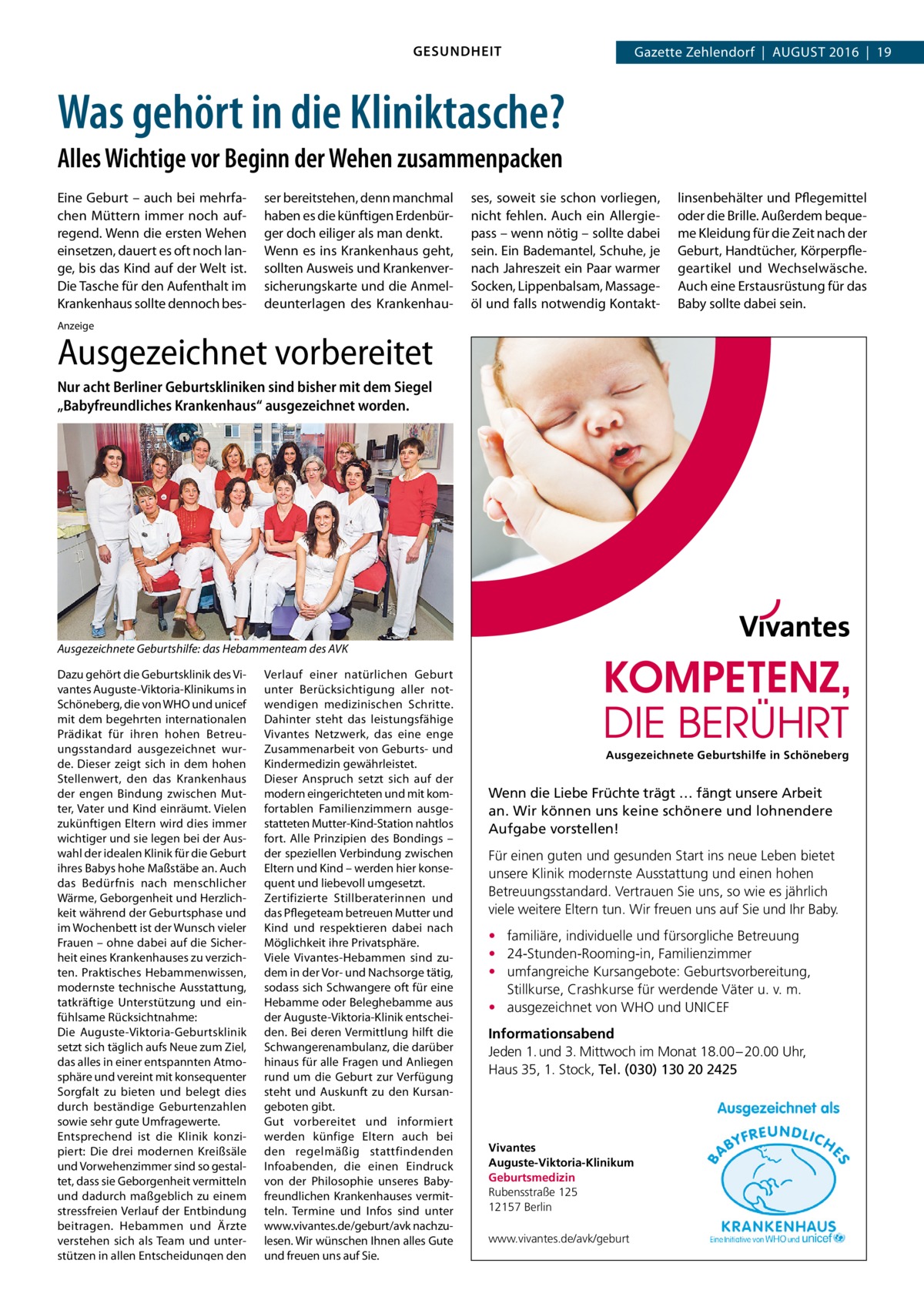 GESUNDHEIT  Gazette Zehlendorf  |  August 2016  |  19  Was gehört in die Kliniktasche? Alles Wichtige vor Beginn der Wehen zusammenpacken Eine Geburt – auch bei mehrfachen Müttern immer noch aufregend. Wenn die ersten Wehen einsetzen, dauert es oft noch lange, bis das Kind auf der Welt ist. Die Tasche für den Aufenthalt im Krankenhaus sollte dennoch bes ser bereitstehen, denn manchmal haben es die künftigen Erdenbürger doch eiliger als man denkt. Wenn es ins Krankenhaus geht, sollten Ausweis und Krankenversicherungskarte und die Anmeldeunterlagen des Krankenhau ses, soweit sie schon vorliegen, nicht fehlen. Auch ein Allergiepass – wenn nötig – sollte dabei sein. Ein Bademantel, Schuhe, je nach Jahreszeit ein Paar warmer Socken, Lippenbalsam, Massageöl und falls notwendig Kontakt linsenbehälter und Pflegemittel oder die Brille. Außerdem bequeme Kleidung für die Zeit nach der Geburt, Handtücher, Körperpflegeartikel und Wechselwäsche. Auch eine Erstausrüstung für das Baby sollte dabei sein.  Anzeige  Ausgezeichnet vorbereitet Nur acht Berliner Geburtskliniken sind bisher mit dem Siegel „Babyfreundliches Krankenhaus“ ausgezeichnet worden.  Ausgezeichnete Geburtshilfe: das Hebammenteam des AVK Dazu gehört die Geburtsklinik des Vivantes Auguste-Viktoria-Klinikums in Schöneberg, die von WHO und unicef mit dem begehrten internationalen Prädikat für ihren hohen Betreuungsstandard ausgezeichnet wurde. Dieser zeigt sich in dem hohen Stellenwert, den das Krankenhaus der engen Bindung zwischen Mutter, Vater und Kind einräumt. Vielen zukünftigen Eltern wird dies immer wichtiger und sie legen bei der Auswahl der idealen Klinik für die Geburt ihres Babys hohe Maßstäbe an. Auch das Bedürfnis nach menschlicher Wärme, Geborgenheit und Herzlichkeit während der Geburtsphase und im Wochenbett ist der Wunsch vieler Frauen – ohne dabei auf die Sicherheit eines Krankenhauses zu verzichten. Praktisches Hebammenwissen, modernste technische Ausstattung, tatkräftige Unterstützung und einfühlsame Rücksichtnahme: Die Auguste-Viktoria-Geburtsklinik setzt sich täglich aufs Neue zum Ziel, das alles in einer entspannten Atmosphäre und vereint mit konsequenter Sorgfalt zu bieten und belegt dies durch beständige Geburtenzahlen sowie sehr gute Umfragewerte. Entsprechend ist die Klinik konzipiert: Die drei modernen Kreißsäle und Vorwehenzimmer sind so gestaltet, dass sie Geborgenheit vermitteln und dadurch maßgeblich zu einem stressfreien Verlauf der Entbindung beitragen. Hebammen und Ärzte verstehen sich als Team und unterstützen in allen Entscheidungen den  Verlauf einer natürlichen Geburt unter Berücksichtigung aller notwendigen medizinischen Schritte. Dahinter steht das leistungsfähige Vivantes Netzwerk, das eine enge Zusammenarbeit von Geburts- und Kindermedizin gewährleistet. Dieser Anspruch setzt sich auf der modern eingerichteten und mit komfortablen Familienzimmern ausgestatteten Mutter-Kind-Station nahtlos fort. Alle Prinzipien des Bondings – der speziellen Verbindung zwischen Eltern und Kind – werden hier konsequent und liebevoll umgesetzt. Zertifizierte Stillberaterinnen und das Pflegeteam betreuen Mutter und Kind und respektieren dabei nach Möglichkeit ihre Privatsphäre. Viele Vivantes-Hebammen sind zudem in der Vor- und Nachsorge tätig, sodass sich Schwangere oft für eine Hebamme oder Beleghebamme aus der Auguste-Viktoria-Klinik entscheiden. Bei deren Vermittlung hilft die Schwangerenambulanz, die darüber hinaus für alle Fragen und Anliegen rund um die Geburt zur Verfügung steht und Auskunft zu den Kursangeboten gibt. Gut vorbereitet und informiert werden künfige Eltern auch bei den regelmäßig stattfindenden Infoabenden, die einen Eindruck von der Philosophie unseres Babyfreundlichen Krankenhauses vermitteln. Termine und Infos sind unter www.vivantes.de/geburt/avk nachzulesen. Wir wünschen Ihnen alles Gute und freuen uns auf Sie.  Ausgezeichnete Geburtshilfe in Schöneberg  Wenn die Liebe Früchte trägt … fängt unsere Arbeit an. Wir können uns keine schönere und lohnendere Aufgabe vorstellen! Für einen guten und gesunden Start ins neue Leben bietet unsere Klinik modernste Ausstattung und einen hohen Betreuungsstandard. Vertrauen Sie uns, so wie es jährlich viele weitere Eltern tun. Wir freuen uns auf Sie und Ihr Baby. • familiäre, individuelle und fürsorgliche Betreuung • 24-Stunden-Rooming-in, Familienzimmer • umfangreiche Kursangebote: Geburtsvorbereitung, Stillkurse, Crashkurse für werdende Väter u. v. m. • ausgezeichnet von WHO und UNICEF Informationsabend Jeden 1. und 3. Mittwoch im Monat 18.00 – 20.00 Uhr, Haus 35, 1. Stock, Tel. (030) 130 20 2425  Vivantes Auguste-Viktoria-Klinikum Geburtsmedizin Rubensstraße 125 12157 Berlin www.vivantes.de/avk/geburt