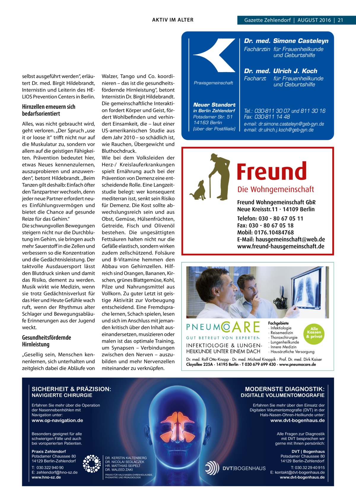 AKTIV IM ALTER  Gazette Zehlendorf  |  August 2016  |  21  Dr. med. Simone Casteleyn Fachärztin für Frauenheilkunde und Geburtshilfe  selbst ausgeführt werden“, erläutert Dr. med. Birgit Hildebrandt, Internistin und Leiterin des HELIOS Prevention Centers in Berlin.  Hirnzellen erneuern sich bedarfsorientiert Alles, was nicht gebraucht wird, geht verloren. „Der Spruch „use it or loose it“ trifft nicht nur auf die Muskulatur zu, sondern vor allem auf die geistigen Fähigkeiten. Prävention bedeutet hier, etwas Neues kennenzulernen, auszuprobieren und anzuwenden“, betont Hildebrandt. „Beim Tanzen gilt deshalb: Einfach öfter den Tanzpartner wechseln, denn jeder neue Partner erfordert neues Einfühlungsvermögen und bietet die Chance auf gesunde Reize für das Gehirn.“ Die schwungvollen Bewegungen steigern nicht nur die Durchblutung im Gehirn, sie bringen auch mehr Sauerstoff in die Zellen und verbessern so die Konzentration und die Gedächtnisleistung. Der taktvolle Ausdauersport lässt den Blutdruck sinken und damit das Risiko, dement zu werden. Musik wirkt wie Medizin, wenn sie trotz Gedächtnisverlust für das Hier und Heute Gefühle wach ruft, wenn der Rhythmus alter Schlager und Bewegungsabläufe Erinnerungen aus der Jugend weckt.  Gesundheitsfördernde Hirnleistung „Gesellig sein, Menschen kennenlernen, sich unterhalten und zeitgleich dabei die Abläufe von  Walzer, Tango und Co. koordinieren – das ist die gesundheitsfördernde Hirnleistung“, betont Internistin Dr. Birgit Hildebrandt. Die gemeinschaftliche Interaktion fordert Körper und Geist, fördert Wohlbefinden und verhindert Einsamkeit, die – laut einer US-amerikanischen Studie aus dem Jahr 2010 – so schädlich ist, wie Rauchen, Übergewicht und Bluthochdruck. Wie bei dem Volksleiden der Herz-/ Kreislauferkrankungen spielt Ernährung auch bei der Prävention von Demenz eine entscheidende Rolle. Eine Langzeitstudie belegt: wer konsequent mediterran isst, senkt sein Risiko für Demenz. Die Kost sollte abwechslungsreich sein und aus Obst, Gemüse, Hülsenfrüchten, Getreide, Fisch und Olivenöl bestehen. Die ungesättigten Fettsäuren halten nicht nur die Gefäße elastisch, sondern wirken zudem zellschützend. Folsäure und B-Vitamine hemmen den Abbau von Gehirnzellen. Hilfreich sind Orangen, Bananen, Kirschen, grünes Blattgemüse, Kohl, Pilze und Nahrungsmittel aus Vollkorn. Zu guter Letzt ist geistige Aktivität zur Vorbeugung entscheidend. Eine Fremdsprache lernen, Schach spielen, lesen und sich im Anschluss mit jemanden kritisch über den Inhalt auseinandersetzen, musizieren oder malen ist das optimale Training, um Synapsen – Verbindungen zwischen den Nerven – auszubilden und mehr Nervenzellen miteinander zu verknüpfen.  SICHERHEIT & PRÄZISION: NAVIGIERTE CHIRURGIE Erfahren Sie mehr über die Operation der Nasennebenhöhlen mit Navigation unter:  Dr. med. Ulrich J. Koch Praxisgemeinschaft  Neuer Standort in Berlin Zehlendorf Potsdamer Str. 51 14163 Berlin (über der Postfiliale)  Facharzt  für Frauenheilkunde und Geburtshilfe  Tel.: 030-811 30 07 und 811 30 16 Fax: 030-811 14 48 e-mail: dr.simone.casteleyn@geb-gyn.de e-mail: dr.ulrich.j.koch@geb-gyn.de  INFEKTIOLOGIE & LUNGENHEILKUNDE UNTER EINEM DACH  Fachgebiete · Infektiologie Alle Kassen · Reisemedizin & privat · Thoraxchirurgie · Lungenheilkunde · Innere Medizin · Hausärztliche Versorgung  Dr. med. Ralf Otto-Knapp · Dr. med. Michael Knappik · Prof. Dr. med. Dirk Kaiser Clayallee 225A · 14195 Berlin · T 030 679 699 430 · www.pneumocare.de  MODERNSTE DIAGNOSTIK: DIGITALE VOLUMENTOMOGRAFIE Erfahren Sie mehr über den Einsatz der Digitalen Volumentomografie (DVT) in der Hals-Nasen-Ohren-Heilkunde unter:  www.op-navigation.de  www.dvt-bogenhaus.de  Besonders geeignet für alle schwierigen Fälle und auch bei voroperierten Patienten.  Alle Fragen zur Diagnostik mit DVT besprechen wir gerne mit Ihnen persönlich:  Praxis Zehlendorf Potsdamer Chaussee 80 14129 Berlin-Zehlendorf T: 030.322 940 90 E: zehlendorf@hno-sz.de www.hno-sz.de  DVT | Bogenhaus Potsdamer Chaussee 80 14129 Berlin-Zehlendorf T: 030.32 29 40 915 E: kontakt@dvt-bogenhaus.de www.dvt-bogenhaus.de