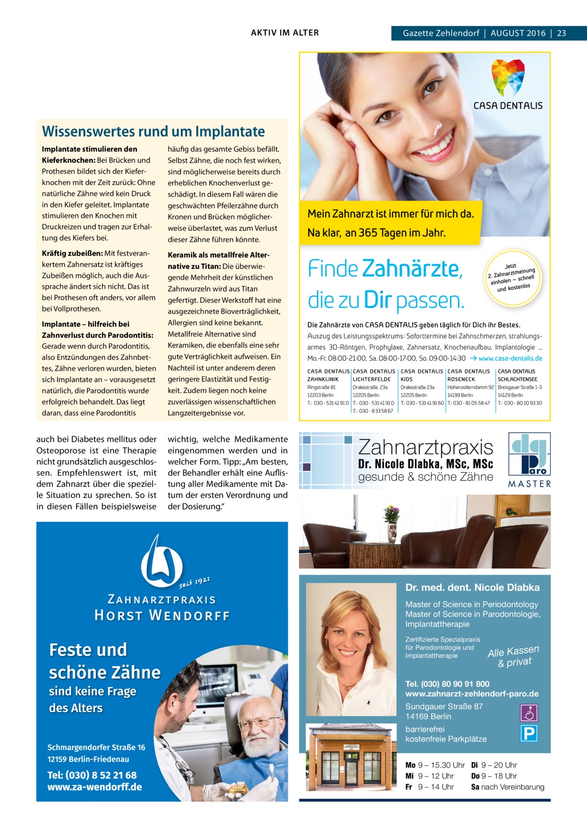 AKTIV IM ALTER  Gazette Zehlendorf  |  August 2016  |  23  Wissenswertes rund um Implantate Implantate stimulieren den Kieferknochen: Bei Brücken und Prothesen bildet sich der Kieferknochen mit der Zeit zurück: Ohne natürliche Zähne wird kein Druck in den Kiefer geleitet. Implantate stimulieren den Knochen mit Druckreizen und tragen zur Erhaltung des Kiefers bei.  häufig das gesamte Gebiss befällt. Selbst Zähne, die noch fest wirken, sind möglicherweise bereits durch erheblichen Knochenverlust geschädigt. In diesem Fall wären die geschwächten Pfeilerzähne durch Kronen und Brücken möglicherweise überlastet, was zum Verlust dieser Zähne führen könnte.  Kräftig zubeißen: Mit festverankertem Zahnersatz ist kräftiges Zubeißen möglich, auch die Aussprache ändert sich nicht. Das ist bei Prothesen oft anders, vor allem bei Vollprothesen.  Keramik als metallfreie Alternative zu Titan: Die überwiegende Mehrheit der künstlichen Zahnwurzeln wird aus Titan gefertigt. Dieser Werkstoff hat eine ausgezeichnete Bioverträglichkeit, Allergien sind keine bekannt. Metallfreie Alternative sind Keramiken, die ebenfalls eine sehr gute Verträglichkeit aufweisen. Ein Nachteil ist unter anderem deren geringere Elastizität und Festigkeit. Zudem liegen noch keine zuverlässigen wissenschaftlichen Langzeitergebnisse vor.  Implantate – hilfreich bei Zahnverlust durch Parodontitis: Gerade wenn durch Parodontitis, also Entzündungen des Zahnbettes, Zähne verloren wurden, bieten sich Implantate an – vorausgesetzt natürlich, die Parodontitis wurde erfolgreich behandelt. Das liegt daran, dass eine Parodontitis  auch bei Diabetes mellitus oder Osteoporose ist eine Therapie nicht grundsätzlich ausgeschlossen. Empfehlenswert ist, mit dem Zahnarzt über die spezielle Situation zu sprechen. So ist in diesen Fällen beispielsweise  wichtig, welche Medikamente eingenommen werden und in welcher Form. Tipp: „Am besten, der Behandler erhält eine Auflistung aller Medikamente mit Datum der ersten Verordnung und der Dosierung.“  MASTER  Dr. med. dent. Nicole Dlabka Master of Science in Periodontology Master of Science in Parodontologie, Implantattherapie Zertifizierte Spezialpraxis für Parodontologie und Implantattherapie  n  Alle Kasse & privat  Tel. (030) 80 90 91 800 www.zahnarzt-zehlendorf-paro.de Sundgauer Straße 87 14169 Berlin  barrierefrei kostenfreie Parkplätze Mo 9 – 15.30 Uhr Di 9 – 20 Uhr Mi 9 – 12 Uhr Do 9 – 18 Uhr Fr 9 – 14 Uhr Sa nach Vereinbarung