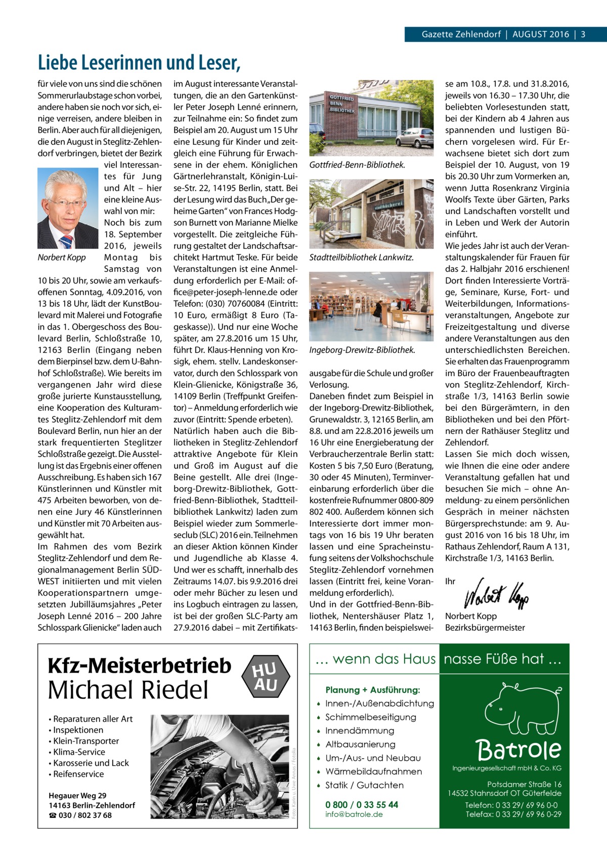 Gazette Zehlendorf  |  August 2016  |  3  Liebe Leserinnen und Leser, im August interessante Veranstaltungen, die an den Gartenkünstler Peter Joseph Lenné erinnern, zur Teilnahme ein: So findet zum Beispiel am 20. August um 15 Uhr eine Lesung für Kinder und zeitgleich eine Führung für Erwachsene in der ehem. Königlichen Gärtnerlehranstalt, Königin-Luise-Str. 22, 14195 Berlin, statt. Bei der Lesung wird das Buch „Der geheime Garten“ von Frances Hodgson Burnett von Marianne Mielke vorgestellt. Die zeitgleiche Führung gestaltet der Landschaftsarchitekt Hartmut Teske. Für beide Veranstaltungen ist eine Anmeldung erforderlich per E-Mail: office@peter-joseph-lenne.de oder Telefon: (030) 70760084 (Eintritt: 10  Euro, ermäßigt 8  Euro (Tageskasse)). Und nur eine Woche später, am 27.8.2016 um 15 Uhr, führt Dr. Klaus-Henning von Krosigk, ehem. stellv. Landeskonservator, durch den Schlosspark von Klein-Glienicke, Königstraße  36, 14109 Berlin (Treffpunkt Greifentor) – Anmeldung erforderlich wie zuvor (Eintritt: Spende erbeten). Natürlich haben auch die Bibliotheken in Steglitz-Zehlendorf attraktive Angebote für Klein und Groß im August auf die Beine gestellt. Alle drei (Ingeborg-Drewitz-Bibliothek, Gottfried-Benn-Bibliothek, Stadtteilbibliothek Lankwitz) laden zum Beispiel wieder zum Sommerleseclub (SLC) 2016 ein. Teilnehmen an dieser Aktion können Kinder und Jugendliche ab Klasse 4. Und wer es schafft, innerhalb des Zeitraums 14.07. bis 9.9.2016 drei oder mehr Bücher zu lesen und ins Logbuch eintragen zu lassen, ist bei der großen SLC-Party am 27.9.2016 dabei – mit Zertifikats Kfz-Meisterbetrieb  Michael Riedel • Reparaturen aller Art • Inspektionen • Klein-Transporter • Klima-Service • Karosserie und Lack • Reifenservice Hegauer Weg 29 14163 Berlin-Zehlendorf ☎ 030 / 802 37 68  Gottfried-Benn-Bibliothek.  Stadtteilbibliothek Lankwitz.  Ingeborg-Drewitz-Bibliothek. ausgabe für die Schule und großer Verlosung. Daneben findet zum Beispiel in der Ingeborg-Drewitz-Bibliothek, Grunewaldstr. 3, 12165 Berlin, am 8.8. und am 22.8.2016 jeweils um 16 Uhr eine Energieberatung der Verbraucherzentrale Berlin statt: Kosten 5 bis 7,50 Euro (Beratung, 30 oder 45 Minuten), Terminvereinbarung erforderlich über die kostenfreie Rufnummer 0800-809 802 400. Außerdem können sich Interessierte dort immer montags von 16 bis 19  Uhr beraten lassen und eine Spracheinstufung seitens der Volkshochschule Steglitz-Zehlendorf vornehmen lassen (Eintritt frei, keine Voranmeldung erforderlich). Und in der Gottfried-Benn-Bibliothek, Nentershäuser Platz 1, 14163 Berlin, finden beispielswei se am 10.8., 17.8. und 31.8.2016, jeweils von 16.30 – 17.30 Uhr, die beliebten Vorlesestunden statt, bei der Kindern ab 4 Jahren aus spannenden und lustigen Büchern vorgelesen wird. Für Erwachsene bietet sich dort zum Beispiel der 10.  August, von 19 bis 20.30 Uhr zum Vormerken an, wenn Jutta Rosenkranz Virginia Woolfs Texte über Gärten, Parks und Landschaften vorstellt und in Leben und Werk der Autorin einführt. Wie jedes Jahr ist auch der Veranstaltungskalender für Frauen für das 2. Halbjahr 2016 erschienen! Dort finden Interessierte Vorträge, Seminare, Kurse, Fort- und Weiterbildungen, Informationsveranstaltungen, Angebote zur Freizeitgestaltung und diverse andere Veranstaltungen aus den unterschiedlichsten Bereichen. Sie erhalten das Frauenprogramm im Büro der Frauenbeauftragten von Steglitz-Zehlendorf, Kirchstraße  1/3, 14163  Berlin sowie bei den Bürgerämtern, in den Bibliotheken und bei den Pförtnern der Rathäuser Steglitz und Zehlendorf. Lassen Sie mich doch wissen, wie Ihnen die eine oder andere Veranstaltung gefallen hat und besuchen Sie mich – ohne Anmeldung- zu einem persönlichen Gespräch in meiner nächsten Bürgersprechstunde: am 9.  August 2016 von 16 bis 18 Uhr, im Rathaus Zehlendorf, Raum A 131, Kirchstraße 1/3, 14163 Berlin. Ihr  Norbert Kopp Bezirksbürgermeister  … wenn das Haus nasse Füße hat …  HU AU  Planung + Ausführung:  Foto: Karin u. Uwe Annas / Fotolia  für viele von uns sind die schönen Sommerurlaubstage schon vorbei, andere haben sie noch vor sich, einige verreisen, andere bleiben in Berlin. Aber auch für all diejenigen, die den August in Steglitz-Zehlendorf verbringen, bietet der Bezirk viel Interessantes für Jung und Alt – hier eine kleine Auswahl von mir: Noch bis zum 18.  September 2016, jeweils Montag bis Norbert Kopp Samstag von 10 bis 20 Uhr, sowie am verkaufsoffenen Sonntag, 4.09.2016, von 13 bis 18 Uhr, lädt der KunstBoulevard mit Malerei und Fotografie in das 1. Obergeschoss des Boulevard Berlin, Schloßstraße  10, 12163  Berlin (Eingang neben dem Bierpinsel bzw. dem U-Bahnhof Schloßstraße). Wie bereits im vergangenen Jahr wird diese große jurierte Kunstausstellung, eine Kooperation des Kulturamtes Steglitz-Zehlendorf mit dem Boulevard Berlin, nun hier an der stark frequentierten Steglitzer Schloßstraße gezeigt. Die Ausstellung ist das Ergebnis einer offenen Ausschreibung. Es haben sich 167 Künstlerinnen und Künstler mit 475 Arbeiten beworben, von denen eine Jury 46 Künstlerinnen und Künstler mit 70 Arbeiten ausgewählt hat. Im Rahmen des vom Bezirk Steglitz-Zehlendorf und dem Regionalmanagement Berlin SÜDWEST initiierten und mit vielen Kooperationspartnern umgesetzten Jubilläumsjahres „Peter Joseph Lenné 2016 – 200  Jahre Schlosspark Glienicke“ laden auch    Innen-/Außenabdichtung    Schimmelbeseitigung    Innendämmung    Altbausanierung    Um-/Aus- und Neubau    Wärmebildaufnahmen    Statik / Gutachten 0 800 / 0 33 55 44 info@batrole.de  Batrole  Ingenieurgesellschaft mbH & Co. KG  Potsdamer Straße 16 14532 Stahnsdorf OT Güterfelde Telefon: 0 33 29/ 69 96 0-0 Telefax: 0 33 29/ 69 96 0-29