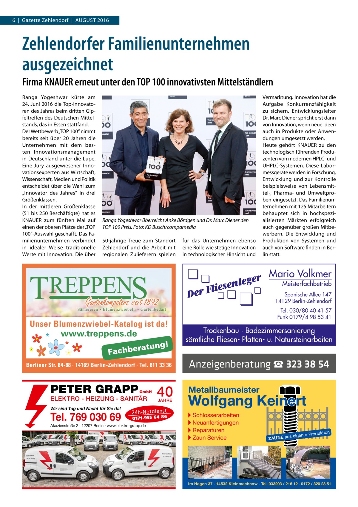 6  |  Gazette Zehlendorf  |  August 2016  Zehlendorfer Familienunternehmen ausgezeichnet Firma KNAUER erneut unter den TOP 100 innovativsten Mittelständlern Ranga Yogeshwar kürte am 24. Juni 2016 die Top-Innovatoren des Jahres beim dritten Gipfeltreffen des Deutschen Mittelstands, das in Essen stattfand. Der Wettbewerb „TOP 100“ nimmt bereits seit über 20  Jahren die Unternehmen mit dem besten Innovationsmanagement in Deutschland unter die Lupe. Eine Jury ausgewiesener Innovationsexperten aus Wirtschaft, Wissenschaft, Medien und Politik entscheidet über die Wahl zum „Innovator des Jahres“ in drei Größenklassen. In der mittleren Größenklasse (51 bis 250 Beschäftigte) hat es KNAUER zum fünften Mal auf einen der oberen Plätze der „TOP 100“-Auswahl geschafft. Das Familienunternehmen verbindet in idealer Weise traditionelle Werte mit Innovation. Die über  Ranga Yogeshwar überreicht Anke Bördgen und Dr. Marc Diener den TOP 100 Preis. Foto: KD Busch/compamedia 50-jährige Treue zum Standort Zehlendorf und die Arbeit mit regionalen Zulieferern spielen  für das Unternehmen ebenso eine Rolle wie stetige Innovation in technologischer Hinsicht und  Vermarktung. Innovation hat die Aufgabe Konkurrenzfähigkeit zu sichern. Entwicklungsleiter Dr. Marc Diener spricht erst dann von Innovation, wenn neue Ideen auch in Produkte oder Anwendungen umgesetzt werden. Heute gehört KNAUER zu den technologisch führenden Produzenten von modernen HPLC- und UHPLC-Systemen. Diese Labormessgeräte werden in Forschung, Entwicklung und zur Kontrolle beispielsweise von Lebensmittel-, Pharma- und Umweltproben eingesetzt. Das Familienunternehmen mit 125 Mitarbeitern behauptet sich in hochspezialisierten Märkten erfolgreich auch gegenüber großen Mitbewerbern. Die Entwicklung und Produktion von Systemen und auch von Software finden in Berlin statt.  Mario Volkmer  Meisterfachbetrieb  Spanische Allee 147 14129 Berlin-Zehlendorf  Unser Blumenzwiebel-Katalog ist da! www.treppens.de  Berliner Str. 84-88 · 14169 Berlin-Zehlendorf · Tel. 811 33 36  PETER GRAPP  GmbH  ELEKTRO - HEIZUNG - SANITÄR Wir sind Tag und Nacht für Sie da!  Tel. 769 030 69  40 JAHRE  24 h-N ot die ns t  01 71- 95 5 64 86  Akazienstraße 2 · 12207 Berlin · www.elektro-grapp.de  Tel. 030/80 40 41 57 Funk 0179/4 98 53 41  Trockenbau · Badezimmersanierung sämtliche Fliesen- Platten- u. Natursteinarbeiten  Anzeigenberatung ☎ 323 38 54 Metallbaumeister  Wolfgang Keinert ▸ Schlosserarbeiten ▸ Neuanfertigungen ▸ Reparaturen ▸ Zaun Service  roduktion  s eigener P  ZÄUNE au  Im Hagen 37 · 14532 Kleinmachnow · Tel. 033203 / 216 12 · 0172 / 320 23 51