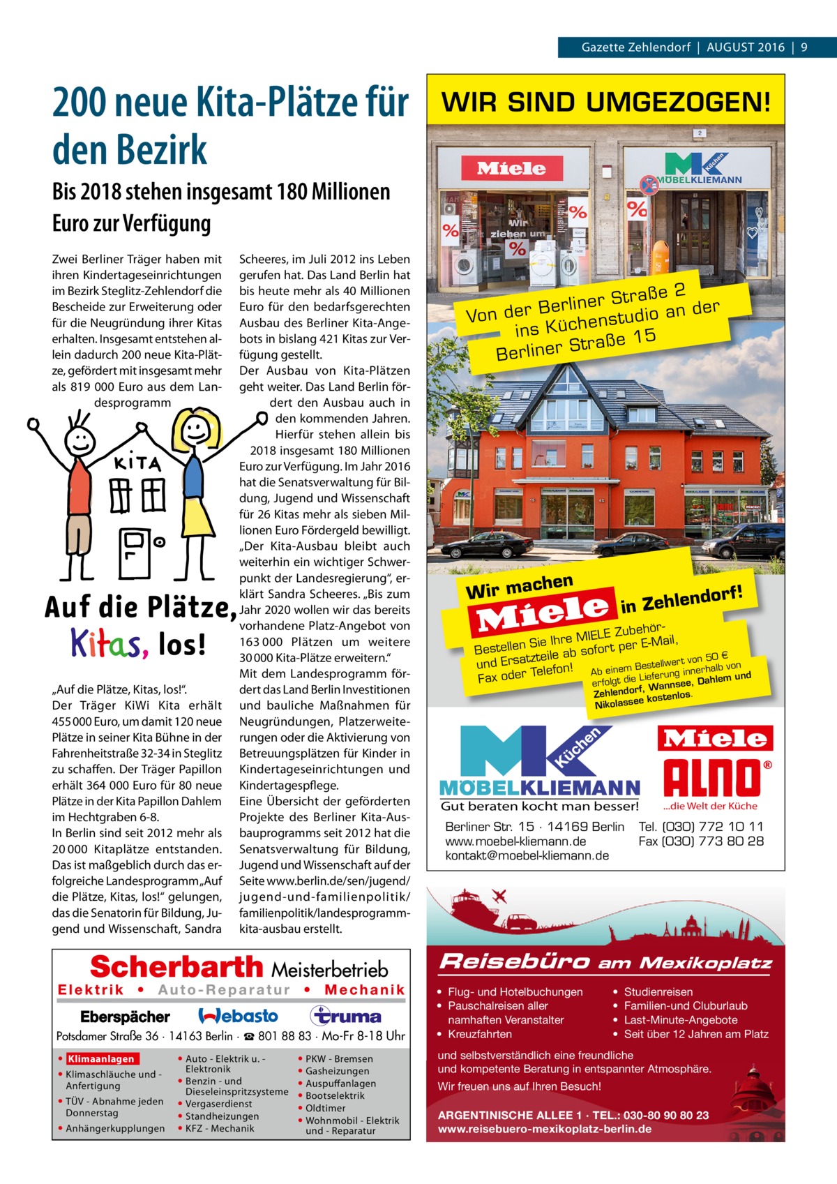 Gazette Zehlendorf  |  August 2016  |  9  200 neue Kita-Plätze für den Bezirk  WIR SIND UMGEZOGEN!  Bis 2018 stehen insgesamt 180 Millionen Euro zur Verfügung Zwei Berliner Träger haben mit ihren Kindertageseinrichtungen im Bezirk Steglitz-Zehlendorf die Bescheide zur Erweiterung oder für die Neugründung ihrer Kitas erhalten. Insgesamt entstehen allein dadurch 200 neue Kita-Plätze, gefördert mit insgesamt mehr als 819 000  Euro aus dem Landesprogramm  „Auf die Plätze, Kitas, los!“. Der Träger KiWi Kita erhält 455 000 Euro, um damit 120 neue Plätze in seiner Kita Bühne in der Fahrenheitstraße 32-34 in Steglitz zu schaffen. Der Träger Papillon erhält 364 000 Euro für 80 neue Plätze in der Kita Papillon Dahlem im Hechtgraben 6-8. In Berlin sind seit 2012 mehr als 20 000 Kitaplätze entstanden. Das ist maßgeblich durch das erfolgreiche Landesprogramm „Auf die Plätze, Kitas, los!“ gelungen, das die Senatorin für Bildung, Jugend und Wissenschaft, Sandra  Scheeres, im Juli 2012 ins Leben gerufen hat. Das Land Berlin hat bis heute mehr als 40 Millionen Euro für den bedarfsgerechten Ausbau des Berliner Kita-Angebots in bislang 421 Kitas zur Verfügung gestellt. Der Ausbau von Kita-Plätzen geht weiter. Das Land Berlin fördert den Ausbau auch in den kommenden Jahren. Hierfür stehen allein bis 2018 insgesamt 180 Millionen Euro zur Verfügung. Im Jahr 2016 hat die Senatsverwaltung für Bildung, Jugend und Wissenschaft für 26 Kitas mehr als sieben Millionen Euro Fördergeld bewilligt. „Der Kita-Ausbau bleibt auch weiterhin ein wichtiger Schwerpunkt der Landesregierung“, erklärt Sandra Scheeres. „Bis zum Jahr 2020 wollen wir das bereits vorhandene Platz-Angebot von 163 000 Plätzen um weitere 30 000 Kita-Plätze erweitern.“ Mit dem Landesprogramm fördert das Land Berlin Investitionen und bauliche Maßnahmen für Neugründungen, Platzerweiterungen oder die Aktivierung von Betreuungsplätzen für Kinder in Kindertageseinrichtungen und Kindertagespflege. Eine Übersicht der geförderten Projekte des Berliner Kita-Ausbauprogramms seit 2012 hat die Senatsverwaltung für Bildung, Jugend und Wissenschaft auf der Seite www.berlin.de/sen/jugend/ jugend-und-familienpolitik/­ familienpolitik/­landesprogrammkita-ausbau erstellt.  2 r Straße der e n li r e B an Von der enstudio ins Küch 5 Straße 1 r e n li r e B  chen W ir ma  ehörIELE Zub ie Ihre M r t per E-Mail, S n lle te Bes sofo 0€ tzteile ab er t von 5 und Ersa lefon! von Bestellw innerhalb und e Ab einem g T un r e er d ef o m e Li le di h Fax t a D lg fo e, er se f, Wann Zehlendor kostenlos. ee ss a ol ik N  Gut beraten kocht man besser! Berliner Str. 15 · 14169 Berlin www.moebel-kliemann.de kontakt@moebel-kliemann.de  Reisebüro Potsdamer Straße 36 · 14163 Berlin · ☎ 801 88 83 · Mo-Fr 8-18 Uhr • Klimaanlagen • Klimaschläuche und Anfertigung • TÜV - Abnahme jeden Donnerstag • Anhängerkupplungen  • Auto - Elektrik u. Elektronik • Benzin - und Dieseleinspritzsysteme • Vergaserdienst • Standheizungen • KFZ - Mechanik  • PKW - Bremsen • Gasheizungen • Auspuffanlagen • Bootselektrik • Oldtimer • Wohnmobil - Elektrik und - Reparatur  orf!  nd in Zehle  ...die Welt der Küche  Tel. (030) 772 10 11 Fax (030) 773 80 28  am Mexikoplatz  • Flug- und Hotelbuchungen • Pauschalreisen aller namhaften Veranstalter • Kreuzfahrten  • • • •  Studienreisen Familien-und Cluburlaub Last-Minute-Angebote Seit über 12 Jahren am Platz  und selbstverständlich eine freundliche und kompetente Beratung in entspannter Atmosphäre. Wir freuen uns auf Ihren Besuch! ARGENTINISCHE ALLEE 1 · TEL.: 030-80 90 80 23 www.reisebuero-mexikoplatz-berlin.de