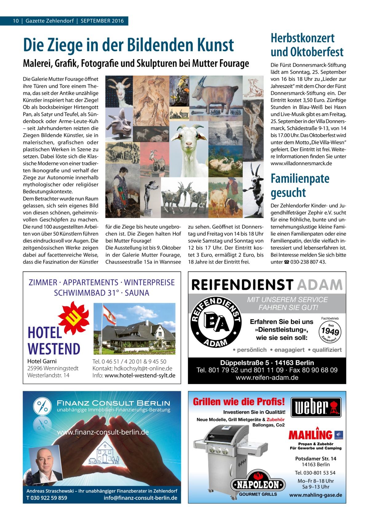 10  |  Gazette Zehlendorf  |  September 2016  Herbstkonzert und Oktoberfest  Die Ziege in der Bildenden Kunst Malerei, Grafik, Fotografie und Skulpturen bei Mutter Fourage  Familienpate gesucht für die Ziege bis heute ungebrochen ist. Die Ziegen halten Hof bei Mutter Fourage! Die Ausstellung ist bis 9. Oktober in der Galerie Mutter Fourage, Chausseestraße 15a in Wannsee  zu sehen. Geöffnet ist Donnerstag und Freitag von 14 bis 18 Uhr sowie Samstag und Sonntag von 12 bis 17  Uhr. Der Eintritt kostet 3 Euro, ermäßigt 2 Euro, bis 18 Jahre ist der Eintritt frei.  ZIMMER · APPARTEMENTS · WINTERPREISE SCHWIMMBAD 31° · SAUNA  A DA M  REI  Der Zehlendorfer Kinder- und Jugendhilfeträger Zephir e.V. sucht für eine fröhliche, bunte und unternehmungslustige kleine Familie einen Familienpaten oder eine Familienpatin, der/die vielfach interessiert und lebenserfahren ist. Bei Interesse melden Sie sich bitte unter ☎ 030-238 807 43.  MIT UNSEREM SERVICE FAHREN SIE GUT! Erfahren Sie bei uns »Dienstleistung«, wie sie sein soll:  Fachbetrieb Seit  1949 e h in lendorf  Z  Tel. 0 46 51 / 4 20 01 & 9 45 50 Kontakt: hdkochsylt@t-online.de Info: www.hotel-westend-sylt.de  T  Hotel Garni 25996 Wenningstedt Westerlandstr. 14  •  HOTEL WESTEND  N DI E  NS  FE  •  Die Galerie Mutter Fourage öffnet ihre Türen und Tore einem Thema, das seit der Antike unzählige Künstler inspiriert hat: der Ziege! Ob als bocksbeiniger Hirtengott Pan, als Satyr und Teufel, als Sündenbock oder Arme-Leute-Kuh – seit Jahrhunderten reizten die Ziegen Bildende Künstler, sie in malerischen, grafischen oder plastischen Werken in Szene zu setzen. Dabei löste sich die Klassische Moderne von einer tradierten Ikonografie und verhalf der Ziege zur Autonomie innerhalb mythologischer oder religiöser Bedeutungskontexte. Dem Betrachter wurde nun Raum gelassen, sich sein eigenes Bild von diesen schönen, geheimnisvollen Geschöpfen zu machen. Die rund 100 ausgestellten Arbeiten von über 50 Künstlern führen dies eindrucksvoll vor Augen. Die zeitgenössischen Werke zeigen dabei auf facettenreiche Weise, dass die Faszination der Künstler  Die Fürst Donnersmarck-Stiftung lädt am Sonntag, 25. September von 16 bis 18 Uhr zu „Lieder zur Jahreszeit“ mit dem Chor der Fürst Donnersmarck-Stiftung ein. Der Eintritt kostet 3,50 Euro. Zünftige Stunden in Blau-Weiß bei Haxn und Live-Musik gibt es am Freitag, 25. September in der Villa Donnersmarck, Schädestraße 9-13, von 14 bis 17.00 Uhr. Das Oktoberfest wird unter dem Motto „Die Villa-Wiesn“ gefeiert. Der Eintritt ist frei. Weitere Informationen finden Sie unter www.villadonnersmarck.de  • persönlich • enagagiert • qualifiziert  Düppelstraße 5 · 14163 Berlin Tel. 801 79 52 und 801 11 09 · Fax 80 90 68 09 www.reifen-adam.de  Grillen wie die Profis! Investieren Sie in Qualität! Neue Modelle, Grill Mietgeräte & Zubehör Ballongas, Co2  MAHLING  Propan & Zubehör Für Gewerbe und Camping  Potsdamer Str. 14 14163 Berlin Tel. 030-801 53 54 Mo–Fr 8–18 Uhr Sa 9–13 Uhr www.mahling-gase.de