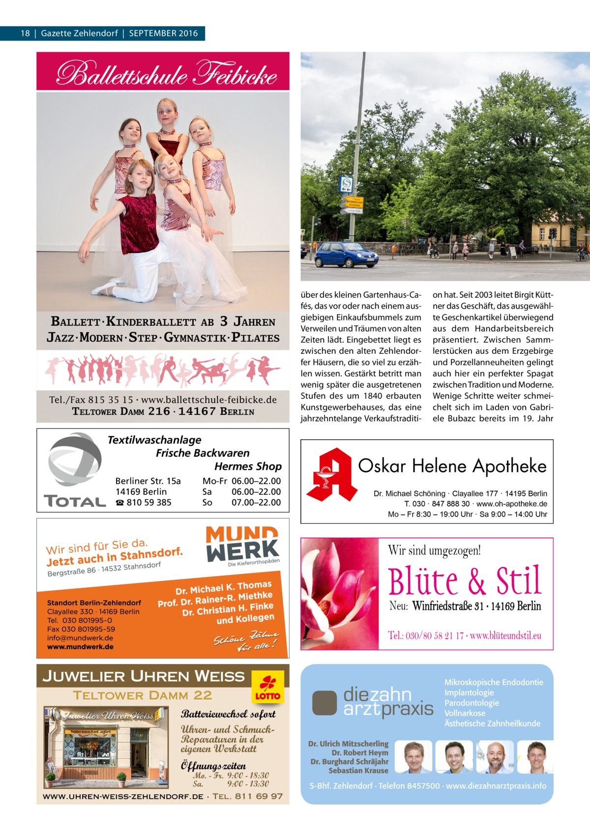 18  |  Gazette Zehlendorf  |  September 2016  BALLETT·KINDERBALLETT AB 3 JAHREN JAZZ·MODERN·STEP·GYMNASTIK·PILATES  Tel./Fax 815 35 15·www.ballettschule-feibicke.de  TELTOWER DAMM 216·14167 BERLIN  Textilwaschanlage Frische Backwaren Hermes Shop Berliner Str. 15a 14169 Berlin ☎ 810 59 385  Mo-Fr 06.00–22.00 Sa 06.00–22.00 So 07.00–22.00  über des kleinen Gartenhaus-Cafés, das vor oder nach einem ausgiebigen Einkaufsbummels zum Verweilen und Träumen von alten Zeiten lädt. Eingebettet liegt es zwischen den alten Zehlendorfer Häusern, die so viel zu erzählen wissen. Gestärkt betritt man wenig später die ausgetretenen Stufen des um 1840 erbauten Kunstgewerbehauses, das eine jahrzehntelange Verkaufstraditi on hat. Seit 2003 leitet Birgit Küttner das Geschäft, das ausgewählte Geschenkartikel überwiegend aus dem Handarbeitsbereich präsentiert. Zwischen Sammlerstücken aus dem Erzgebirge und Porzellanneuheiten gelingt auch hier ein perfekter Spagat zwischen Tradition und Moderne. Wenige Schritte weiter schmeichelt sich im Laden von Gabriele Bubazc bereits im 19. Jahr  Oskar Helene Apotheke Dr. Michael Schöning · Clayallee 177 · 14195 Berlin T. 030 · 847 888 30 · www.oh-apotheke.de Mo – Fr 8:30 – 19:00 Uhr · Sa 9:00 – 14:00 Uhr  Wir sind umgezogen!  Neu: Winfriedstraße 31 · 14169 Berlin Tel.: 030/80 58 21 17 · www.blüteundstil.eu  Juwelier Uhren Weiss Teltower Damm 22 Batteriewechsel sofort Uhren- und SchmuckReparaturen in der eigenen Werkstatt Öffnungszeiten  Mo. - Fr. 9:00 - 18:30 Sa. 9:00 - 13:30  www.uhren-weiss-zehlendorf.de · Tel. 811 69 97