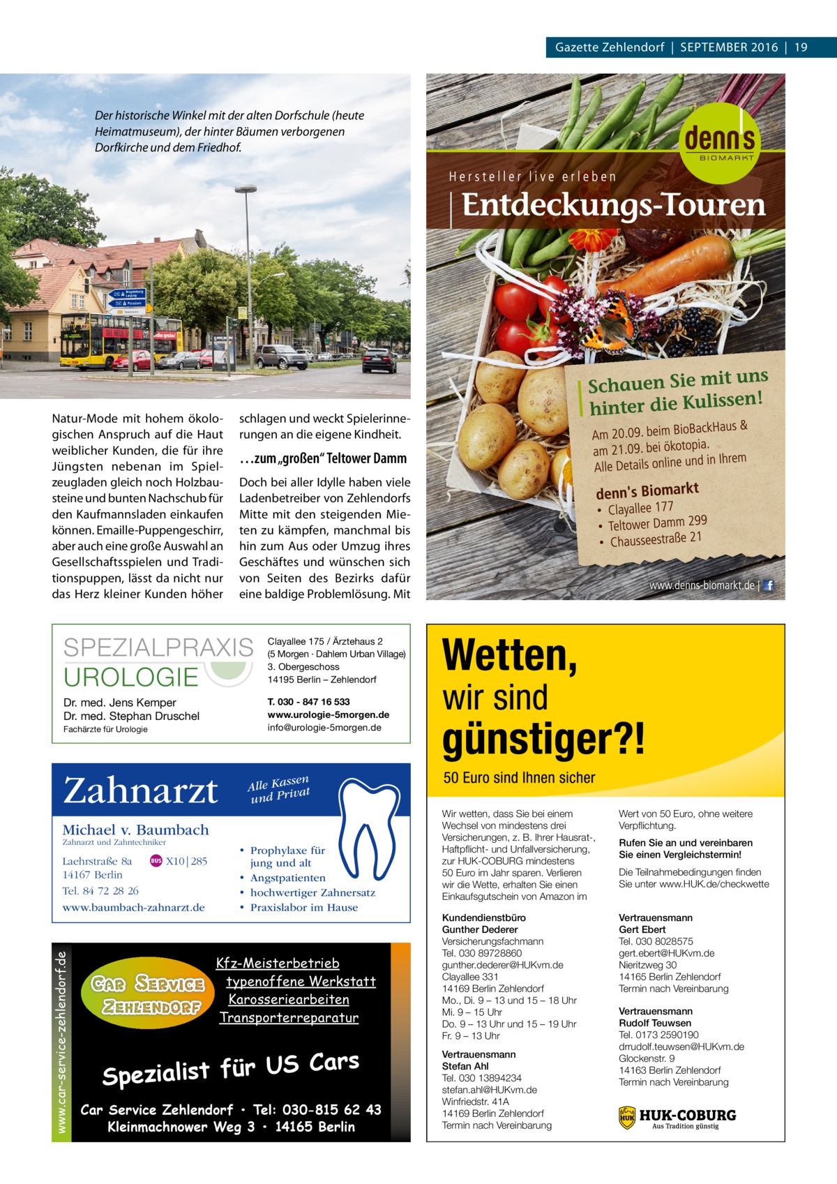 Gazette Zehlendorf  |  September 2016  |  19  Der historische Winkel mit der alten Dorfschule (heute Heimatmuseum), der hinter Bäumen verborgenen Dorfkirche und dem Friedhof.  Natur-Mode mit hohem ökologischen Anspruch auf die Haut weiblicher Kunden, die für ihre Jüngsten nebenan im Spielzeugladen gleich noch Holzbausteine und bunten Nachschub für den Kaufmannsladen einkaufen können. Emaille-Puppengeschirr, aber auch eine große Auswahl an Gesellschaftsspielen und Tradi­ tionspuppen, lässt da nicht nur das Herz kleiner Kunden höher  schlagen und weckt Spielerinnerungen an die eigene Kindheit.  …zum „großen“ Teltower Damm Doch bei aller Idylle haben viele Ladenbetreiber von Zehlendorfs Mitte mit den steigenden Mieten zu kämpfen, manchmal bis hin zum Aus oder Umzug ihres Geschäftes und wünschen sich von Seiten des Bezirks dafür eine baldige Problemlösung. Mit  SPEZIALPRAXIS UROLOGIE  Clayallee 175 / Ärztehaus 2 (5 Morgen · Dahlem Urban Village) 3. Obergeschoss 14195 Berlin – Zehlendorf  Dr. med. Jens Kemper Dr. med. Stephan Druschel  T. 030 - 847 16 533 www.urologie-5morgen.de info@urologie-5morgen.de  Fachärzte für Urologie  Zahnarzt  ssen Alle Ka at und Priv  Michael v. Baumbach Zahnarzt und Zahntechniker  www.car-service-zehlendorf.de  Laehrstraße 8a X10|285 14167 Berlin Tel. 84 72 28 26 www.baumbach-zahnarzt.de  • Prophylaxe für jung und alt • Angstpatienten • hochwertiger Zahnersatz • Praxislabor im Hause  Kfz-Meisterbetrieb typenoffene Werkstatt Karosseriearbeiten Transporterreparatur  S Cars Spezialist für U Car Service Zehlendorf • Tel: 030-815 62 43 Kleinmachnower Weg 3 • 14165 Berlin  Wir wetten, dass Sie bei einem Wechsel von mindestens drei Versicherungen, z. B. Ihrer Hausrat-, Haftpflicht- und Unfallversicherung, zur HUK-COBURG mindestens 50 Euro im Jahr sparen. Verlieren wir die Wette, erhalten Sie einen Einkaufsgutschein von Amazon im  Wert von 50 Euro, ohne weitere Verpflichtung.  Kundendienstbüro Gunther Dederer Versicherungsfachmann Tel. 030 89728860 gunther.dederer@HUKvm.de Clayallee 331 14169 Berlin Zehlendorf Mo., Di. 9 – 13 und 15 – 18 Uhr Mi. 9 – 15 Uhr Do. 9 – 13 Uhr und 15 – 19 Uhr Fr. 9 – 13 Uhr  Vertrauensmann Gert Ebert Tel. 030 8028575 gert.ebert@HUKvm.de Nieritzweg 30 14165 Berlin Zehlendorf Termin nach Vereinbarung  Vertrauensmann Stefan Ahl Tel. 030 13894234 stefan.ahl@HUKvm.de Winfriedstr. 41A 14169 Berlin Zehlendorf Termin nach Vereinbarung  Rufen Sie an und vereinbaren Sie einen Vergleichstermin! Die Teilnahmebedingungen finden Sie unter www.HUK.de/checkwette  Vertrauensmann Rudolf Teuwsen Tel. 0173 2590190 drrudolf.teuwsen@HUKvm.de Glockenstr. 9 14163 Berlin Zehlendorf Termin nach Vereinbarung