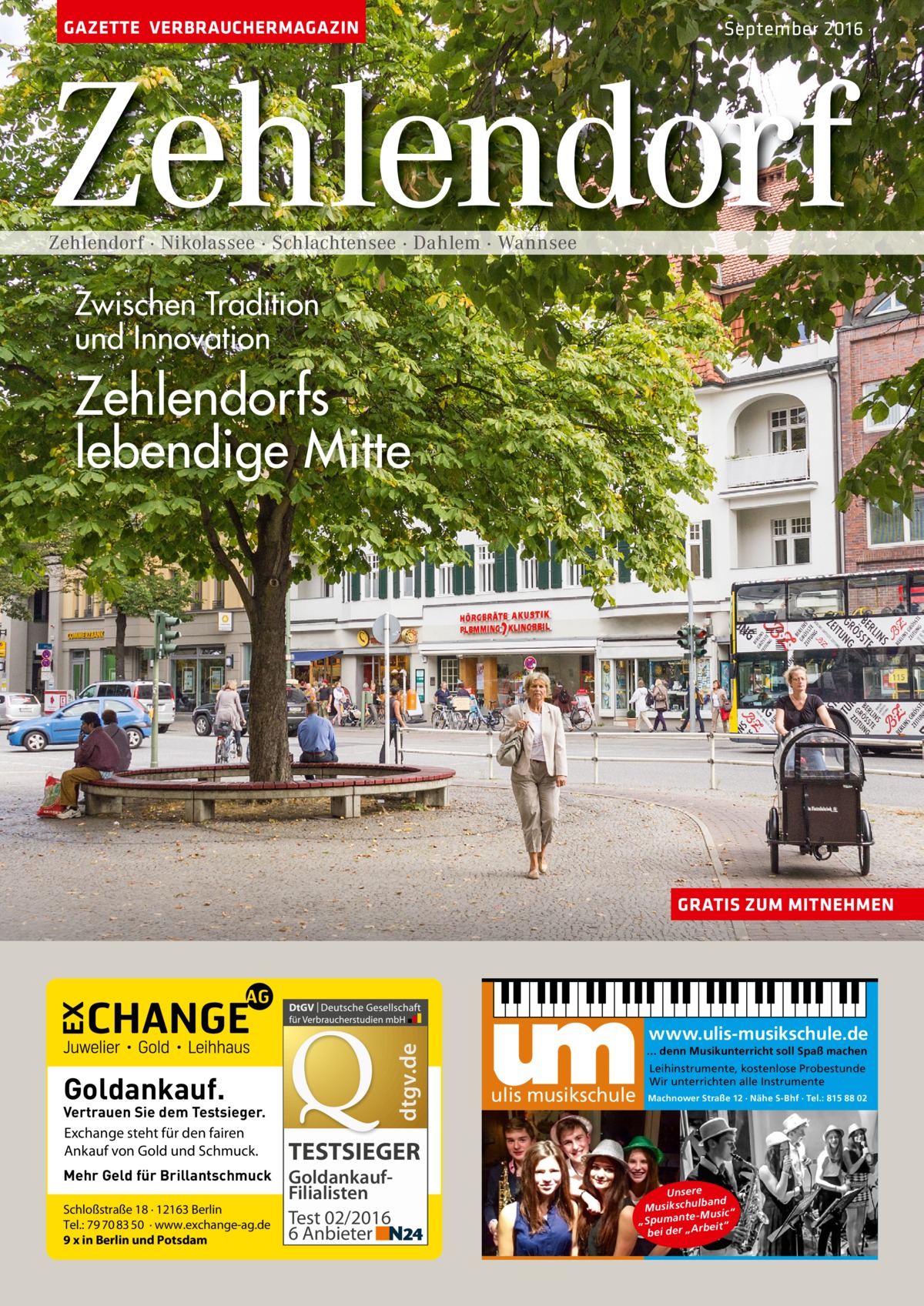 GAZETTE VERBRAUCHERMAGAZIN  September 2016  Zehlendorf Zehlendorf · Nikolassee · Schlachtensee · Dahlem · Wannsee  Zwischen Tradition und Innovation  Zehlendorfs lebendige Mitte  dtgv.de  GRATIS ZUM MITNEHMEN  Goldankauf.  Vertrauen Sie dem Testsieger. Exchange steht für den fairen Ankauf von Gold und Schmuck. Mehr Geld für Brillantschmuck Schloßstraße 18 · 12163 Berlin Tel.: 79 70 83 50 · www.exchange-ag.de 9 x in Berlin und Potsdam  www.ulis-musikschule.de ... denn Musikunterricht soll Spaß machen  ulis musikschule  Leihinstrumente, kostenlose Probestunde Wir unterrichten alle Instrumente Machnower Straße 12 · Nähe S-Bhf · Tel.: 815 88 02  TESTSIEGER GoldankaufFilialisten Test 02/2016 6 Anbieter  Unsere lband Musikschu -Music “ „Spumante eit“ bei der „Arb