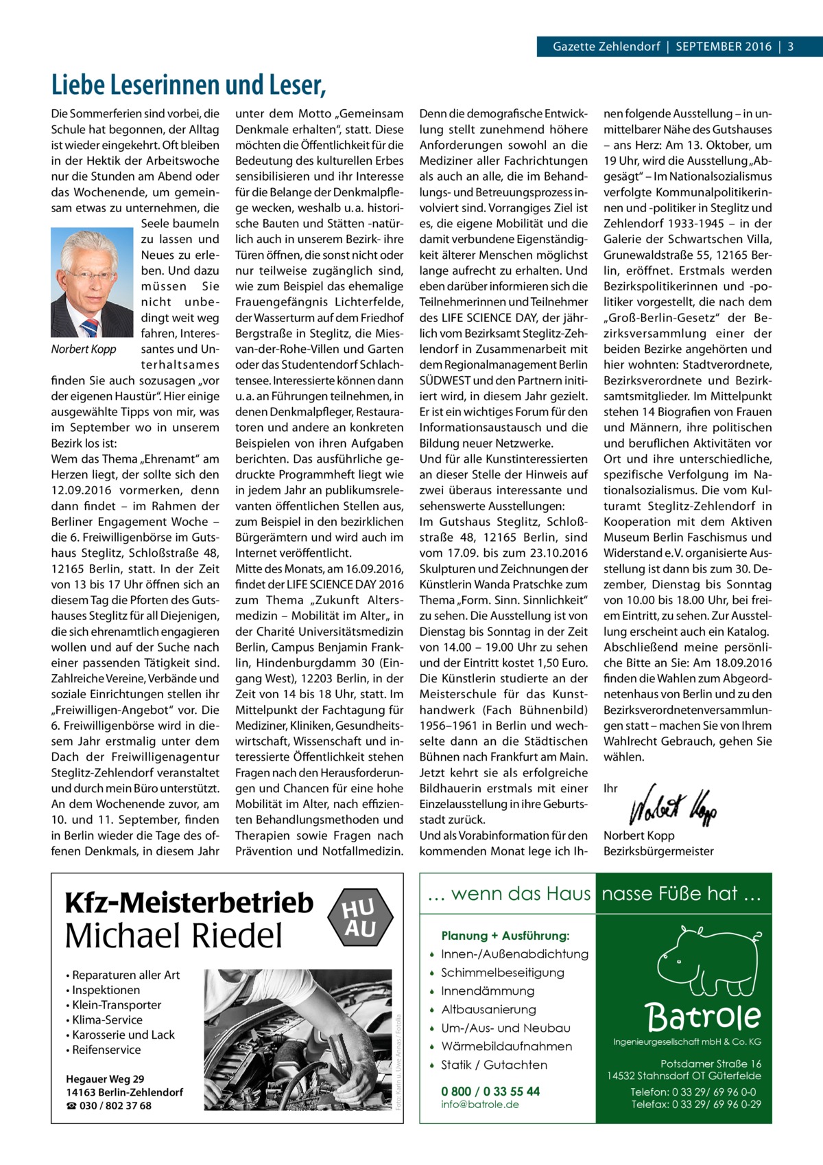 Gazette Zehlendorf  |  September 2016  |  3  Liebe Leserinnen und Leser, unter dem Motto „Gemeinsam Denkmale erhalten“, statt. Diese möchten die Öffentlichkeit für die Bedeutung des kulturellen Erbes sensibilisieren und ihr Interesse für die Belange der Denkmalpflege wecken, weshalb u. a. historische Bauten und Stätten -natürlich auch in unserem Bezirk- ihre Türen öffnen, die sonst nicht oder nur teilweise zugänglich sind, wie zum Beispiel das ehemalige Frauengefängnis Lichterfelde, der Wasserturm auf dem Friedhof Bergstraße in Steglitz, die Miesvan-der-Rohe-Villen und Garten oder das Studentendorf Schlachtensee. Interessierte können dann u. a. an Führungen teilnehmen, in denen Denkmalpfleger, Restauratoren und andere an konkreten Beispielen von ihren Aufgaben berichten. Das ausführliche gedruckte Programmheft liegt wie in jedem Jahr an publikumsrelevanten öffentlichen Stellen aus, zum Beispiel in den bezirklichen Bürgerämtern und wird auch im Internet veröffentlicht. Mitte des Monats, am 16.09.2016, findet der LIFE SCIENCE DAY 2016 zum Thema „Zukunft Altersmedizin – Mobilität im Alter„ in der Charité Universitätsmedizin Berlin, Campus Benjamin Franklin, Hindenburgdamm  30 (Eingang West), 12203 Berlin, in der Zeit von 14 bis 18 Uhr, statt. Im Mittelpunkt der Fachtagung für Mediziner, Kliniken, Gesundheitswirtschaft, Wissenschaft und interessierte Öffentlichkeit stehen Fragen nach den Herausforderungen und Chancen für eine hohe Mobilität im Alter, nach effizienten Behandlungsmethoden und Therapien sowie Fragen nach Prävention und Notfallmedizin.  Kfz-Meisterbetrieb  Michael Riedel • Reparaturen aller Art • Inspektionen • Klein-Transporter • Klima-Service • Karosserie und Lack • Reifenservice Hegauer Weg 29 14163 Berlin-Zehlendorf ☎ 030 / 802 37 68  Denn die demografische Entwicklung stellt zunehmend höhere Anforderungen sowohl an die Mediziner aller Fachrichtungen als auch an alle, die im Behandlungs- und Betreuungsprozess involviert sind. Vorrangiges Ziel ist es, die eigene Mobilität und die damit verbundene Eigenständigkeit älterer Menschen möglichst lange aufrecht zu erhalten. Und eben darüber informieren sich die Teilnehmerinnen und Teilnehmer des LIFE SCIENCE DAY, der jährlich vom Bezirksamt Steglitz-Zehlendorf in Zusammenarbeit mit dem Regionalmanagement Berlin SÜDWEST und den Partnern initiiert wird, in diesem Jahr gezielt. Er ist ein wichtiges Forum für den Informationsaustausch und die Bildung neuer Netzwerke. Und für alle Kunstinteressierten an dieser Stelle der Hinweis auf zwei überaus interessante und sehenswerte Ausstellungen: Im Gutshaus Steglitz, Schloßstraße  48, 12165  Berlin, sind vom 17.09. bis zum 23.10.2016 Skulpturen und Zeichnungen der Künstlerin Wanda Pratschke zum Thema „Form. Sinn. Sinnlichkeit“ zu sehen. Die Ausstellung ist von Dienstag bis Sonntag in der Zeit von 14.00 – 19.00 Uhr zu sehen und der Eintritt kostet 1,50 Euro. Die Künstlerin studierte an der Meisterschule für das Kunsthandwerk (Fach Bühnenbild) 1956–1961 in Berlin und wechselte dann an die Städtischen Bühnen nach Frankfurt am Main. Jetzt kehrt sie als erfolgreiche Bildhauerin erstmals mit einer Einzelausstellung in ihre Geburtsstadt zurück. Und als Vorabinformation für den kommenden Monat lege ich Ih nen folgende Ausstellung – in unmittelbarer Nähe des Gutshauses – ans Herz: Am 13. Oktober, um 19 Uhr, wird die Ausstellung „Abgesägt“ – Im Nationalsozialismus verfolgte Kommunalpolitikerinnen und -politiker in Steglitz und Zehlendorf 1933-1945 – in der Galerie der Schwartschen Villa, Grunewaldstraße 55, 12165 Berlin, eröffnet. Erstmals werden Bezirkspolitikerinnen und -politiker vorgestellt, die nach dem „Groß-Berlin-Gesetz“ der Bezirksversammlung einer der beiden Bezirke angehörten und hier wohnten: Stadtverordnete, Bezirksverordnete und Bezirksamtsmitglieder. Im Mittelpunkt stehen 14 Biografien von Frauen und Männern, ihre politischen und beruflichen Aktivitäten vor Ort und ihre unterschiedliche, spezifische Verfolgung im Nationalsozialismus. Die vom Kulturamt Steglitz-Zehlendorf in Kooperation mit dem Aktiven Museum Berlin Faschismus und Widerstand e. V. organisierte Ausstellung ist dann bis zum 30. Dezember, Dienstag bis Sonntag von 10.00 bis 18.00 Uhr, bei freiem Eintritt, zu sehen. Zur Ausstellung erscheint auch ein Katalog. Abschließend meine persönliche Bitte an Sie: Am 18.09.2016 finden die Wahlen zum Abgeordnetenhaus von Berlin und zu den Bezirksverordnetenversammlungen statt – machen Sie von Ihrem Wahlrecht Gebrauch, gehen Sie wählen. Ihr  Norbert Kopp Bezirksbürgermeister  … wenn das Haus nasse Füße hat …  HU AU  Planung + Ausführung:  Foto: Karin u. Uwe Annas / Fotolia  Die Sommerferien sind vorbei, die Schule hat begonnen, der Alltag ist wieder eingekehrt. Oft bleiben in der Hektik der Arbeitswoche nur die Stunden am Abend oder das Wochenende, um gemeinsam etwas zu unternehmen, die Seele baumeln zu lassen und Neues zu erleben. Und dazu müssen Sie nicht unbedingt weit weg fahren, Interessantes und UnNorbert Kopp terhaltsames finden Sie auch sozusagen „vor der eigenen Haustür“. Hier einige ausgewählte Tipps von mir, was im September wo in unserem Bezirk los ist: Wem das Thema „Ehrenamt“ am Herzen liegt, der sollte sich den 12.09.2016 vormerken, denn dann findet – im Rahmen der Berliner Engagement Woche – die 6. Freiwilligenbörse im Gutshaus Steglitz, Schloßstraße  48, 12165  Berlin, statt. In der Zeit von 13 bis 17 Uhr öffnen sich an diesem Tag die Pforten des Gutshauses Steglitz für all Diejenigen, die sich ehrenamtlich engagieren wollen und auf der Suche nach einer passenden Tätigkeit sind. Zahlreiche Vereine, Verbände und soziale Einrichtungen stellen ihr „Freiwilligen-Angebot“ vor. Die 6. Freiwilligenbörse wird in diesem Jahr erstmalig unter dem Dach der Freiwilligenagentur Steglitz-Zehlendorf veranstaltet und durch mein Büro unterstützt. An dem Wochenende zuvor, am 10. und 11.  September, finden in Berlin wieder die Tage des offenen Denkmals, in diesem Jahr    Innen-/Außenabdichtung    Schimmelbeseitigung    Innendämmung    Altbausanierung    Um-/Aus- und Neubau    Wärmebildaufnahmen    Statik / Gutachten 0 800 / 0 33 55 44 info@batrole.de  Batrole  Ingenieurgesellschaft mbH & Co. KG  Potsdamer Straße 16 14532 Stahnsdorf OT Güterfelde Telefon: 0 33 29/ 69 96 0-0 Telefax: 0 33 29/ 69 96 0-29