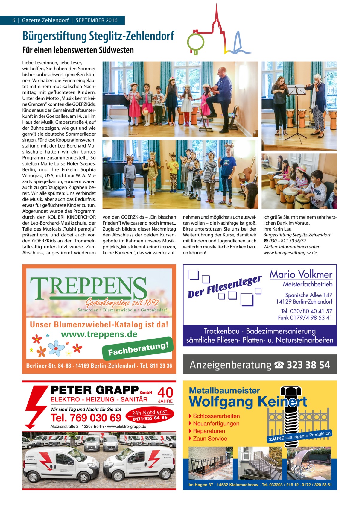 6  |  Gazette Zehlendorf  |  September 2016  Bürgerstiftung Steglitz-Zehlendorf Für einen lebenswerten Südwesten Liebe Leserinnen, liebe Leser, wir hoffen, Sie haben den Sommer bisher unbeschwert genießen können! Wir haben die Ferien eingeläutet mit einem musikalischen Nachmittag mit geflüchteten Kindern. Unter dem motto „musik kennt keine Grenzen“ konnten die GOerZKids, Kinder aus der Gemeinschaftsunterkunft in der Goerzallee, am14. Juli im Haus der musik, Grabertstraße 4, auf der bühne zeigen, wie gut und wie gern(!) sie deutsche Sommerlieder singen. Für diese Kooperationsveranstaltung mit der Leo-borchard-musikschule hatten wir ein buntes programm zusammengestellt. So spielten marie Luise Höfer Szepes, berlin, und ihre enkelin Sophia Winograd, USA, nicht nur W. A. mozarts Spiegelkanon, sondern waren auch zu großzügigen Zugaben bereit. Wir alle spürten: Uns verbindet die musik, aber auch das bedürfnis, etwas für geflüchtete Kinder zu tun. Abgerundet wurde das programm durch den KOLIbrI KINDerCHOr der Leo-borchard-musikschule, der teile des musicals „tuishi pamoja“ präsentierte und dabei auch von den GOerZKids an den trommeln tatkräftig unterstützt wurde. Zum Abschluss, angestimmt wiederum  von den GOerZKids – „ein bisschen Frieden“! Wie passend noch immer... Zugleich bildete dieser Nachmittag den Abschluss der beiden Kursangebote im rahmen unseres musikprojekts „musik kennt keine Grenzen, keine barrieren“, das wir wieder auf nehmen und möglichst auch ausweiten wollen – die Nachfrage ist groß. bitte unterstützen Sie uns bei der Weiterführung der Kurse, damit wir mit Kindern und Jugendlichen auch weiterhin musikalische brücken bauen können!  Ich grüße Sie, mit meinem sehr herzlichen Dank im Voraus, Ihre Karin Lau Bürgerstiftung Steglitz-Zehlendorf ☎ 030 – 811 50 56/57 Weitere Informationen unter: www.buergerstiftung-sz.de  Mario Volkmer  Meisterfachbetrieb  Spanische Allee 147 14129 Berlin-Zehlendorf  Unser Blumenzwiebel-Katalog ist da! www.treppens.de  Berliner Str. 84-88 · 14169 Berlin-Zehlendorf · Tel. 811 33 36  PETER GRAPP  GmbH  ELEKTRO - HEIZUNG - SANITÄR Wir sind Tag und Nacht für Sie da!  Tel. 769 030 69  40 JAHRE  24 h-N ot die ns t  01 71- 95 5 64 86  Akazienstraße 2 · 12207 Berlin · www.elektro-grapp.de  Tel. 030/80 40 41 57 Funk 0179/4 98 53 41  Trockenbau · Badezimmersanierung sämtliche Fliesen- Platten- u. Natursteinarbeiten  Anzeigenberatung ☎ 323 38 54 Metallbaumeister  Wolfgang Keinert ▸ Schlosserarbeiten ▸ Neuanfertigungen ▸ Reparaturen ▸ Zaun Service  roduktion  s eigener P  ZÄUNE au  Im Hagen 37 · 14532 Kleinmachnow · Tel. 033203 / 216 12 · 0172 / 320 23 51