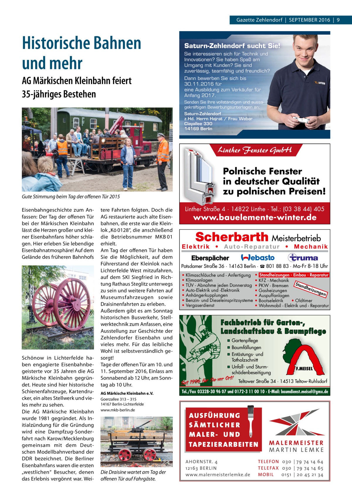 Gazette Zehlendorf  |  September 2016  |  9  Historische Bahnen und mehr  Saturn-Zehlendorf sucht Sie! Sie interessieren sich für Technik und Innovationen? Sie haben Spaß am Umgang mit Kunden? Sie sind zuverlässig, teamfähig und freundlich?  AG Märkischen Kleinbahn feiert 35-jähriges Bestehen  Dann bewerben Sie sich bis 30.11.2016 für eine Ausbildung zum Verkäufer für Anfang 2017. Senden Sie Ihre vollständigen und aussagekräftigen Bewerbungsunterlagen an: Saturn-Zehlendorf z.Hd. Herrn Hejrat / Frau Weber Clayallee 330 14169 Berlin  Linther Fenster GmbH  Polnische Fenster in deutscher Qualität zu polnischen Preisen!  Gute Stimmung beim Tag der offenen Tür 2015 Eisenbahngeschichte zum Anfassen: Der Tag der offenen Tür bei der Märkischen Kleinbahn lässt die Herzen großer und kleiner Eisenbahnfans höher schlagen. Hier erleben Sie lebendige Eisenbahnatmosphäre! Auf dem Gelände des früheren Bahnhofs  Schönow in Lichterfelde haben engagierte Eisenbahnbegeisterte vor 35 Jahren die AG Märkische Kleinbahn gegründet. Heute sind hier historische Schienenfahrzeuge, Kartendrucker, ein altes Stellwerk und vieles mehr zu sehen. Die AG Märkische Kleinbahn wurde 1981 gegründet. Als Initialzündung für die Gründung wird eine Dampfzug-Sonderfahrt nach Karow/Mecklenburg gemeinsam mit dem Deutschen Modellbahnverband der DDR bezeichnet. Die Berliner Eisenbahnfans waren die ersten „westlichen“ Besucher, denen das Erlebnis vergönnt war. Wei tere Fahrten folgten. Doch die AG restaurierte auch alte Eisenbahnen, die erste war die Kleinlok „Kö 0128“, die anschließend die Betriebsnummer MKB 01 erhielt. Am Tag der offenen Tür haben Sie die Möglichkeit, auf dem Führerstand der Kleinlok nach Lichterfelde West mitzufahren, auf dem SKl Siegfried in Richtung Rathaus Steglitz unterwegs zu sein und weitere Fahrten auf Museumsfahrzeugen sowie Draisinenfahrten zu erleben. Außerdem gibt es am Sonntag historischen Busverkehr, Stellwerktechnik zum Anfassen, eine Ausstellung zur Geschichte der Zehlendorfer Eisenbahn und vieles mehr. Für das leibliche Wohl ist selbstverständlich gesorgt! Tage der offenen Tür am 10. und 11. September 2016, Einlass am Sonnabend ab 12 Uhr, am Sonntag ab 10 Uhr. AG Märkische Kleinbahn e. V. Goerzallee 313 – 315 14167 Berlin-Lichterfelde www.mkb-berlin.de  Die Draisine wartet am Tag der offenen Tür auf Fahrgäste.  Linther Straße 4 · 14822 Linthe · Tel.: (03 38 44) 405  www.bauelemente-winter.de  Potsdamer Straße 36 · 14163 Berlin · ☎ 801 88 83 · Mo-Fr 8-18 Uhr • • • • • • •  Klimaschläuche und - Anfertigung Klimaanlagen TÜV - Abnahme jeden Donnerstag Auto-Elektrik und -Elektronik Anhängerkupplungen Benzin- und Dieseleinspritzsysteme Vergaserdienst  • Standheizungen - Einbau - Reparatur • KFZ - Mechanik Sta • PKW - Bremsen ndh eizu • Gasheizungen nge n • Auspuffanlagen • Bootselektrik • Oldtimer • Wohnmobil - Elektrik und - Reparatur  Fachbetrieb für Garten-, Landschaftsbau & Baumpflege ▪ Gartenpflege ▪ Baumfällungen ▪ Entästungs- und Totholzschnitt ▪ Unfall- und Sturmschädenbeseitigung  Sie vor Ort! Seit 1996 für  F.MEISEL  Teltower Straße 34 · 14513 Teltow-Ruhlsdorf  Tel./Fax 03328-30 96 07 und 0172-3 11 00 10 · E-Mail: baumdienst.meisel@gmx.de