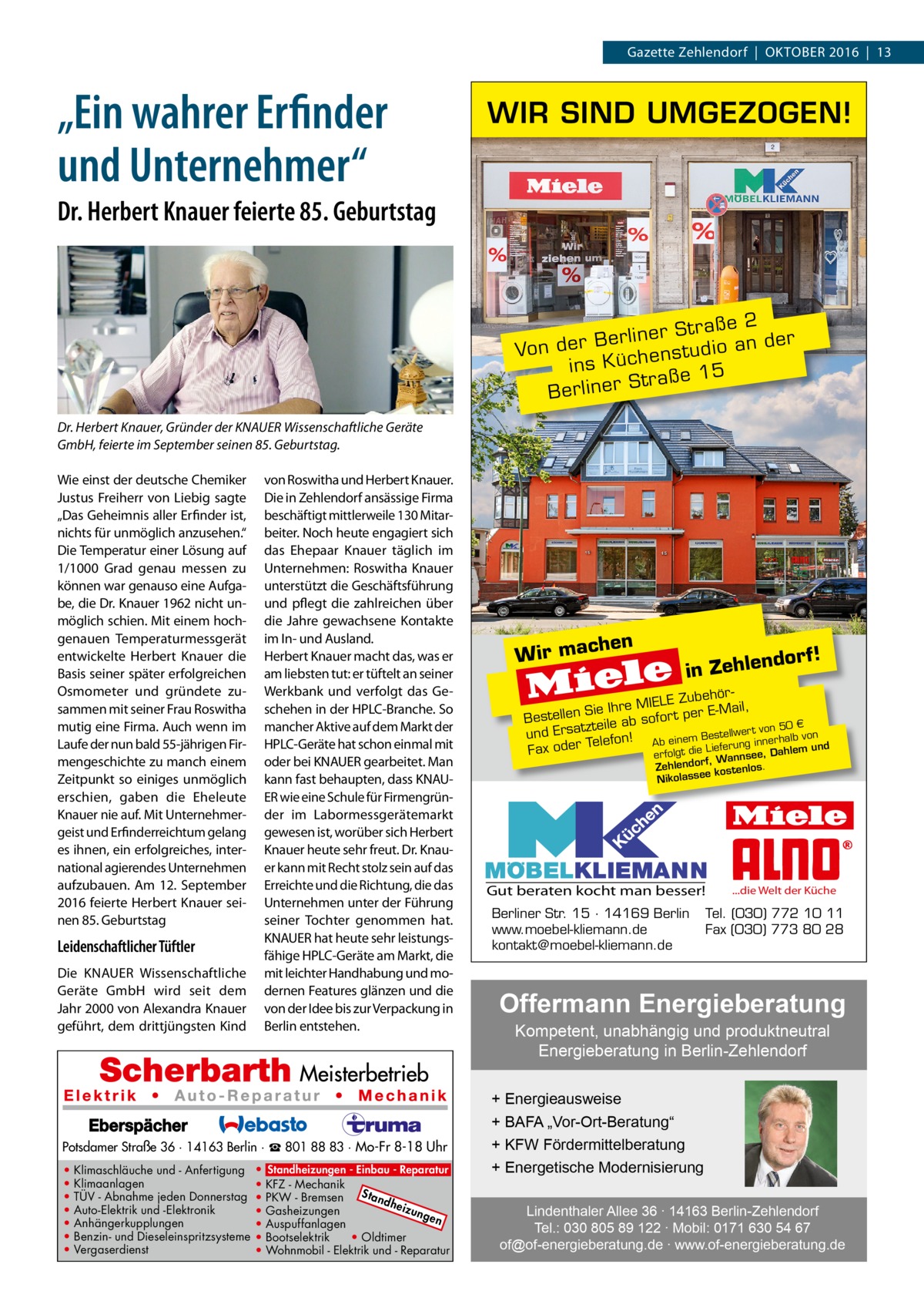 RATGEBER Gazette Zehlendorf  |  Oktober 2016  |  13  „Ein wahrer Erfinder und Unternehmer“  WIR SIND UMGEZOGEN!  Dr. Herbert Knauer feierte 85. Geburtstag  2 r Straße der e n li r e B an Von der enstudio ins Küch 5 Straße 1 r e n li r e B Dr. Herbert Knauer, Gründer der KNAUER Wissenschaftliche Geräte GmbH, feierte im September seinen 85. Geburtstag. Wie einst der deutsche Chemiker Justus Freiherr von Liebig sagte „Das Geheimnis aller Erfinder ist, nichts für unmöglich anzusehen.“ Die Temperatur einer Lösung auf 1/1000  Grad genau messen zu können war genauso eine Aufgabe, die Dr. Knauer 1962 nicht unmöglich schien. Mit einem hochgenauen Temperaturmessgerät entwickelte Herbert Knauer die Basis seiner später erfolgreichen Osmometer und gründete zusammen mit seiner Frau Roswitha mutig eine Firma. Auch wenn im Laufe der nun bald 55-jährigen Firmengeschichte zu manch einem Zeitpunkt so einiges unmöglich erschien, gaben die Eheleute Knauer nie auf. Mit Unternehmergeist und Erfinderreichtum gelang es ihnen, ein erfolgreiches, international agierendes Unternehmen aufzubauen. Am 12.  September 2016 feierte Herbert Knauer seinen 85. Geburtstag  Leidenschaftlicher Tüftler Die KNAUER Wissenschaftliche Geräte GmbH wird seit dem Jahr 2000 von Alexandra Knauer geführt, dem drittjüngsten Kind  von Roswitha und Herbert Knauer. Die in Zehlendorf ansässige Firma beschäftigt mittlerweile 130 Mitarbeiter. Noch heute engagiert sich das Ehepaar Knauer täglich im Unternehmen: Roswitha Knauer unterstützt die Geschäftsführung und pflegt die zahlreichen über die Jahre gewachsene Kontakte im In- und Ausland. Herbert Knauer macht das, was er am liebsten tut: er tüftelt an seiner Werkbank und verfolgt das Geschehen in der HPLC-Branche. So mancher Aktive auf dem Markt der HPLC-Geräte hat schon einmal mit oder bei KNAUER gearbeitet. Man kann fast behaupten, dass KNAUER wie eine Schule für Firmengründer im Labormessgerätemarkt gewesen ist, worüber sich Herbert Knauer heute sehr freut. Dr. Knauer kann mit Recht stolz sein auf das Erreichte und die Richtung, die das Unternehmen unter der Führung seiner Tochter genommen hat. KNAUER hat heute sehr leistungsfähige HPLC-Geräte am Markt, die mit leichter Handhabung und modernen Features glänzen und die von der Idee bis zur Verpackung in Berlin entstehen.  Potsdamer Straße 36 · 14163 Berlin · ☎ 801 88 83 · Mo-Fr 8-18 Uhr • • • • • • •  Klimaschläuche und - Anfertigung Klimaanlagen TÜV - Abnahme jeden Donnerstag Auto-Elektrik und -Elektronik Anhängerkupplungen Benzin- und Dieseleinspritzsysteme Vergaserdienst  • Standheizungen - Einbau - Reparatur • KFZ - Mechanik Sta • PKW - Bremsen ndh eizu • Gasheizungen nge n • Auspuffanlagen • Bootselektrik • Oldtimer • Wohnmobil - Elektrik und - Reparatur  chen W ir ma  orf!  nd in Zehle  ehörIELE Zub ie Ihre M r t per E-Mail, S n lle te Bes sofo 0€ tzteile ab er t von 5 und Ersa lefon! von Bestellw innerhalb und e Ab einem g T un r e er d ef o m e Li le di h Fax t a D lg fo e, er se f, Wann Zehlendor kostenlos. ee ss a ol ik N  Gut beraten kocht man besser! Berliner Str. 15 · 14169 Berlin www.moebel-kliemann.de kontakt@moebel-kliemann.de  ...die Welt der Küche  Tel. (030) 772 10 11 Fax (030) 773 80 28  Offermann Energieberatung Kompetent, unabhängig und produktneutral Energieberatung in Berlin-Zehlendorf  + Energieausweise + BAFA „Vor-Ort-Beratung“ + KFW Fördermittelberatung + Energetische Modernisierung Lindenthaler Allee 36 ∙ 14163 Berlin-Zehlendorf Tel.: 030 805 89 122 ∙ Mobil: 0171 630 54 67 of@of-energieberatung.de ∙ www.of-energieberatung.de