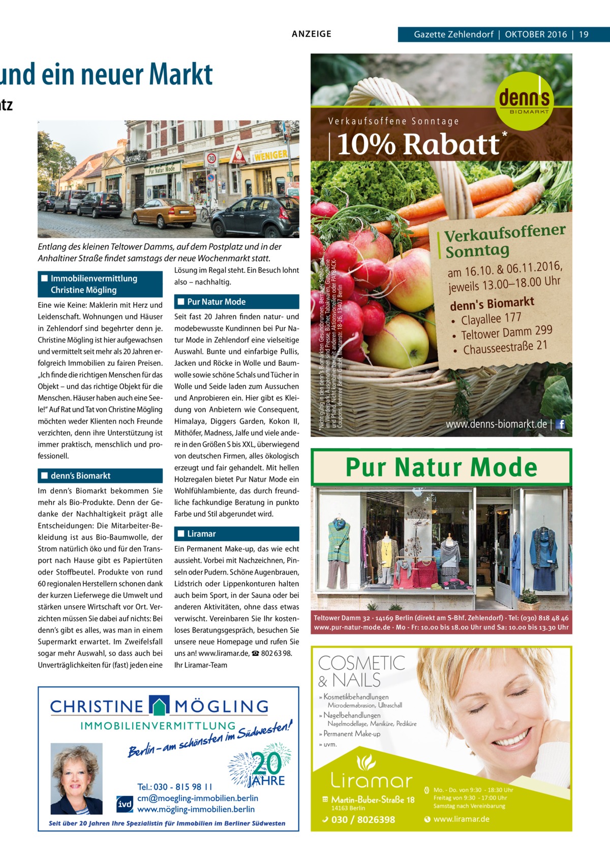 ANZEIGE  Gazette Zehlendorf  |  Oktober 2016  |  19  und ein neuer Markt  atz  Entlang des kleinen Teltower Damms, auf dem Postplatz und in der Anhaltiner Straße findet samstags der neue Wochenmarkt statt. ◼◼ Immobilienvermittlung Christine Mögling Eine wie Keine: Maklerin mit Herz und Leidenschaft. Wohnungen und Häuser in Zehlendorf sind begehrter denn je. Christine Mögling ist hier aufgewachsen und vermittelt seit mehr als 20 Jahren erfolgreich Immobilien zu fairen Preisen. „Ich finde die richtigen Menschen für das Objekt – und das richtige Objekt für die Menschen. Häuser haben auch eine Seele!“ Auf Rat und Tat von Christine Mögling möchten weder Klienten noch Freunde verzichten, denn ihre Unterstützung ist immer praktisch, menschlich und professionell.  ◼◼ denn’s Biomarkt Im denn’s Biomarkt bekommen Sie mehr als Bio-Produkte. Denn der Gedanke der Nachhaltigkeit prägt alle Entscheidungen: Die Mitarbeiter-Bekleidung ist aus Bio-Baumwolle, der Strom natürlich öko und für den Transport nach Hause gibt es Papiertüten oder Stoffbeutel. Produkte von rund 60 regionalen Herstellern schonen dank der kurzen Lieferwege die Umwelt und stärken unsere Wirtschaft vor Ort. Verzichten müssen Sie dabei auf nichts: Bei denn’s gibt es alles, was man in einem Supermarkt erwartet. Im Zweifelsfall sogar mehr Auswahl, so dass auch bei Unverträglichkeiten für (fast) jeden eine  Lösung im Regal steht. Ein Besuch lohnt also – nachhaltig.  ◼◼ Pur Natur Mode Seit fast 20  Jahren finden natur- und modebewusste Kundinnen bei Pur Natur Mode in Zehlendorf eine vielseitige Auswahl. Bunte und einfarbige Pullis, Jacken und Röcke in Wolle und Baumwolle sowie schöne Schals und Tücher in Wolle und Seide laden zum Aussuchen und Anprobieren ein. Hier gibt es Kleidung von Anbietern wie Consequent, Himalaya, Diggers Garden, Kokon  II, Mithöfer, Madness, Jalfe und viele andere in den Größen S bis XXL, überwiegend von deutschen Firmen, alles ökologisch erzeugt und fair gehandelt. Mit hellen Holzregalen bietet Pur Natur Mode ein Wohlfühlambiente, das durch freundliche fachkundige Beratung in punkto Farbe und Stil abgerundet wird.  Pur Natur Mode  ◼◼ Liramar Ein Permanent Make-up, das wie echt aussieht. Vorbei mit Nachzeichnen, Pinseln oder Pudern. Schöne Augenbrauen, Lidstrich oder Lippenkonturen halten auch beim Sport, in der Sauna oder bei anderen Aktivitäten, ohne dass etwas verwischt. Vereinbaren Sie Ihr kostenloses Beratungsgespräch, besuchen Sie unsere neue Homepage und rufen Sie uns an! www.liramar.de, ☎ 802 63 98. Ihr Liramar-Team  Teltower Damm 32 · 14169 Berlin (direkt am S-Bhf. Zehlendorf) · Tel: (030) 818 48 46 www.pur-natur-mode.de · Mo - Fr: 10.00 bis 18.00 Uhr und Sa: 10.00 bis 13.30 Uhr  COSMETIC & NAILS » Kosmetikbehandlungen  Microdermabrasion, Ultraschall  » Nagelbehandlungen  Nagelmodellage, Maniküre, Pediküre  » Permanent Make-up » uvm.  Martin-Buber-Straße 18 14163 Berlin  Mo. - Do. von 9:30 - 18:30 Uhr Freitag von 9:30 - 17:00 Uhr Samstag nach Vereinbarung  030 / 8026398  www.liramar.de