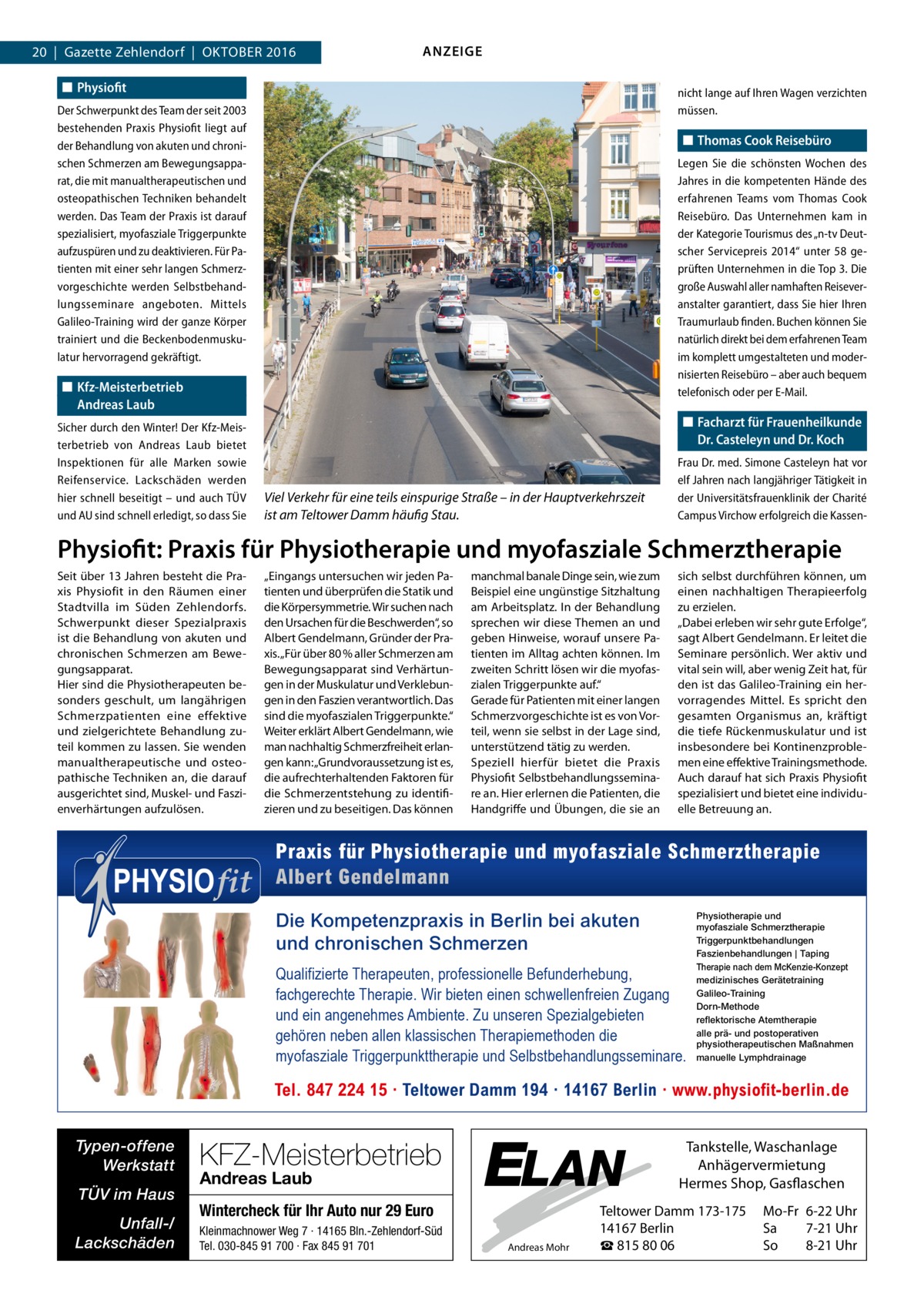 20  |  Gazette Zehlendorf  |  Oktober 2016  ANZEIGE  ◼◼ Physiofit  nicht lange auf Ihren Wagen verzichten müssen.  Der Schwerpunkt des Team der seit 2003 bestehenden Praxis Physiofit liegt auf der Behandlung von akuten und chronischen Schmerzen am Bewegungsapparat, die mit manualtherapeutischen und osteopathischen Techniken behandelt werden. Das Team der Praxis ist darauf spezialisiert, myofasziale Triggerpunkte aufzuspüren und zu deaktivieren. Für Patienten mit einer sehr langen Schmerzvorgeschichte werden Selbstbehandlungsseminare angeboten. Mittels Galileo-Training wird der ganze Körper trainiert und die Beckenbodenmuskulatur hervorragend gekräftigt.  ◼◼ Thomas Cook Reisebüro Legen Sie die schönsten Wochen des Jahres in die kompetenten Hände des erfahrenen Teams vom Thomas Cook Reisebüro. Das Unternehmen kam in der Kategorie Tourismus des „n-tv Deutscher Servicepreis 2014“ unter 58 geprüften Unternehmen in die Top 3. Die große Auswahl aller namhaften Reisever­ anstalter garantiert, dass Sie hier Ihren Traumurlaub finden. Buchen können Sie natürlich direkt bei dem erfahrenen Team im komplett umgestalteten und modernisierten Reisebüro – aber auch bequem telefonisch oder per E-Mail.  ◼◼ Kfz-Meisterbetrieb Andreas Laub Sicher durch den Winter! Der Kfz-Meisterbetrieb von Andreas Laub bietet Inspektionen für alle Marken sowie Reifenservice. Lackschäden werden hier schnell beseitigt – und auch TÜV und AU sind schnell erledigt, so dass Sie  ◼◼ Facharzt für Frauenheilkunde Dr. Casteleyn und Dr. Koch  Viel Verkehr für eine teils einspurige Straße – in der Hauptverkehrszeit ist am Teltower Damm häufig Stau.  Frau Dr. med. Simone Casteleyn hat vor elf Jahren nach langjähriger Tätigkeit in der Universitätsfrauenklinik der Charité Campus Virchow erfolgreich die Kassen Physiofit: Praxis für Physiotherapie und myofasziale Schmerztherapie Seit über 13 Jahren besteht die Praxis Physiofit in den Räumen einer Stadtvilla im Süden Zehlendorfs. Schwerpunkt dieser Spezialpraxis ist die Behandlung von akuten und chronischen Schmerzen am Bewegungsapparat. Hier sind die Physiotherapeuten besonders geschult, um langährigen Schmerzpatienten eine effektive und zielgerichtete Behandlung zuteil kommen zu lassen. Sie wenden manualtherapeutische und osteopathische Techniken an, die darauf ausgerichtet sind, Muskel- und Faszienverhärtungen aufzulösen.  „Eingangs untersuchen wir jeden Patienten und überprüfen die Statik und die Körpersymmetrie. Wir suchen nach den Ursachen für die Beschwerden“, so Albert Gendelmann, Gründer der Praxis. „Für über 80 % aller Schmerzen am Bewegungsapparat sind Verhärtungen in der Muskulatur und Verklebungen in den Faszien verantwortlich. Das sind die myofaszialen Triggerpunkte.“ Weiter erklärt Albert Gendelmann, wie man nachhaltig Schmerzfreiheit erlangen kann: „Grundvoraussetzung ist es, die aufrechterhaltenden Faktoren für die Schmerzentstehung zu identifizieren und zu beseitigen. Das können  manchmal banale Dinge sein, wie zum Beispiel eine ungünstige Sitzhaltung am Arbeitsplatz. In der Behandlung sprechen wir diese Themen an und geben Hinweise, worauf unsere Patienten im Alltag achten können. Im zweiten Schritt lösen wir die myofaszialen Triggerpunkte auf.“ Gerade für Patienten mit einer langen Schmerzvorgeschichte ist es von Vorteil, wenn sie selbst in der Lage sind, unterstützend tätig zu werden. Speziell hierfür bietet die Praxis Physiofit Selbstbehandlungsseminare an. Hier erlernen die Patienten, die Handgriffe und Übungen, die sie an  sich selbst durchführen können, um einen nachhaltigen Therapieerfolg zu erzielen. „Dabei erleben wir sehr gute Erfolge“, sagt Albert Gendelmann. Er leitet die Seminare persönlich. Wer aktiv und vital sein will, aber wenig Zeit hat, für den ist das Galileo-Training ein hervorragendes Mittel. Es spricht den gesamten Organismus an, kräftigt die tiefe Rückenmuskulatur und ist insbesondere bei Kontinenzproblemen eine effektive Trainingsmethode. Auch darauf hat sich Praxis Physiofit spezialisiert und bietet eine individuelle Betreuung an.  Praxis für Physiotherapie und myofasziale Schmerztherapie Albert Gendelmann Die Kompetenzpraxis in Berlin bei akuten und chronischen Schmerzen Qualifizierte Therapeuten, professionelle Befunderhebung, fachgerechte Therapie. Wir bieten einen schwellenfreien Zugang und ein angenehmes Ambiente. Zu unseren Spezialgebieten gehören neben allen klassischen Therapiemethoden die myofasziale Triggerpunkttherapie und Selbstbehandlungsseminare.  Physiotherapie und myofasziale Schmerztherapie Triggerpunktbehandlungen Faszienbehandlungen | Taping Therapie nach dem McKenzie-Konzept medizinisches Gerätetraining Galileo-Training Dorn-Methode reflektorische Atemtherapie alle prä- und postoperativen physiotherapeutischen Maßnahmen manuelle Lymphdrainage  Tel. 847 224 15 · Teltower Damm 194 · 14167 Berlin · www.physiofit-berlin.de Typen-offene Werkstatt TÜV im Haus Unfall-/ Lackschäden  KFZ-Meisterbetrieb Andreas Laub  ELAN  Wintercheck für Ihr Auto nur 29 Euro Kleinmachnower Weg 7 · 14165 Bln.-Zehlendorf-Süd Tel. 030-845 91 700 · Fax 845 91 701  Andreas Mohr  Tankstelle, Waschanlage Anhägervermietung Hermes Shop, Gasflaschen  Teltower Damm 173-175 14167 Berlin ☎ 815 80 06  Mo-Fr 6-22 Uhr Sa 7-21 Uhr So 8-21 Uhr