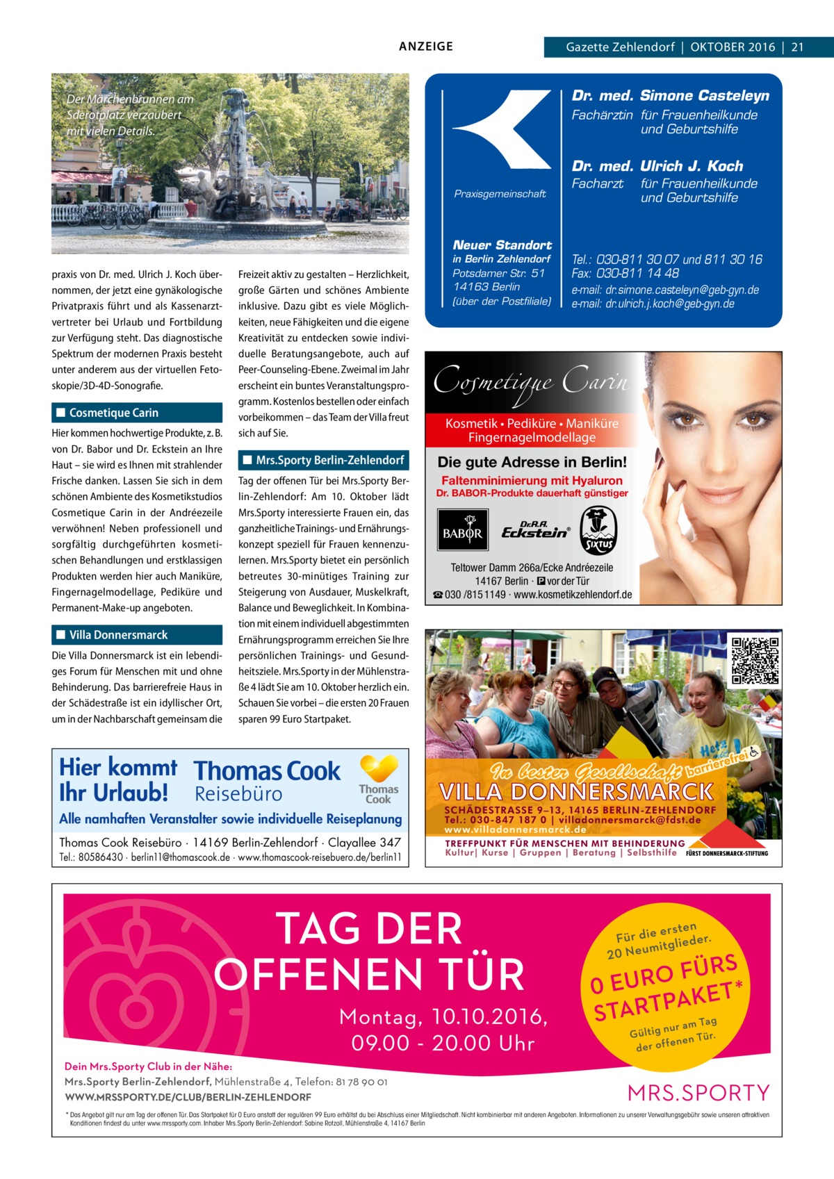 ANZEIGE  Gazette Zehlendorf  |  OktOber 2016  |  21  Dr. med. Simone Casteleyn  Der Märchenbrunnen am Sderotplatz verzaubert mit vielen Details.  Fachärztin für Frauenheilkunde und Geburtshilfe  Dr. med. Ulrich J. Koch Praxisgemeinschaft  Neuer Standort praxis von Dr. med. Ulrich J. Koch übernommen, der jetzt eine gynäkologische Privatpraxis führt und als Kassenarztvertreter bei Urlaub und Fortbildung zur Verfügung steht. Das diagnostische Spektrum der modernen Praxis besteht unter anderem aus der virtuellen Fetoskopie/3D-4D-Sonografie.  ◼ Cosmetique Carin Hier kommen hochwertige Produkte, z. B. von Dr. Babor und Dr. Eckstein an Ihre Haut – sie wird es Ihnen mit strahlender Frische danken. Lassen Sie sich in dem schönen Ambiente des Kosmetikstudios Cosmetique Carin in der Andréezeile verwöhnen! Neben professionell und sorgfältig durchgeführten kosmetischen Behandlungen und erstklassigen Produkten werden hier auch Maniküre, Fingernagelmodellage, Pediküre und Permanent-Make-up angeboten.  ◼ Villa Donnersmarck Die Villa Donnersmarck ist ein lebendiges Forum für Menschen mit und ohne Behinderung. Das barrierefreie Haus in der Schädestraße ist ein idyllischer Ort, um in der Nachbarschaft gemeinsam die  Freizeit aktiv zu gestalten – Herzlichkeit, große Gärten und schönes Ambiente inklusive. Dazu gibt es viele Möglichkeiten, neue Fähigkeiten und die eigene Kreativität zu entdecken sowie individuelle Beratungsangebote, auch auf Peer-Counseling-Ebene. Zweimal im Jahr erscheint ein buntes Veranstaltungsprogramm. Kostenlos bestellen oder einfach vorbeikommen – das Team der Villa freut sich auf Sie.  ◼ Mrs.Sporty Berlin-Zehlendorf Tag der offenen Tür bei Mrs.Sporty Berlin-Zehlendorf: Am 10.  Oktober lädt Mrs.Sporty interessierte Frauen ein, das ganzheitliche Trainings- und Ernährungskonzept speziell für Frauen kennenzulernen. Mrs.Sporty bietet ein persönlich betreutes 30-minütiges Training zur Steigerung von Ausdauer, Muskelkraft, Balance und Beweglichkeit. In Kombination mit einem individuell abgestimmten Ernährungsprogramm erreichen Sie Ihre persönlichen Trainings- und Gesundheitsziele. Mrs.Sporty in der Mühlenstraße 4 lädt Sie am 10. Oktober herzlich ein. Schauen Sie vorbei – die ersten 20 Frauen sparen 99 Euro Startpaket.  in Berlin Zehlendorf Potsdamer Str. 51 14163 Berlin (über der Postfiliale)  Facharzt  für Frauenheilkunde und Geburtshilfe  Tel.: 030-811 30 07 und 811 30 16 Fax: 030-811 14 48 e-mail: dr.simone.casteleyn@geb-gyn.de e-mail: dr.ulrich.j.koch@geb-gyn.de  Cosmetique Carin Kosmetik • Pediküre • Maniküre Fingernagelmodellage  Die gute Adresse in Berlin! Faltenminimierung mit Hyaluron  Dr. BABOR-Produkte dauerhaft günstiger  Teltower Damm 266a/Ecke Andréezeile 14167 Berlin · � vor der Tür ☎ 030 /815 1149 · www.kosmetikzehlendorf.de  Hier kommt Ihr Urlaub! Alle namhaften Veranstalter sowie individuelle Reiseplanung Thomas Cook Reisebüro · 14169 Berlin-Zehlendorf · Clayallee 347 Tel.: 80586430 · berlin11@thomascook.de · www.thomascook-reisebuero.de/berlin11  WWW.MRSSPORTY.DE/CLUB/BERLIN-ZEHLENDORF * Das Angebot gilt nur am Tag der offenen Tür. Das Startpaket für 0 Euro anstatt der regulären 99 Euro erhältst du bei Abschluss einer Mitgliedschaft. Nicht kombinierbar mit anderen Angeboten. Informationen zu unserer Verwaltungsgebühr sowie unseren attraktiven Konditionen findest du unter www.mrssporty.com. Inhaber Mrs.Sporty Berlin-Zehlendorf: Sabine Rotzoll, Mühlenstraße 4, 14167 Berlin