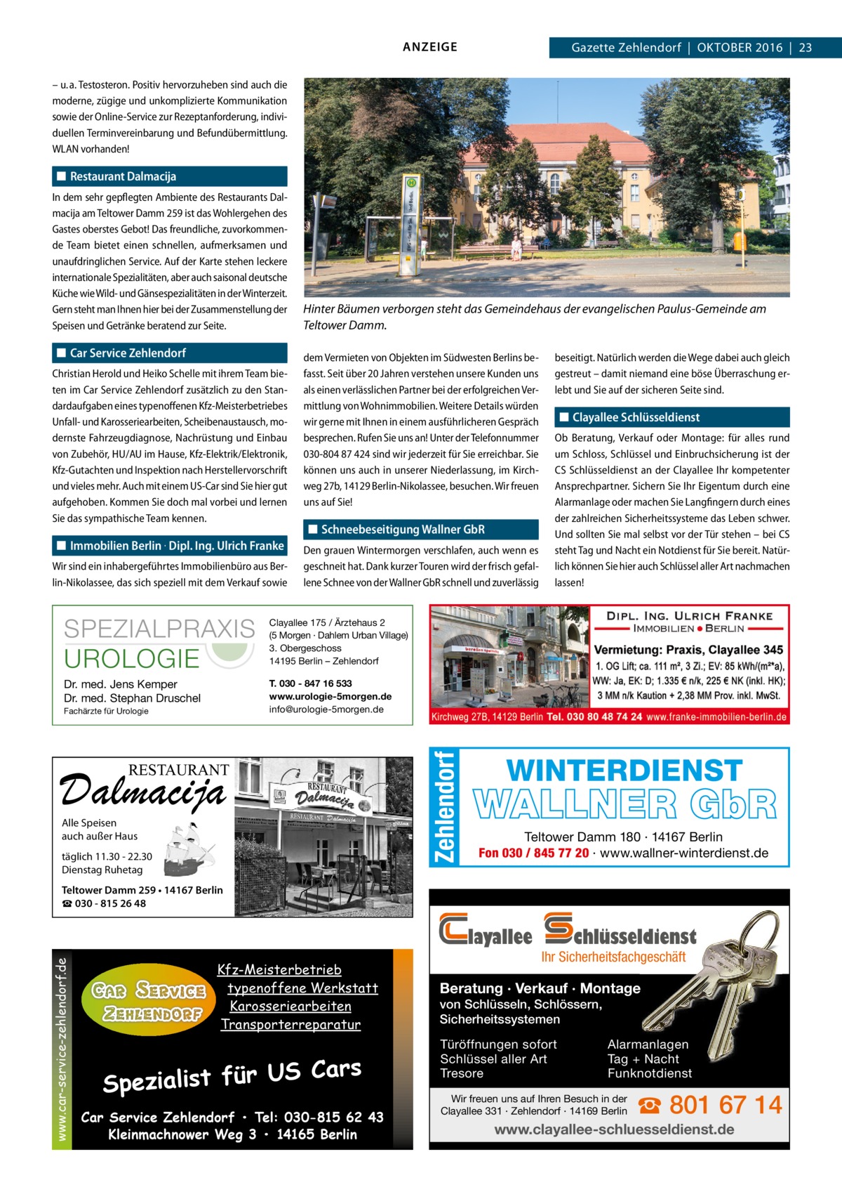 ANZEIGE  Gazette Zehlendorf  |  Oktober 2016  |  23  – u. a. Testosteron. Positiv hervorzuheben sind auch die moderne, zügige und unkomplizierte Kommunikation sowie der Online-Service zur Rezeptanforderung, individuellen Terminvereinbarung und Befundübermittlung. WLAN vorhanden!  ◼◼ Restaurant Dalmacija  ◼◼ Car Service Zehlendorf Christian Herold und Heiko Schelle mit ihrem Team bieten im Car Service Zehlendorf zusätzlich zu den Standardaufgaben eines typenoffenen Kfz-Meisterbetriebes Unfall- und Karosseriearbeiten, Scheibenaustausch, modernste Fahrzeugdiagnose, Nachrüstung und Einbau von Zubehör, HU/AU im Hause, Kfz-Elektrik/Elektronik, Kfz-Gutachten und Inspektion nach Herstellervorschrift und vieles mehr. Auch mit einem US-Car sind Sie hier gut aufgehoben. Kommen Sie doch mal vorbei und lernen Sie das sympathische Team kennen.  ◼◼ Immobilien Berlin · Dipl. Ing. Ulrich Franke Wir sind ein inhabergeführtes Immobilienbüro aus Berlin-Nikolassee, das sich speziell mit dem Verkauf sowie  Hinter Bäumen verborgen steht das Gemeindehaus der evangelischen Paulus-Gemeinde am Teltower Damm. dem Vermieten von Objekten im Südwesten Berlins befasst. Seit über 20 Jahren verstehen unsere Kunden uns als einen verlässlichen Partner bei der erfolgreichen Vermittlung von Wohnimmobilien. Weitere Details würden wir gerne mit Ihnen in einem ausführlicheren Gespräch besprechen. Rufen Sie uns an! Unter der Telefonnummer 030-804 87 424 sind wir jederzeit für Sie erreichbar. Sie können uns auch in unserer Niederlassung, im Kirchweg 27b, 14129 Berlin-Nikolassee, besuchen. Wir freuen uns auf Sie!  ◼◼ Schneebeseitigung Wallner GbR Den grauen Wintermorgen verschlafen, auch wenn es geschneit hat. Dank kurzer Touren wird der frisch gefallene Schnee von der Wallner GbR schnell und zuverlässig  SPEZIALPRAXIS UROLOGIE  Clayallee 175 / Ärztehaus 2 (5 Morgen · Dahlem Urban Village) 3. Obergeschoss 14195 Berlin – Zehlendorf  Dr. med. Jens Kemper Dr. med. Stephan Druschel  T. 030 - 847 16 533 www.urologie-5morgen.de info@urologie-5morgen.de  Fachärzte für Urologie  RESTAURANT  Dalmacija Alle Speisen auch außer Haus  täglich 11.30 - 22.30 Dienstag Ruhetag  Zehlendorf  In dem sehr gepflegten Ambiente des Restaurants Dalmacija am Teltower Damm 259 ist das Wohlergehen des Gastes oberstes Gebot! Das freundliche, zuvorkommende Team bietet einen schnellen, aufmerksamen und unaufdringlichen Service. Auf der Karte stehen leckere internationale Spezialitäten, aber auch saisonal deutsche Küche wie Wild- und Gänsespezialitäten in der Winterzeit. Gern steht man Ihnen hier bei der Zusammenstellung der Speisen und Getränke beratend zur Seite.  beseitigt. Natürlich werden die Wege dabei auch gleich gestreut – damit niemand eine böse Überraschung erlebt und Sie auf der sicheren Seite sind.  ◼◼ Clayallee Schlüsseldienst Ob Beratung, Verkauf oder Montage: für alles rund um Schloss, Schlüssel und Einbruchsicherung ist der CS Schlüsseldienst an der Clayallee Ihr kompetenter Ansprechpartner. Sichern Sie Ihr Eigentum durch eine Alarmanlage oder machen Sie Langfingern durch eines der zahlreichen Sicherheitssysteme das Leben schwer. Und sollten Sie mal selbst vor der Tür stehen – bei CS steht Tag und Nacht ein Notdienst für Sie bereit. Natürlich können Sie hier auch Schlüssel aller Art nachmachen lassen!  WINTERDIENST  WALLNER GbR Teltower Damm 180 · 14167 Berlin Fon 030 / 845 77 20 · www.wallner-winterdienst.de  Teltower Damm 259 • 14167 Berlin ☎ 030 - 815 26 48  www.car-service-zehlendorf.de  layallee Kfz-Meisterbetrieb typenoffene Werkstatt Karosseriearbeiten Transporterreparatur  S Cars Spezialist für U Car Service Zehlendorf • Tel: 030-815 62 43 Kleinmachnower Weg 3 • 14165 Berlin  chlüsseldienst  Ihr Sicherheitsfachgeschäft  Beratung · Verkauf · Montage von Schlüsseln, Schlössern, Sicherheitssystemen Türöffnungen sofort Schlüssel aller Art Tresore  Alarmanlagen Tag + Nacht Funknotdienst  Wir freuen uns auf Ihren Besuch in der Clayallee 331 · Zehlendorf · 14169 Berlin  ☎ 801 67 14  www.clayallee-schluesseldienst.de