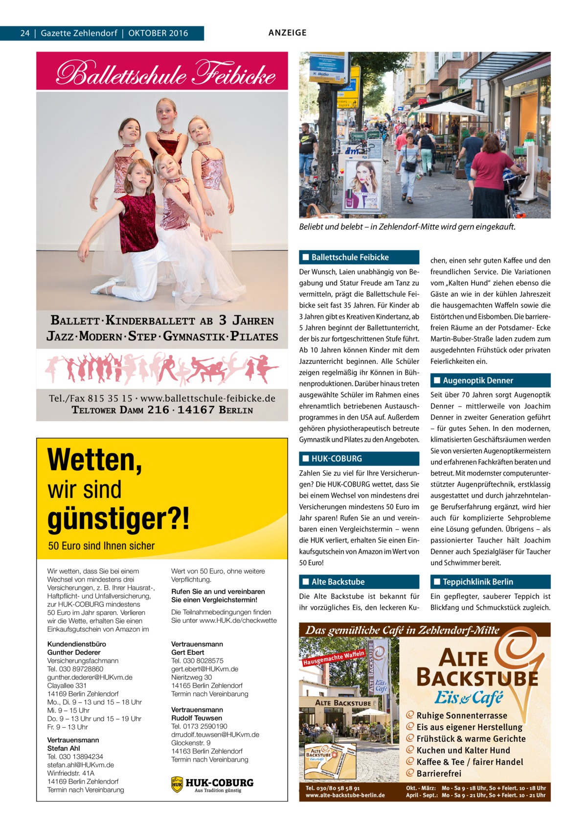 24  |  Gazette Zehlendorf  |  Oktober 2016  ANZEIGE  Beliebt und belebt – in Zehlendorf-Mitte wird gern eingekauft. ◼◼ Ballettschule Feibicke  BALLETT·KINDERBALLETT AB 3 JAHREN JAZZ·MODERN·STEP·GYMNASTIK·PILATES  Tel./Fax 815 35 15·www.ballettschule-feibicke.de  TELTOWER DAMM 216·14167 BERLIN  Der Wunsch, Laien unabhängig von Begabung und Statur Freude am Tanz zu vermitteln, prägt die Ballettschule Feibicke seit fast 35 Jahren. Für Kinder ab 3 Jahren gibt es Kreativen Kindertanz, ab 5 Jahren beginnt der Ballettunterricht, der bis zur fortgeschrittenen Stufe führt. Ab 10  Jahren können Kinder mit dem Jazzunterricht beginnen. Alle Schüler zeigen regelmäßig ihr Können in Bühnenproduktionen. Darüber hinaus treten ausgewählte Schüler im Rahmen eines ehrenamtlich betriebenen Austauschprogrammes in den USA auf. Außerdem gehören physiotherapeutisch betreute Gymnastik und Pilates zu den Angeboten.  ◼◼ HUK-COBURG  Wir wetten, dass Sie bei einem Wechsel von mindestens drei Versicherungen, z. B. Ihrer Hausrat-, Haftpflicht- und Unfallversicherung, zur HUK-COBURG mindestens 50 Euro im Jahr sparen. Verlieren wir die Wette, erhalten Sie einen Einkaufsgutschein von Amazon im  Wert von 50 Euro, ohne weitere Verpflichtung.  Kundendienstbüro Gunther Dederer Versicherungsfachmann Tel. 030 89728860 gunther.dederer@HUKvm.de Clayallee 331 14169 Berlin Zehlendorf Mo., Di. 9 – 13 und 15 – 18 Uhr Mi. 9 – 15 Uhr Do. 9 – 13 Uhr und 15 – 19 Uhr Fr. 9 – 13 Uhr  Vertrauensmann Gert Ebert Tel. 030 8028575 gert.ebert@HUKvm.de Nieritzweg 30 14165 Berlin Zehlendorf Termin nach Vereinbarung  Vertrauensmann Stefan Ahl Tel. 030 13894234 stefan.ahl@HUKvm.de Winfriedstr. 41A 14169 Berlin Zehlendorf Termin nach Vereinbarung  Rufen Sie an und vereinbaren Sie einen Vergleichstermin! Die Teilnahmebedingungen finden Sie unter www.HUK.de/checkwette  Zahlen Sie zu viel für Ihre Versicherungen? Die HUK-COBURG wettet, dass Sie bei einem Wechsel von mindestens drei Versicherungen mindestens 50 Euro im Jahr sparen! Rufen Sie an und vereinbaren einen Vergleichstermin – wenn die HUK verliert, erhalten Sie einen Einkaufsgutschein von Amazon im Wert von 50 Euro!  ◼◼ Alte Backstube  chen, einen sehr guten Kaffee und den freundlichen Service. Die Variationen vom „Kalten Hund“ ziehen ebenso die Gäste an wie in der kühlen Jahreszeit die hausgemachten Waffeln sowie die Eistörtchen und Eisbomben. Die barriere­ freien Räume an der Potsdamer- Ecke Martin-Buber-Straße laden zudem zum ausgedehnten Frühstück oder privaten Feierlichkeiten ein.  ◼◼ Augenoptik Denner Seit über 70  Jahren sorgt Augenoptik Denner – mittlerweile von Joachim Denner in zweiter Generation geführt – für gutes Sehen. In den modernen, klimatisierten Geschäftsräumen werden Sie von versierten Augenoptikermeistern und erfahrenen Fachkräften beraten und betreut. Mit modernster computerunterstützter Augenprüftechnik, erstklassig ausgestattet und durch jahrzehntelange Berufserfahrung ergänzt, wird hier auch für komplizierte Sehprobleme eine Lösung gefunden. Übrigens – als passionierter Taucher hält Joachim ­Denner auch Spezialgläser für Taucher und Schwimmer bereit.  ◼◼ Teppichklinik Berlin  Die Alte Backstube ist bekannt für ihr vorzügliches Eis, den leckeren Ku Ein gepflegter, sauberer Teppich ist Blickfang und Schmuckstück zugleich.  Das gemütliche Café in Zehlendorf-Mitte Waﬀeln machte Hausge  Vertrauensmann Rudolf Teuwsen Tel. 0173 2590190 drrudolf.teuwsen@HUKvm.de Glockenstr. 9 14163 Berlin Zehlendorf Termin nach Vereinbarung  Ruhige Sonnenterrasse Eis aus eigener Herstellung Frühstück & warme Gerichte Kuchen und Kalter Hund Kaﬀee & Tee / fairer Handel Barrierefrei Tel. 030/80 58 58 91 www.alte-backstube-berlin.de  Okt. - März: Mo - Sa 9 - 18 Uhr, So + Feiert. 10 - 18 Uhr April - Sept.: Mo - Sa 9 - 21 Uhr, So + Feiert. 10 - 21 Uhr