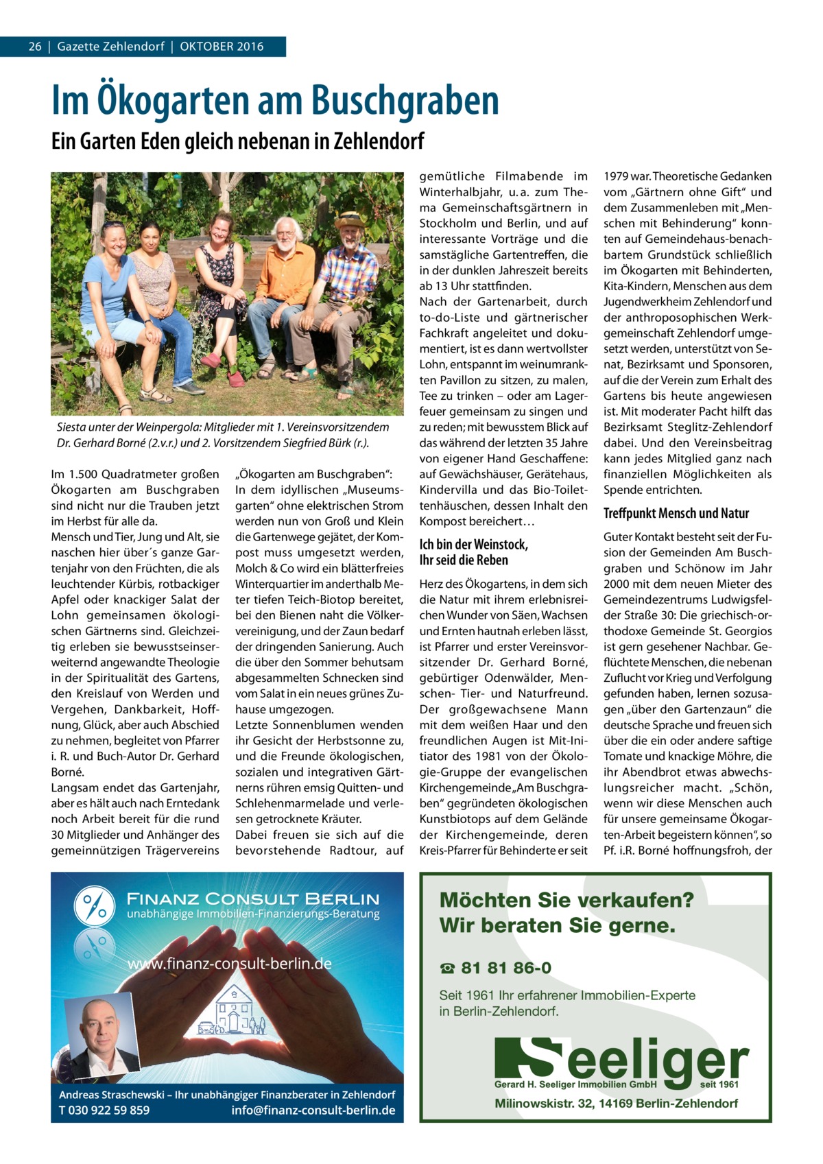 26  |  Gazette Zehlendorf  |  Oktober 2016  Im Ökogarten am Buschgraben Ein Garten Eden gleich nebenan in Zehlendorf  Siesta unter der Weinpergola: Mitglieder mit 1. Vereinsvorsitzendem Dr. Gerhard Borné (2.v.r.) und 2. Vorsitzendem Siegfried Bürk (r.). Im 1.500 Quadratmeter großen Ökogarten am Buschgraben sind nicht nur die Trauben jetzt im Herbst für alle da. Mensch und Tier, Jung und Alt, sie naschen hier über´s ganze Gartenjahr von den Früchten, die als leuchtender Kürbis, rotbackiger Apfel oder knackiger Salat der Lohn gemeinsamen ökologischen Gärtnerns sind. Gleichzeitig erleben sie bewusstseinserweiternd angewandte Theologie in der Spiritualität des Gartens, den Kreislauf von Werden und Vergehen, Dankbarkeit, Hoffnung, Glück, aber auch Abschied zu nehmen, begleitet von Pfarrer i. R. und Buch-Autor Dr. Gerhard Borné. Langsam endet das Gartenjahr, aber es hält auch nach Erntedank noch Arbeit bereit für die rund 30 Mitglieder und Anhänger des gemeinnützigen Trägervereins  „Ökogarten am Buschgraben“: In dem idyllischen „Museumsgarten“ ohne elektrischen Strom werden nun von Groß und Klein die Gartenwege gejätet, der Kompost muss umgesetzt werden, Molch & Co wird ein blätterfreies Winterquartier im anderthalb Meter tiefen Teich-Biotop bereitet, bei den Bienen naht die Völkervereinigung, und der Zaun bedarf der dringenden Sanierung. Auch die über den Sommer behutsam abgesammelten Schnecken sind vom Salat in ein neues grünes Zuhause umgezogen. Letzte Sonnenblumen wenden ihr Gesicht der Herbstsonne zu, und die Freunde ökologischen, sozialen und integrativen Gärtnerns rühren emsig Quitten- und Schlehenmarmelade und verlesen getrocknete Kräuter. Dabei freuen sie sich auf die bevorstehende Radtour, auf  gemütliche Filmabende im Winterhalbjahr, u. a. zum Thema Gemeinschaftsgärtnern in Stockholm und Berlin, und auf interessante Vorträge und die samstägliche Gartentreffen, die in der dunklen Jahreszeit bereits ab 13 Uhr stattfinden. Nach der Gartenarbeit, durch to-do-Liste und gärtnerischer Fachkraft angeleitet und dokumentiert, ist es dann wertvollster Lohn, entspannt im weinumrankten Pavillon zu sitzen, zu malen, Tee zu trinken – oder am Lagerfeuer gemeinsam zu singen und zu reden; mit bewusstem Blick auf das während der letzten 35 Jahre von eigener Hand Geschaffene: auf Gewächshäuser, Gerätehaus, Kindervilla und das Bio-Toilettenhäuschen, dessen Inhalt den Kompost bereichert…  1979 war. Theoretische Gedanken vom „Gärtnern ohne Gift“ und dem Zusammenleben mit „Menschen mit Behinderung“ konnten auf Gemeindehaus-benachbartem Grundstück schließlich im Ökogarten mit Behinderten, Kita-Kindern, Menschen aus dem Jugendwerkheim Zehlendorf und der anthroposophischen Werkgemeinschaft Zehlendorf umgesetzt werden, unterstützt von Senat, Bezirksamt und Sponsoren, auf die der Verein zum Erhalt des Gartens bis heute angewiesen ist. Mit moderater Pacht hilft das Bezirksamt Steglitz-Zehlendorf dabei. Und den Vereinsbeitrag kann jedes Mitglied ganz nach finanziellen Möglichkeiten als Spende entrichten.  Ich bin der Weinstock, Ihr seid die Reben  Guter Kontakt besteht seit der Fusion der Gemeinden Am Buschgraben und Schönow im Jahr 2000 mit dem neuen Mieter des Gemeindezentrums Ludwigsfelder Straße 30: Die griechisch-orthodoxe Gemeinde St. Georgios ist gern gesehener Nachbar. Geflüchtete Menschen, die nebenan Zuflucht vor Krieg und Verfolgung gefunden haben, lernen sozusagen „über den Gartenzaun“ die deutsche Sprache und freuen sich über die ein oder andere saftige Tomate und knackige Möhre, die ihr Abendbrot etwas abwechslungsreicher macht. „Schön, wenn wir diese Menschen auch für unsere gemeinsame Ökogarten-Arbeit begeistern können“, so Pf. i.R. Borné hoffnungsfroh, der  Herz des Ökogartens, in dem sich die Natur mit ihrem erlebnisreichen Wunder von Säen, Wachsen und Ernten hautnah erleben lässt, ist Pfarrer und erster Vereinsvorsitzender Dr.  Gerhard Borné, gebürtiger Odenwälder, Menschen- Tier- und Naturfreund. Der großgewachsene Mann mit dem weißen Haar und den freundlichen Augen ist Mit-Initiator des 1981 von der Ökologie-Gruppe der evangelischen Kirchengemeinde „Am Buschgraben“ gegründeten ökologischen Kunstbiotops auf dem Gelände der Kirchengemeinde, deren Kreis-Pfarrer für Behinderte er seit  Treffpunkt Mensch und Natur  S  Möchten Sie verkaufen? Wir beraten Sie gerne. ☎ 81 81 86-0  Seit 1961 Ihr erfahrener Immobilien-Experte in Berlin-Zehlendorf.  Milinowskistr. 32, 14169 Berlin-Zehlendorf