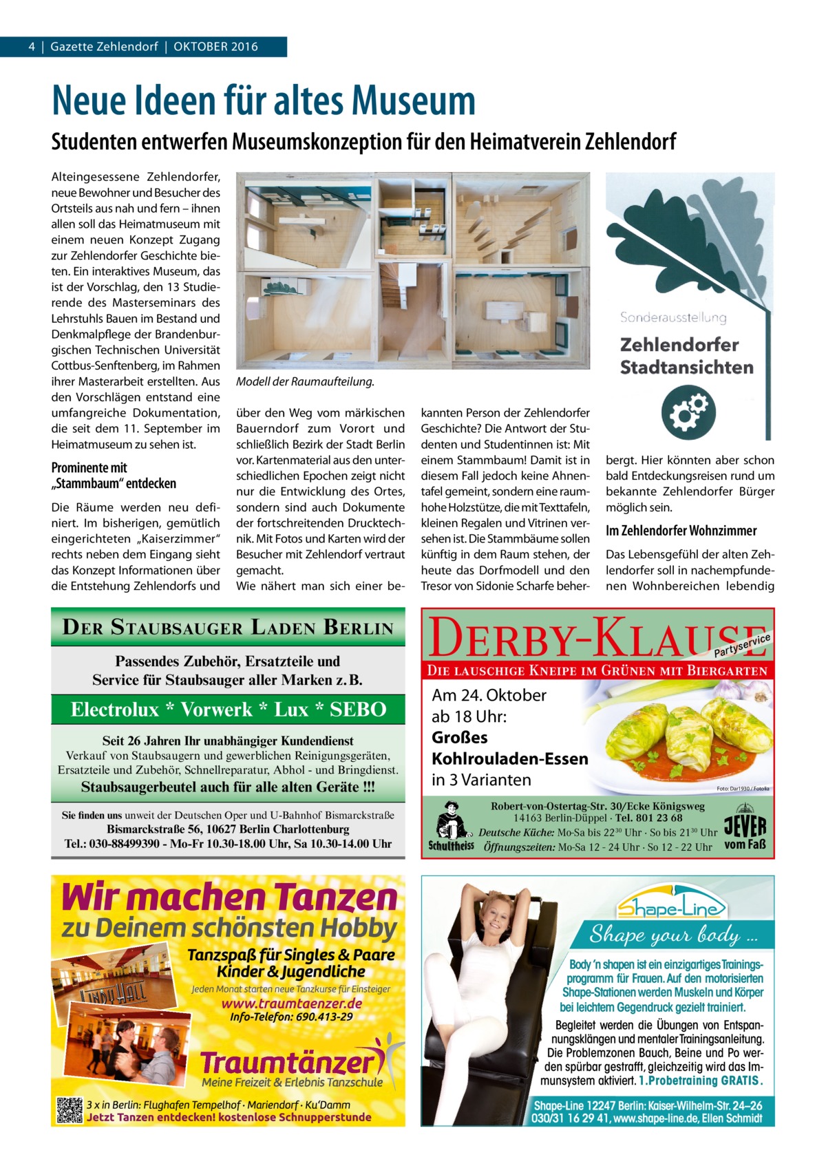 4  |  Gazette Zehlendorf  |  Oktober 2016  Neue Ideen für altes Museum Studenten entwerfen Museumskonzeption für den Heimatverein Zehlendorf Alteingesessene Zehlendorfer, neue Bewohner und Besucher des Ortsteils aus nah und fern – ihnen allen soll das Heimatmuseum mit einem neuen Konzept Zugang zur Zehlendorfer Geschichte bieten. Ein interaktives Museum, das ist der Vorschlag, den 13 Studierende des Masterseminars des Lehrstuhls Bauen im Bestand und Denkmalpflege der Brandenburgischen Technischen Universität Cottbus-Senftenberg, im Rahmen ihrer Masterarbeit erstellten. Aus den Vorschlägen entstand eine umfangreiche Dokumentation, die seit dem 11.  September im Heimatmuseum zu sehen ist.  Prominente mit „Stammbaum“ entdecken Die Räume werden neu definiert. Im bisherigen, gemütlich eingerichteten „Kaiserzimmer“ rechts neben dem Eingang sieht das Konzept Informationen über die Entstehung Zehlendorfs und  Modell der Raumaufteilung. über den Weg vom märkischen Bauerndorf zum Vorort und schließlich Bezirk der Stadt Berlin vor. Kartenmaterial aus den unterschiedlichen Epochen zeigt nicht nur die Entwicklung des Ortes, sondern sind auch Dokumente der fortschreitenden Drucktechnik. Mit Fotos und Karten wird der Besucher mit Zehlendorf vertraut gemacht. Wie nähert man sich einer be D ER S TAUBSAUGER L ADEN B ERLIN Passendes Zubehör, Ersatzteile und Service für Staubsauger aller Marken z.B.  Electrolux * Vorwerk * Lux * SEBO Seit 26 Jahren Ihr unabhängiger Kundendienst Verkauf von Staubsaugern und gewerblichen Reinigungsgeräten, Ersatzteile und Zubehör, Schnellreparatur, Abhol - und Bringdienst.  Staubsaugerbeutel auch für alle alten Geräte !!! Sie finden uns unweit der Deutschen Oper und U-Bahnhof Bismarckstraße  Bismarckstraße 56, 10627 Berlin Charlottenburg Tel.: 030-88499390 - Mo-Fr 10.30-18.00 Uhr, Sa 10.30-14.00 Uhr  kannten Person der Zehlendorfer Geschichte? Die Antwort der Studenten und Studentinnen ist: Mit einem Stammbaum! Damit ist in diesem Fall jedoch keine Ahnentafel gemeint, sondern eine raumhohe Holzstütze, die mit Texttafeln, kleinen Regalen und Vitrinen versehen ist. Die Stammbäume sollen künftig in dem Raum stehen, der heute das Dorfmodell und den Tresor von Sidonie Scharfe beher bergt. Hier könnten aber schon bald Entdeckungsreisen rund um bekannte Zehlendorfer Bürger möglich sein.  Im Zehlendorfer Wohnzimmer Das Lebensgefühl der alten Zehlendorfer soll in nachempfundenen Wohnbereichen lebendig  Derby-Klause P ar t  yser  vi c e  Die lauschige Kneipe im Grünen mit Biergarten  Am 24. Oktober ab 18 Uhr: Großes Kohlrouladen-Essen in 3 Varianten  Foto: Dar1930 / Fotolia  Robert-von-Ostertag-Str. 30/Ecke Königsweg 14163 Berlin-Düppel · Tel. 801 23 68 Deutsche Küche: Mo-Sa bis 2230 Uhr · So bis 2130 Uhr Öffnungszeiten: Mo-Sa 12 - 24 Uhr · So 12 - 22 Uhr  vom Faß