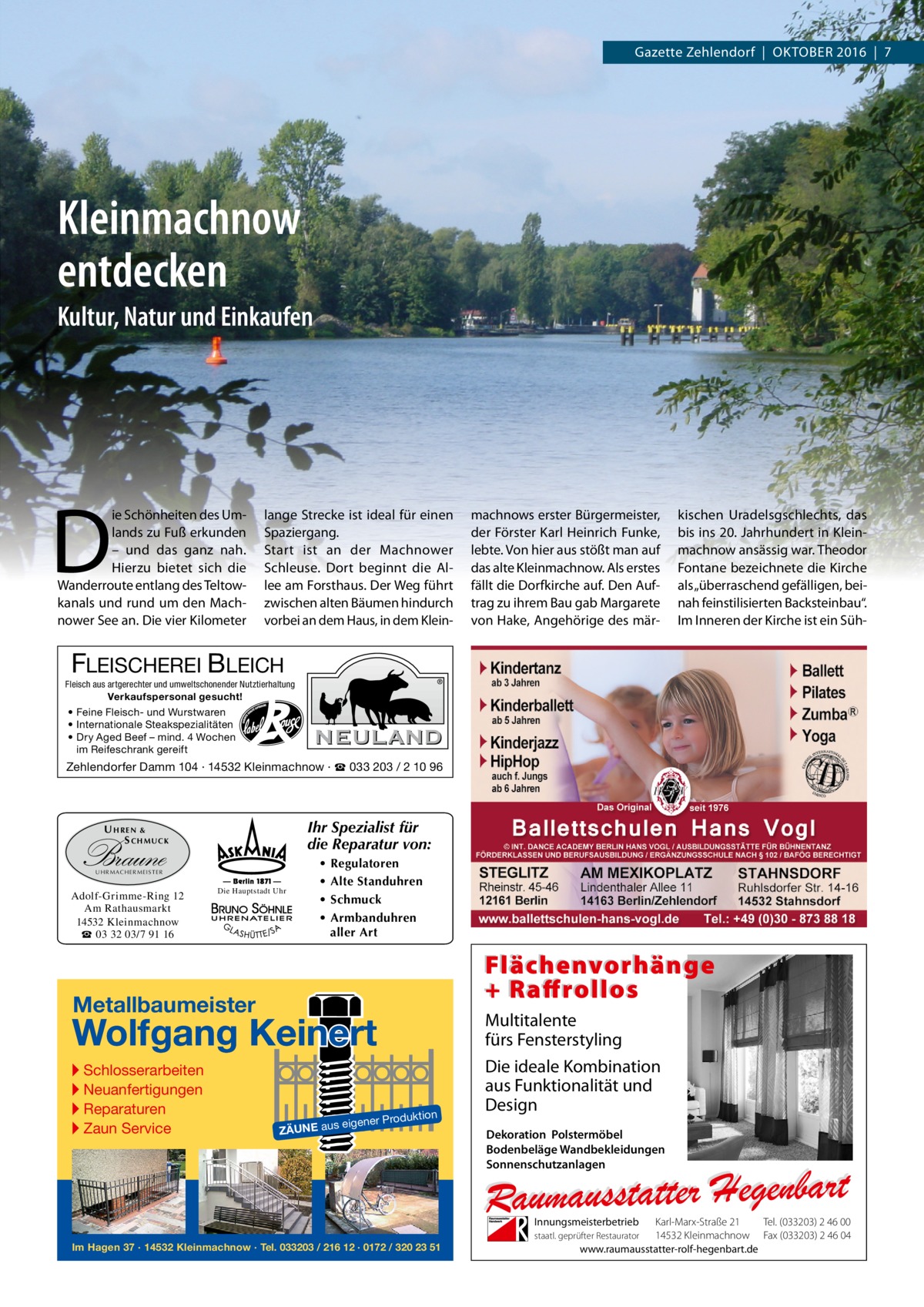 Gazette Zehlendorf  |  OktOber 2016  |  7  Kleinmachnow entdecken Kultur, Natur und Einkaufen  D  ie Schönheiten des Umlands zu Fuß erkunden – und das ganz nah. Hierzu bietet sich die Wanderroute entlang des teltowkanals und rund um den Machnower See an. Die vier kilometer  lange Strecke ist ideal für einen Spaziergang. Start ist an der Machnower Schleuse. Dort beginnt die Allee am Forsthaus. Der Weg führt zwischen alten bäumen hindurch vorbei an dem Haus, in dem klein machnows erster bürgermeister, der Förster karl Heinrich Funke, lebte. Von hier aus stößt man auf das alte kleinmachnow. Als erstes fällt die Dorfkirche auf. Den Auftrag zu ihrem bau gab Margarete von Hake, Angehörige des mär kischen Uradelsgschlechts, das bis ins 20. Jahrhundert in kleinmachnow ansässig war. theodor Fontane bezeichnete die kirche als „überraschend gefälligen, beinah feinstilisierten backsteinbau“. Im Inneren der kirche ist ein Süh FLEISCHEREI BLEICH Fleisch aus artgerechter und umweltschonender Nutztierhaltung  Verkaufspersonal gesucht! • Feine Fleisch- und Wurstwaren • Internationale Steakspezialitäten • Dry Aged Beef – mind. 4 Wochen im Reifeschrank gereift  Zehlendorfer Damm 104 · 14532 Kleinmachnow · ☎ 033 203 / 2 10 96  Ihr Spezialist für die Reparatur von:  U HREN & S CHMUCK  Braune UH R M AC H ER M EI S T ER  Adolf-Grimme-Ring 12 Am Rathausmarkt 14532 Kleinmachnow ☎ 03 32 03/7 91 16  Die Hauptstadt Uhr  • • • •  Regulatoren Alte Standuhren Schmuck Armbanduhren aller Art  Flächenvorhänge + Raffrollos  Metallbaumeister  Wolfgang Keinert ▸ Schlosserarbeiten ▸ Neuanfertigungen ▸ Reparaturen ▸ Zaun Service  roduktion  s eigener P  ZÄUNE au  Multitalente fürs Fensterstyling Die ideale Kombination aus Funktionalität und Design Dekoration Polstermöbel Bodenbeläge Wandbekleidungen Sonnenschutzanlagen  Innungsmeisterbetrieb Im Hagen 37 · 14532 Kleinmachnow · Tel. 033203 / 216 12 · 0172 / 320 23 51  Karl-Marx-Straße 21 Tel. (033203) 2 46 00 14532 Kleinmachnow Fax (033203) 2 46 04 www.raumausstatter-rolf-hegenbart.de  staatl. geprüfter Restaurator